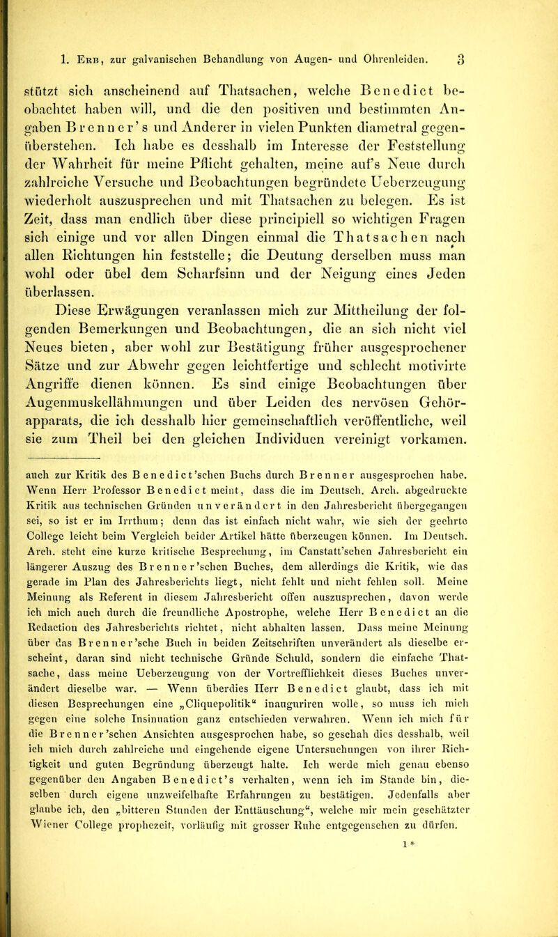 stützt sich anscheinend auf Thatsachen, welche Benedict be- obachtet haben will, und die den positiven und bestimmten An- gaben B r e n n e r ’ s und Anderer in vielen Punkten diametral gegen- überstehen. Ich habe es desshalb im Interesse der Feststellung der Wahrheit für meine Pflicht gehalten, meine aufs Neue durch zahlreiche Versuche und Beobachtungen begründete Ueberzeugung wiederholt auszusprechen und mit Thatsachen zu belegen. Es ist Zeit, dass man endlich über diese principiell so wichtigen Fragen sich einige und vor allen Dingen einmal die Thatsachen nach allen Richtungen hin feststelle; die Deutung derselben muss man wohl oder übel dem Scharfsinn und der Neigung eines Jeden überlassen. Diese Erwägungen veranlassen mich zur Mittheilung der fol- genden Bemerkungen und Beobachtungen, die an sich nicht viel Neues bieten, aber wohl zur Bestätigung früher ausgesprochener Sätze und zur Abwehr gegen leichtfertige und schlecht motivirte Angriffe dienen können. Es sind einige Beobachtungen über Augenmuskellähmungen und über Leiden des nervösen Gehör- apparats, die ich desshalb hier gemeinschaftlich veröffentliche, weil sie zum Theil bei den gleichen Individuen vereinigt vorkamen. auch zur Kritik des Benedict ’schen Buchs durch Brenner ausgesprochen habe. Wenn Herr Professor B en edi c t meint, dass die im Deutsch. Arch. abgedruckte Kritik aus technischen Gründen unverändert in den Jahresbericht übergegangen sei, so ist er im Irrthum; denn das ist einfach nicht wahr, wie sich der geehrte College leicht beim Vergleich beider Artikel hätte überzeugen können. Im Deutsch. Arch. steht eine kurze kritische Besprechung, im Canstatt’schen Jahresbericht ein längerer Auszug des B r e n n e r’schen Buches, dem allerdings die Kritik, wie das gerade im Plan des Jahresberichts liegt, nicht fehlt und nicht fehlen soll. Meine Meinung als Referent in diesem Jahresbericht offen auszusprechen, davon werde ich mich auch durch die freundliche Apostrophe, welche Herr Benedict an die Redaction des Jahresberichts richtet, nicht abhalten lassen. Dass meine Meinung über das Brenncr’sche Buch in beiden Zeitschriften unverändert als dieselbe er- scheint, daran sind nicht technische Gründe Schuld, sondern die einfache That- sache, dass meine Ueberzeugung von der Vortrefflichkeit dieses Buches unver- ändert dieselbe war. — Wenn überdies Herr Benedict glaubt, dass ich mit diesen Besprechungen eine „Cliquepolitik“ inauguriren wolle, so muss ich mich gegen eine solche Insinuation ganz entschieden verwahren. Wenn ich mich für die Brenner ’schen Ansichten ausgesprochen habe, so geschah dies desshalb, weil ich mich durch zahlreiche und eingehende eigene Untersuchungen von ihrer Rich- tigkeit und guten Begründung überzeugt halte. Ich werde mich genau ebenso gegenüber den Angaben Benedict’s verhalten, wenn ich im Stande bin, die- selben durch eigene unzweifelhafte Erfahrungen zu bestätigen. Jedenfalls aber glaube ich, den „bitteren Stunden der Enttäuschung“, welche mir mein geschätzter Wiener College prophezeit, vorläufig mit grosser Ruhe entgegensehen zu dürfen. 1