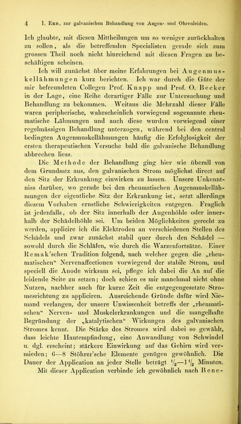 Ich glaubte, mit diesen Mittlieilungen um so weniger zurückhalten zu sollen , als die betreffenden Specialisten gerade sich zum grossen Theil noch nicht hinreichend mit diesen Fragen zu be- schäftigen scheinen. Ich will zunächst über meine Erfahrungen bei Auge n m u s - kellähmungen kurz berichten. Ich war durch die Güte der mir befreundeten Collegen Prof. Knapp und Prof. O. Becker in der Lage, eine Reihe derartiger Fälle zur Untersuchung und Behandlung zu bekommen. Weitaus die Mehrzahl dieser Fälle waren peripherische, wahrscheinlich vorwiegend sogenannte rheu- matische Lähmungen und auch diese wurden vorwiegend einer regelmässigen Behandlung unterzogen, während bei den central bedingten Augenmuskellähmungen häufig die Erfolglosigkeit der ersten therapeutischen Versuche bald die galvanische Behandlung abbrechen liess. Die Methode der Behandlung ging hier wie überall von dem Grundsatz aus, den galvanischen Strom möglichst direct auf den Sitz der Erkrankung einwirken zu lassen. Unsere Unkennt- niss darüber, wo gerade bei den rheumatischen Augenmuskelläh- mungen der eigentliche Sitz der Erkrankung ist, setzt allerdings diesem Vorhaben ernstliche Schwierigkeiten entgegen. Fraglich ist jedenfalls, ob der Sitz innerhalb der Augenhöhle oder inner- halb der Schädelhöhle sei. Um beiden Möglichkeiten gerecht zu werden, appllcire ich die Elektroden an verschiedenen Stellen des Schädels iiud zwar zunächst stabil quer durch den Schädel — sowohl durch die Schläfen, wie durch die Warzenfortsätze. Einer Remak’schen Tradition folgend, nach welcher gegen die „rheu- matischen“ Nervenaffectionen vorwiegend der stabile Strom, und speciell die Anode wirksam sei, pflege ich dabei die An auf die leidende Seite zu setzen; doch schien es mir manchmal nicht ohne Nutzen, nachher auch für kurze Zeit die entgegengesetzte Stro- mesrichtung zu appliciren. Ausreichende Gründe dafür wird Nie- mand verlangen, der unsere Unwissenheit betreffs der „rheumati- schen“ Nerven- und Muskelerkrankungen und die mangelhafte Begründung der „katalytischen“ Wirkungen des galvanischen Stromes kennt. Die Stärke des Stromes wird dabei so gewählt, dass leichte llautempfindung, eine Anwandlung von Schwindel u. dgl. erscheint; stärkere Einwirkung auf das Gehirn wird ver- mieden ; 6—8 Stöhrer’sche Elemente genügen gewöhnlich. Die Dauer der Application an jeder Stelle beträgt Vg—1 ^2 Minuten. Mit dieser Application verbinde ich gewöhnlich nach Bene-