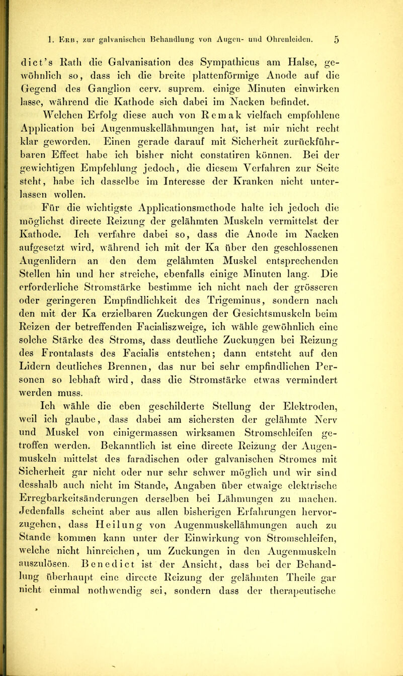 diet’s Rath die Galvanisation des Sympathicus am Halse, ge- wöhnlich so, dass ich die breite plattenförrnige Anode auf die Gegend des Ganglion cerv. suprem. einige Minuten einwirken lasse, während die Kathode sich dabei im Kacken befindet. Welchen Erfolg diese auch von Remak vielfach empfohlene x^pplication bei Augenmuskellähmungen hat, ist mir nicht recht klar geworden. Einen gerade darauf mit Sicherheit zurückführ- baren Effect habe ich bisher nicht constatiren können. Bei der gewichtigen Empfehlung jedoch, die diesem Verfahren zur Seite steht, habe ich dasselbe im Interesse der Kranken nicht unter- lassen wollen. Für die wichtigste Appllcationsmethode halte ich jedoch die möglichst directe Reizung der gelähmten Muskeln vermittelst der Kathode. Ich verfahre dabei so, dass die Anode im Nacken aufgesetzt wird, während ich mit der Ka über den geschlossenen Augenlidern an den dem gelähmten Muskel entsprechenden Stellen hin und her streiche, ebenfalls einige Minuten lang. Die erforderliche Stromstärke bestimme ich nicht nach der grösseren oder geringeren Empfindlichkeit des Trigeminus, sondern nach den mit der Ka erzielbaren Zuckungen der Gesichtsmuskeln beim Reizen der betreffenden Facialiszweige, ich wähle gewöhnlich eine solche Stärke des Stroms, dass deutliche Zuckungen bei Reizung des Frontalasts des Facialis entstehen; dann entsteht auf den Lidern deutliches Brennen, das nur bei sehr empfindlichen Per- sonen so lebhaft wird, dass die Stromstärke etwas vermindert werden muss. Ich wähle die eben geschilderte Stellung der Elektroden, weil ich glaube, dass dabei am sichersten der gelähmte Nerv und Muskel von einigermassen wirksamen Stromschleifen ge- troffen werden. Bekanntlich ist eine directe Reizung der Augen- muskeln mittelst des faradischen oder galvanischen Stromes mit Sicherheit gar nicht oder nur sehr schwer möglich und wir sind desshalb auch nicht im Stande, Angaben über etwaige elektrische Erregbarkeitsänderungen derselben bei Lähmungen zu machen. Jedenfalls scheint aber aus allen bisherigen Erfahrungen hervor- zugehen, dass Fleilung von Augenmuskellähmungen auch zu Stande kommen kann unter der Einwirkung von Stromschleifen, welche nicht hinreichen, um Zuckungen in den Augenmuskeln nuszulösen. Benedict ist der Ansicht, dass bei der Behand- lung überhaupt eine directe Reizung der gelähmten Theile gar nicht einmal nothwendig sei, sondern dass der therapeutische