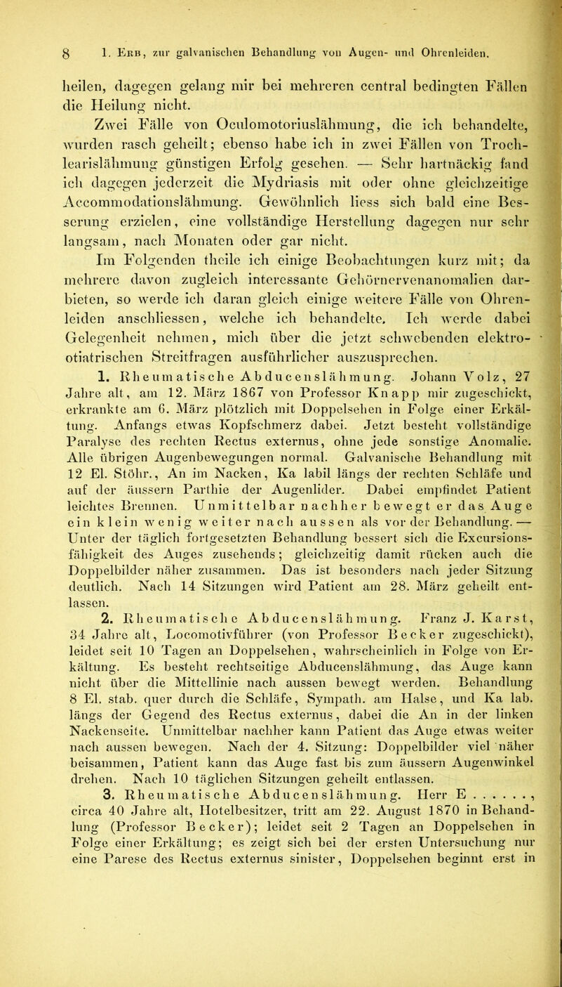 hellen, dagegen gelang mir bei mehreren central bedingten Fällen die Heilung nicht. Zwei Fälle von Oculomotoriuslähmung, die ich behandelte, wurden rasch geheilt; ebenso habe ich in zwei Fällen von Trocli- learislähmung günstigen Erfolg gesehen. — Sehr hartnäckig fand ich dagegen jederzeit die Mydriasis mit oder ohne gleichzeitige Accommodationslährnung. Gewöhnlich Hess sich bald eine Bes- serung erzielen, eine vollständige Herstellung dagegen nur sehr langsam, nach Monaten oder gar nicht. Im Folgenden theile ich einige Beobachtungen kurz mit; da mehrere davon zugleich interessante Geliörnervenanomalien dar- bieten, so werde ich daran gleich einige weitere Fälle von Ohren- leiden anschliessen, welche ich behandelte. Ich werde dabei Gelegenheit nehmen, mich über die jetzt schwebenden elektro- otiatrischen Streitfragen ausführlicher auszusprechen. 1. Rh e um atis ch e Ab du c enslähmung. Johann Volz, 27 Jahre alt, am 12. März 1867 von Professor Knapp mir ziigeschickt, erkrankte am 6. März plötzlich mit Doppelsehen in Folge einer Erkäl- tung. Anfangs etwas Kopfschmerz dabei. Jetzt besteht vollständige Paralyse des rechten Rectus externus, ohne jede sonstige Anomalie. Alle übrigen Augenbewegungen normal. Galvanische Behandlung mit 12 El. Stöhr., An im Nacken, Ka labil längs der rechten Schläfe und auf der äussern Parthie der Augenlider. Dabei empfindet Patient leichtes Brennen. Unmittelbar nachher bewegt er das Auge ein klein w en i g w e iter n a ch aussen als vor der Behandlung.— Unter der täglich fortgesetzten Behandlung bessert sich die Excursions- fähigkeit des Auges zusehends; gleichzeitig damit rücken auch die Doppelbilder näher zusammen. Das ist besonders nach jeder Sitzung deutlich. Nach 14 Sitzungen wird Patient am 28. März geheilt ent- lassen. 2. Rheumatische A b d u c e n s 1 ä h m u n g. Franz J. K a r s t, 34 Jahre alt, Locomotivführer (von Professor Becker zugeschickt), leidet seit 10 Tagen an Doppelsehen, wahrscheinlich in Folge von Er- kältung. Es besteht rechtseitige Abducenslähmung, das Auge kann nicht über die Mittellinie nach aussen bewegt werden. Behandlung 8 El. .stab, quer durch die Schläfe, Sympath. am Halse, und Ka lab. längs der Gegend des Rectus externus, dabei die An in der linken Nackenseite. Unmittelbar nachher kann Patient das Auge etwas weiter nach aussen bewegen. Nach der 4. Sitzung: Doppelbilder viel näher beisammen, Patient kann das Auge fast bis zum äussern Augenwinkel drehen. Nach 10 täglichen Sitzungen geheilt entlassen. 3. Rheumatische Abducenslähmung. Herr E circa 40 Jahre alt, Hotelbesitzer, tritt am 22. August 1870 in Behand- lung (Professor Becker); leidet seit 2 Tagen an Doppelsehen in Folge einer Erkältung; es zeigt sich bei der ersten Untersuchung nur eine Parese des Rectus externus sinister, Doppelsehen beginnt erst in