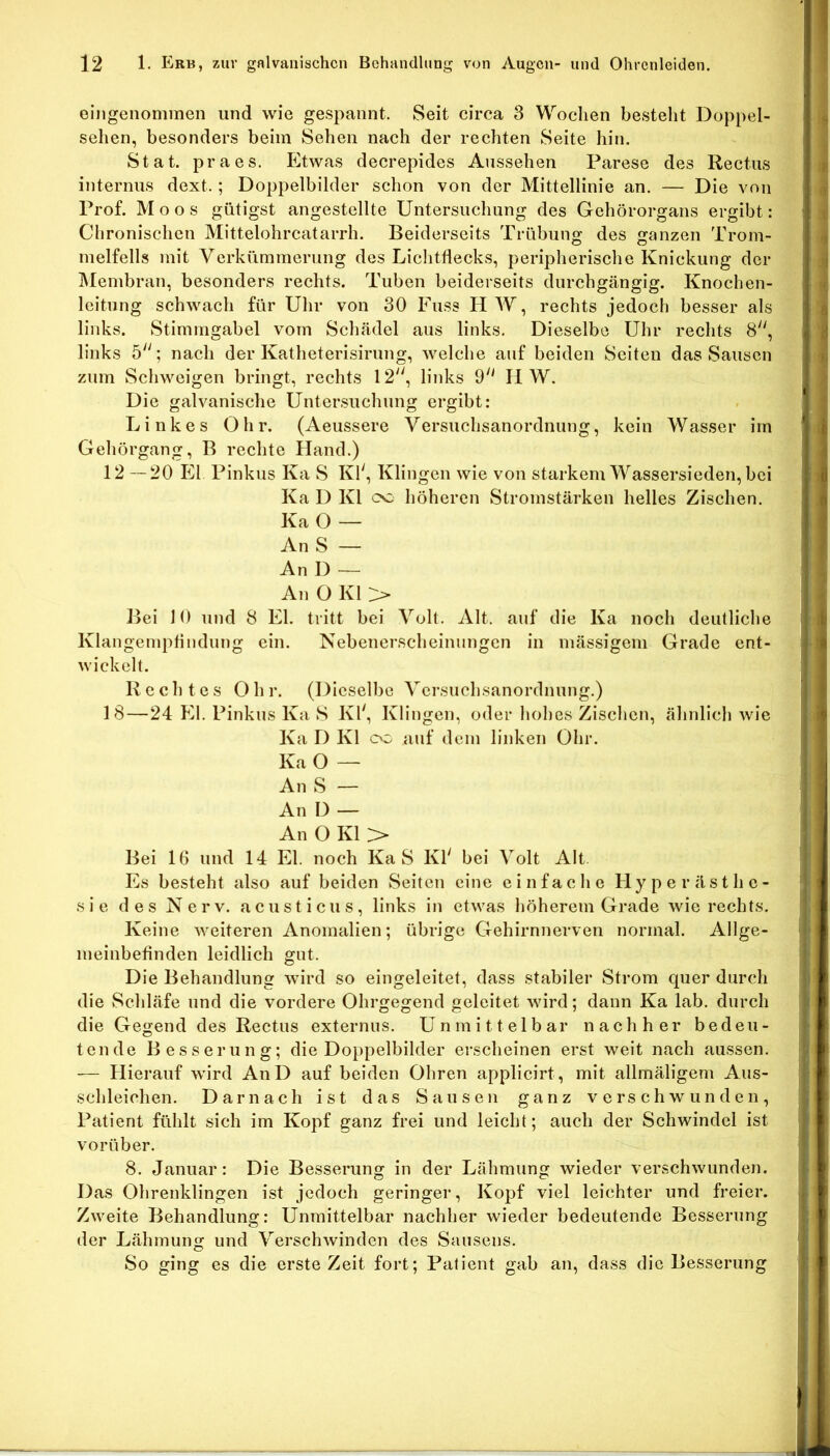 eingenommen und wie gespannt. Seit circa 3 Wochen besteht Doppel- sehen, besonders beim Sehen nach der rechten Seite hin. Stat. praes. Etwas decrepides Aussehen Parese des Rectiis internus dext.; Doppelbilder schon von der Mittellinie an. — Die von Prof. Moos gütigst angestellte Untersuchung des Gehörorgans ergibt: Chronischen Mittelohrcatarrh. Beiderseits Trübung des ganzen Trom- melfells mit Verkümmerung des Liclitflecks, peripherische Knickung der Älembran, besonders rechts. Tuben beiderseits durchgängig. Knochen- leitung schwach für Uhr von 30 Fuss HW, rechts jedoch besser als links. Stimmgabel vom Schädel aus links. Dieselbe Uhr rechts 8, links 5; nach der Katheterisirung, welche auf beiden Seiten das Sausen zum Schweigen bringt, rechts 12'', links 9 HW. Die galvanische Untersuchung ergibt: Linkes Ohr. (Aeussere Versuchsanordnung, kein Wasser im Gehörgang, B rechte Hand.) 12—20 El Pinkus Ka S Kl', Klingen wie von starkem Wassersieden, bei Ka D Kl cc höheren Stromstärken helles Zischen. Ka O — AnS — An 1) — An O Kl ^ Bei 10 und 8 El. tritt bei Volt. Alt. auf die Ka noch deutliche Klangemptindung ein. Nebenerscheinungen in mässigem Grade ent- wickelt. Rechtes Oh r. (Dieselbe Versuchsanordnung.) 18—24 El. Pinkus Ka S Kl', Klingen, oder hohes Zischen, ähnlich wie Ka D Kl oo auf dem linken Ohr. Ka O — An S — An D — An O Kl > Bei 16 und 14 El. noch Ka S Kl' bei Volt Alt Es besteht also auf beiden Seiten eine einfache Hyperästhe- sie des Nerv, acusticus, links in etwas höherem Grade wie rechts. Keine weiteren Anomalien; übrige Gehirnnerven normal. Allge- meinbefinden leidlich gut. Die Behandlung wird so eingeleitet, dass stabiler Strom quer durch die Schläfe und die vordere Ohrgegend geleitet wird; dann Ka lab. durch die Gegend des Rectus externus. Unmittelbar nachher bedeu- tende Besserung; die Doj)pelbilder erscheinen erst weit nach aussen. — Hierauf wird AnD auf beiden Ohren applicirt, mit allmäligem Aus- schleichen. Darnach ist das Sausen ganz verschwunden, Patient fühlt sich im Kopf ganz frei und leicht; auch der Schwindel ist vorüber. 8. Januar: Die Besserung in der Lähmung wieder verschwunden. Das Ohrenklingen ist jedoch geringer, Kopf viel leichter und freier. Zweite Behandlung: Unmittelbar nachher wieder bedeutende Besserung der Lähmung und Verschwinden des Saiisens. So ging es die erste Zeit fort; Patient gab an, dass die Besserung