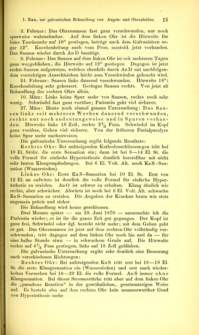 3. Februar: Das Ohrensausen fast ganz verschwunden, nur noch spurweise wahrnehmbar. Auf dem linken Ohr ist die Hörweite für feine Taschenuhr auf 10 gestiegen, beträgt nach dem Clalvanisiren so- gar 12. Knochenleitung auch vom Proc. mastoid. jetzt vorhanden. Das Sausen wieder durch An D beseitigt. 9. Februar: Das Sausen auf dem linken Ohr ist seit mehreren Tagen ganz weggeblieben, die Hörweite auf 12 gestiegen. Dagegen ist jetzt rechts Sausen aufgetreten, welches ebenfalls durch An D mit nachfolgen- dem vorsichtigen Ausschleichen leicht zum Verschwinden gebracht wird. 24. Februar: Sausen links dauernd verschwunden. Hörweite 18' Knochenleitung sehr gebessert. Geringes Sausen rechts. Von jetzt ab Behandlung des rechten Ohrs allein. 10. März: Links keine Spur mehr von Sausen, rechts noch sehr wenig. Schwindel fast ganz vorüber; Patientin geht viel sicherer. 27. März: Heute noch einmal genaue Untersuchung: Das Sau- sen links seit mehreren Wochen dauernd verschwunden, rechts n u r n o c h a n d e u t u n g s w eise u n d i n S p u r e n v o r h a n - den. Hörweite links 18 Zoll, rechts 2^/g Fuss. Schwindel im Kopf ganz vorüber. Gehen viel sicherer. Von der früheren Facialparalyse keine Spur mehr nachzuweisen.  Die galvanische Untersuchung ergibt folgende Resultate: Rechtes Ohr: Bei aufsteigenden Kathodenschliessungen tritt bei 10 El. Stöhr. die erste Sensation ein; dann ist bei 8—14 El. St. die volle Formel für einfache Hyperästhesie deutlich herstellbar mit nicht sehr lauten Klangempfindungen. Bei 6 El. Volt. Alt. noch KaS-Sen- sation (Wassersieden). Linkes Ohr: Erste Ka S - Sensation bei 10 El. St. Erst von 12 El. an aufwärts ist deutlich die volle Formel für einfache Hyper- ästhesie zu erzielen. An O ist schwer zu erhalten. Klang ähnlich wie rechts, aber schwächer. Abwärts ist noch bei 6 El. Volt. Alt. schwache Ka S-Sensation zu erzielen. Die Angaben der Kranken heute wie stets ungemein präcis und sicher. Die Behandlung wird heute geschlossen. Drei Monate später •— am 29. Juni 1870 — untersuchte ich die Patientin wieder; es ist ihr die ganze Zeit gut gegangen. Der Kopf ist ganz frei, Schwindel oder dgl. besteht nicht mehr; mit dem Gehen geht es gut. Das Ohrensausen ist jetzt auf dem rechten Ohr vollständig ver- schwunden , tritt dagegen auf dem linken Ohr noch hie und da — für eine halbe Stunde etwa — in schwachem Grade auf. Die Hörweite rechts auf 4^/g Fuss gestiegen, links auf 18 Zoll geblieben. Die galvanische Untersuchung ergibt sehr deutlich eine Besserung nach verschiedenen Richtungen: Rechtes Ohr: Bei aufsteigenden KaS tritt erst bei 16—18 El. St. die erste Klangsensation ein (Wassersieden) und erst nach wieder- holten Versuchen bei 18—20 El. die volle Formel. An S immer ohne Klangsensation. Bei dieser Stromesstärke tritt aber auf dem linken Ohr die „paradoxe Reaction“ in der gewöhnlichen, gesetzmässigen Weise auf. Es besteht also auf dem i'echten Ohr kein nennenswerther Grad von Hyperiistliesie mehr.