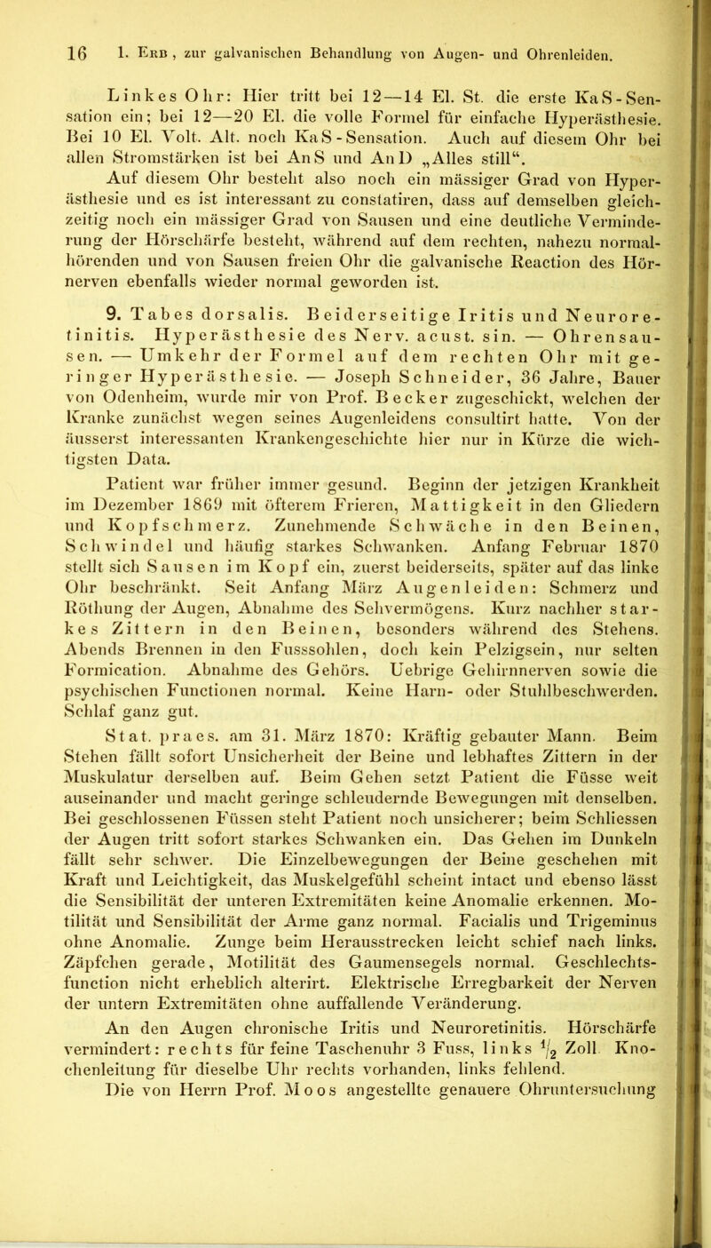 Linkes Olir: Hier tritt bei 12 —14 El. St. die erste KaS-Sen- sation ein; bei 12—20 El. die volle Formel für einfache Hypenlsthesie. Bei 10 El. Volt. Alt. noch KaS - Sensation. Auch auf diesem Ohr bei allen Stromstärken ist bei AnS und AuD „Alles still“. Auf diesem Ohr besteht also noch ein massiger Grad von Hyper- ästhesie und es ist interessant zu constatiren, dass auf demselben gleich- zeitig noch ein mässiger Grad von Sausen und eine deutliche Verminde- rung der Hörschärfe besteht, während auf dem rechten, nahezu normal- hörenden und von Sausen freien Ohr die galvanische Reaction des Hör- nerven ebenfalls wieder normal geworden ist. 9. Tabes dorsalis. Beiderseitige Iritis und Neurore- tinitis. Hyperästhesie des Nerv, acust. sin. — Ohrensau- sen. — Umkehr der Formel auf dem rechten Ohr mit ge- ringer Hyperästhesie. — Joseph Schneider, 36 Jahre, Bauer von Odenheim, wurde mir von Prof. Becker zugeschickt, welchen der Kranke zunächst wegen seines Augenleidens consultirt hatte. Von der äusserst interessanten Krankengeschichte hier nur in Kürze die wich- tigsten Data. Patient war früher immer gesund. Beginn der jetzigen Krankheit im Dezember 1869 mit öfterem Frieren, Mattigkeit in den Gliedern und Kopfschmerz. Zunehmende Schwäche in den Beinen, Schwindel und häutig starkes Schwanken. Anfang Februar 1870 stellt sich Sausen im Kopf ein, zuerst beiderseits, später auf das linke Ohr beschränkt. Seit Anfang Mäiz Augenleiden: Schmerz und Rüthung der Augen, Abnahme des Sehvermögens. Kurz nachher star- kes Zittern in den Beinen, besonders während des Stehens. Abends Brennen in den Fusssohlen, doch kein Pelzigsein, nur selten Formication. Abnahme des Gehörs. Uebrige Gehirnnerven sowie die psychischen Functionen normal. Keine Harn- oder Stuhlbeschwerden. Schlaf ganz gut. Stat. praes. am 31. März 1870: Kräftig gebauter Mann. Beim Stehen fällt sofort Unsicherheit der Beine und lebhaftes Zittern in der Muskulatur derselben auf. Beim Gehen setzt Patient die Füsse weit auseinander und macht geringe schleudernde Bewegungen mit denselben. Bei geschlossenen Füssen steht Patient noch unsicherer; beim Schliessen der Augen tritt sofort starkes Schwanken ein. Das Gehen im Dunkeln fällt sehr schwer. Die Einzelbewegungen der Beine geschehen mit Kraft und Leichtigkeit, das Muskelgefühl scheint intact und ebenso lässt die Sensibilität der unteren Extremitäten keine Anomalie erkennen. Mo- tilität und Sensibilität der Arme ganz normal. Facialis und Trigeminus ohne Anomalie. Zunge beim Herausstrecken leicht schief nach links. Zäpfchen gerade, Motilität des Gaumensegels normal. Geschlechts- function nicht erheblich alterirt. Elektrische Erregbarkeit der Nerven der untern Extremitäten ohne auffallende Veränderung. An den Augen chronische Iritis und Neuroretinitis. Hörschärfe vermindert: rechts für feine Taschenuhr 3 Fuss, links Zoll Kno- chenleitung für dieselbe Uhr rechts vorhanden, links fehlend. Die von Herrn Prof. Moos angestellte genauere Ohruntersuclning