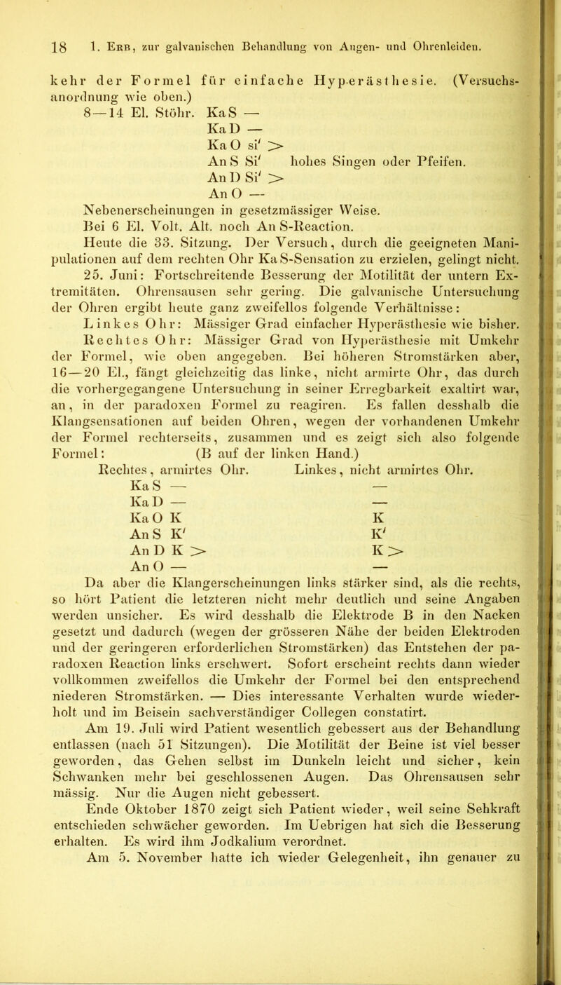 kehr der Formel für einfache Hyperästlie.sie. (Versuchs- anordnung wie oben.) 8 — 14 El. Stöhr. KaS — KaD — Ka O si' An S Si' hohes Singen oder Pfeifen. An D Si' :> An O — Nebenerscheinungen in gesetzmässiger Weise. Bei 6 El. Volt. Alt. noch An S-Reaction. Heute die 33. Sitzung. Der Versuch, durch die geeigneten Mani- pulationen auf dem rechten Ohr Ka S-Sensation zu erzielen, gelingt nicht. 25. Juni: Fortschreitende Besserung der Motilität der untern Ex- tremitäten. Ohrensausen sehr gering. Die galvanische Untersuchung der Ohren ergibt heute ganz zweifellos folgende Verhältnisse: Linkes Ohr: Mässiger Grad einfacher Hyperästhesie wie bisher. Rechtes Ohr: Mässiger Grad von Hyj)erästhesie mit Umkehr der Formel, wie oben angegeben. Bei höheren Stromstärken aber, IG — 20 El., fängt gleichzeitig das linke, nicht armirte Ohr, das durch die vorhergegangene Untersuchung in seiner Erregbarkeit exaltirt war, an, in der paradoxen Formel zu reagiren. Es fallen desshalb die Klangsensationen auf beiden Ohren, wegen der vorhandenen Umkehr der Formel rechterseits, zusammen und es zeigt sich also folgende Formel: (B auf der linken Hand.) Rechtes, armirtes Ohr. Linkes, nicht armirtes Ohr. Ka S — — KaD — — KaO K K An S K' K' An D K > K > An O — — Da aber die Klangerscheinungen links stärker sind, als die rechts, so hört Patient die letzteren nicht mehr deutlich und seine Angaben werden unsicher. Es wird desshalb die Elektrode B in den Nacken gesetzt und dadurch (wegen der grösseren Nähe der beiden Elektroden und der geringeren erforderlichen Stromstärken) das Entstehen der pa- radoxen Reaction links erschwert. Sofort erscheint rechts dann wieder vollkommen zweifellos die Umkehr der Formel bei den entsprechend niederen Stromstärken. — Dies interessante Verhalten wurde wieder- holt und im Beisein sachverständiger Collegen constatirt. Am 19. eTuli wird Patient wesentlich gebessert aus der Behandlung entlassen (nach 51 Sitzungen). Die Motilität der Beine ist viel besser geworden, das Gehen selbst im Dunkeln leicht und sicher, kein Schwanken mehr bei geschlossenen Augen. Das Ohrensausen sehr mässig. Nur die Augen nicht gebessert. Ende Oktober 1870 zeigt sich Patient wieder, weil seine Sehkraft entschieden schwächer geworden. Im Uebrigen hat sich die Besserung erhalten. Es wird ihm Jodkalium verordnet. Am 5. November hatte ich wieder Gelegenheit, ihn genauer zu