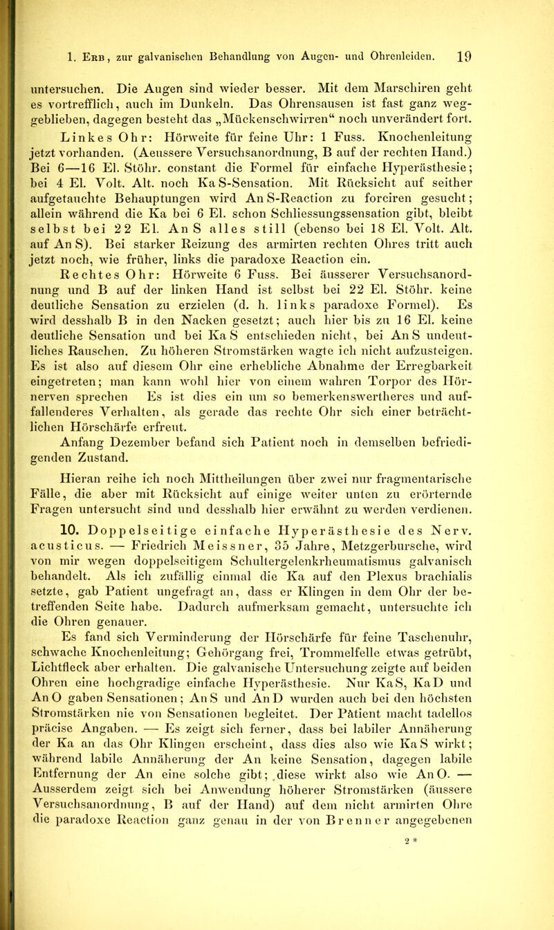 untersuchen. Die Augen sind wieder besser. Mit dem Marscliiren geht es vortrefflich, auch im Dunkeln. Das Ohrensausen ist fast ganz weg- geblieben, dagegen besteht das „Mückenschwirren“ noch unverändert fort. Linkes Ohr: Hörweite für feine Uhr: 1 Fuss. Knochenleitung jetzt vorhanden. (Aeussere Versuchsanordnung, B auf der rechten Hand.) Bei 6—16 El. Stöhr. constant die Formel für einfache Hyperästhesie; bei 4 El. Volt. Alt. noch Ka S-Sensation, Mit Rücksicht auf seither aufgetauchte Behauptungen wird An S-Reaction zu forciren gesucht; allein während die Ka bei 6 El. schon Schliessungssensation gibt, bleibt selbst bei 22 El. AnS alles still (ebenso bei 18 El. Volt. Alt. auf An S). Bei starker Reizung des armirten rechten Ohres tritt auch jetzt noch, wie früher, links die paradoxe Reaction ein. Rechtes Ohr: Hörweite 6 Fuss. Bei äusserer Versuchsanord- nung und B auf der linken Hand ist selbst bei 22 El. Stöhr. keine deutliche Sensation zu erzielen (d. h. links paradoxe Formel). Es wird desshalb B in den Nacken gesetzt; auch hier bis zu 16 El. keine deutliche Sensation und bei Ka S entschieden nicht, bei AnS undeut- liches Rauschen. Zu höheren Stromstärken wagte ich nicht aufzusteigen. Es ist also auf diesem Ohr eine erhebliche Abnahme der Erregbarkeit eingetreten; man kann wohl hier von einem wahren Torpor des Hör- nerven sprechen Es ist dies ein um so bemerkenswertheres und auf- fallenderes Verhalten, als gerade das rechte Ohr sich einer beträcht- lichen Hörschärfe erfreut. Anfang Dezember befand sich Patient noch in demselben befriedi- genden Zustand. Hieran reihe ich noch Mittheilungen über zwei nur fragmentarische Fälle, die aber mit Rücksicht auf einige weiter unten zu erörternde Fragen untersucht sind und desshalb hier erwähnt zu werden verdienen. 10. Doppelseitige einfache Hyperästhesie des Nerv, acusticus. — Friedrich Meissner, 35 Jahre, Metzgerbursche, wird von mir wegen doppelseitigem Schultergelenkrheumatismus galvanisch behandelt. Als ich zufällig einmal die Ka auf den Plexus brachialis setzte, gab Patient ungefragt an, dass er Klingen in dem Ohr der be- treffenden Seite habe. Dadurch aufmerksam gemacht, untersuchte ich die Ohren genauer. Es fand sich Verminderung der Hörschärfe für feine Taschenuhr, schwache Knochenleitung; Gehörgang frei, Trommelfelle etwas getrübt, Lichtfleck aber erhalten. Die galvanische L^ntersuchung zeigte auf beiden Ohren eine hochgradige einfache Hyperästhesie. Nur KaS, KaD und An O gaben Sensationen; AnS und AnD wurden auch bei den höchsten Stromstärken nie von Sensationen begleitet. Der Pätient macht tadellos präcise Angaben. — Es zeigt sich ferner, dass bei labiler Annäherung der Ka an das Ohr Klingen erscheint, dass dies also wie KaS wirkt; während labile Annäherung der An keine Sensation, dagegen labile Entfernung der An eine solche gibt; .diese wirkt also wie An O. — Ausserdem zeigt sich bei Anwendung höherer Stromstärken (äussere Versuchsanordnung, B auf der Hand) auf dem nicht armirten Ohre die paradoxe Reaction ganz genau in der von Brenner angegebenen