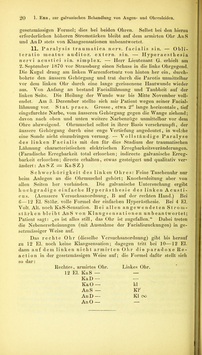 gesetzmässigen Formel; dies bei beiden Ohren. Selbst bei den liierzu erforderlichen höheren Stromstärken bleibt auf dem armirten Ohr An S und AnD stets von Klangsensationen unbeantwortet. 11. Paralysis traumatica nerv, facialis sin. — Obli- teratio meatus au dito r. extern, sin. — Hyperaesthesia nervi acustici sin. simplex. — Herr Lieutenant G. erhielt am 2. September 1870 vor Strassburg einen Schuss in die linke Ohrgegend. Die Kugel drang am linken Warzenfortsatz von hinten her ein, durch- bohrte den äussern Gehörgang und trat durch die Parotis unmittelbar vor dem linken Ohr durch eine lange gerissenene Hautwunde wieder aus. Von Anfang an bestand Faciallähmung und Taubheit auf der linken Seite. Die Heilung der Wunde war bis Mitte November voll- endet. Am 3. Dezember stellte sich mir Patient wegen seiner Facial- lähmung vor. Stat. praes. Grosse, etwa 2 lange horizontale, tief eingefurchte Narbe, vom äusseren Gehörgang gegen die Wange ziehend; davon nach oben und unten weitere Narbenzüge unmittelbar vor dem Ohre abzweigend. Ohrmuschel selbst in ihrer Basis verschrurnpft, der äussere Gehörgang durch eine enge Vertiefung angedeutet, in welche eine Sonde nicht einzudringen vermag. — Vollständige Paralyse des linken Facialis mit den für dies Stadium der traumatischen Lähmung characteristischen elektrischen Erregbarkeitsveränderungen. (Faradische Erregbarkeit total erloschen; indirecte galvanische Erreg- barkeit erloschen; directe erhalten, etwas gesteigert und qualitativ ver- ändert : An S Z = Ka S Z.) Schwerhörigkeit des linken Ohres: Feine Taschenuhr nur beim Anlegen an die Ohrmuschel gehört; Knochenleitung aber von allen Seiten her vorhanden. Die galvanische Untersuchung ergibt hochgradige einfache Hy})erästhesie des linken Acusti- cus. (Aeussere Versuchsanordnung, B auf der rechten Hand.) Bei G —12 El. Stöhr. volle Formel der einfachen Hyperästhesie. Bei 4 El. Volt. Alt. noch KaS-Sensation. Bei allen an ge wendeten Strom- stärken bleibt AnS von Klangsensationen unbeantwortet; Patient sagt: „es ist alles still, das Ohr ist zugefallen.“ Dabei treten die Nebenerscheinungen (mit Ausnahme der Facialiszuckungen) in ge- setzmässiger Weise auf. Das rechte Ohr (dieselbe Versuchsanordnung) gibt bis herauf zu 12 El. noch keine Klangsensation; dagegen tritt bei 10—12 El. dann auf dem linken nicht armirten Ohr die paradoxe Re- action in der gesetzmässigen Weise auf; die Formel dafür stellt sich so dar: Rechtes, armirtes Ohr. Linkes Ohr. 12 El. KaS — — KaD— — KaO— kl AnS — Kl' An D — Kl CO AnO— —