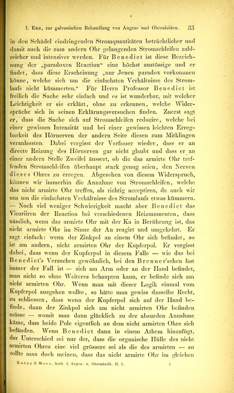in den Schädel eindringenden Stromquantitäten beträchtlicher und damit auch die zum andern Ohr gelangenden Stromschleifen zahl- reicher und intensiver werden. Für Benedict ist diese Bezeich- nung der „paradoxen Reaction“ eine höchst anstössige und er findet, dass diese Erscheinung „nur Jenen paradox Vorkommen könne, welche sich um die einfachsten Verhältnisse des Strom- laufs nicht kümmerten.“ Für Herrn Professor Benedict ist freilich die Sache sehr einfach und es ist wunderbar, mit welcher Leichtigkeit er sie erklärt, ohne zu erkennen, welche Wider- sprüche sich in seinen Erklärungsversuchen finden. Zuerst sagt er, dass die Sache sich auf Stromschleifen reducire, welche bei einer gewissen Intensität und bei einer gewissen leichten Erreg- barkeit des Hörnerven der andern Seite diesen zum Mitklingen veranlassten. Dabei vergisst der Verfasser wieder, dass er an directe Reizung des Hörnerven gar nicht glaubt und dass er an einer andern Stelle Zweifel äussert, ob die das arrnirte Ohr tref- fenden Stromschleifen überhaupt stark genug seien, den Eervcn dieses Ohres zu erregen. Abgesehen von diesem Widerspruch, können wir immerhin die Annahme von Stromschleifen, welche das nicht arrnirte Ohr treffen, als richtig acceptiren, da auch wir uns um die einfachsten Verhältnisse des Stromlaufs etwas kümmern. — Noch viel weniger Schwierigkeit macht aber Benedict das Vicariiren der Reaction bei verschiedenen Reizmomenten, dass nämlich, wenn das arrnirte Ohr mit der Ka in Berührung ist, das nicht arrnirte Ohr im Sinne der An reagirt und umgekehrt. Er sagt einfach: wenn der Zinkpol an einem Ohr sich befindet, so ist am andern, nicht armirten Ohr der Kupferpol. Er vergisst dabei, dass wenn der Kupferpol in diesem Falle — wie das bei Benedict’s Versuchen gewöhnlich, bei den Brenner’schen fast immer der Fall ist — sich am Arm oder an der Hand befindet, man nicht so ohne Weiteres behaupten kann, er befinde sich am nicht armirten Ohr. Wenn man mit dieser Logik einmal vom Kupferpol ausgehen wollte, so hätte man gewiss dasselbe Recht, zu schliessen, dass wenn der Kupferpol sich auf der Hand be- finde, dann der Zinkpol sich am nicht armirten Ohr befinden müsse — womit man dann glücklich zu der absurden Annahme käme, dass beide Pole eigentlich an dem nicht armirten Ohre sich befänden. Wenn Benedict dann in einem Athem hinzufügt, der Unterschied sei nur der, dass die organische Hülle des nicht armirten Ohres eine viel grössere sei als die des armirten — so sollte man doch meinen, dass das nicht arrnirte Ohr im gleichen KJiapp a- Moos, Arcli. f. Augoii- n. Ohreiiheilk. II. 1.
