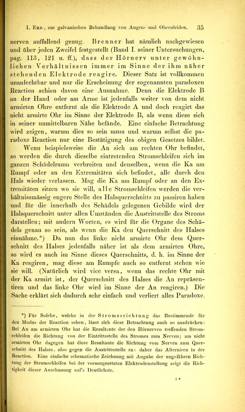 nerven auffallend genug, Brenner liat nämlich naebgewiesen und über jeden Zweifel festgestellt (Band I. seiner Untersuchungen, pag. 113, 121 u. ff.), dass der Hörn erv unter gewöhn- lichen Verhältnissen immer im Sinne der ihm näher stehenden Elektrode reagire. Dieser Satz ist vollkommen unanfeehtbar und nur die Erscheinung der sogenannten paradoxen Reaction schien davon eine Ausnahme. Denn die Elektrode B an der Hand oder am Arme ist jedenfalls weiter von dem nicht armirten Ohre entfernt als die Elektrode A und doch reagirt das nicht armirte Ohr im Sinne der Elektrode B, als wenn diese sich in seiner unmittelbaren Nähe befände. Eine einfache Betrachtung wird zeigen, warum dies so sein muss und warum selbst die pa- radoxe Reaction nur eine Bestätigung des obigen Gesetzes bildet. Wenn beispielsweise die An sich am rechten Ohr befindet, so werden die durch dieselbe eintretenden Stromschleifen sich im ganzen Schädelraum verbreiten und denselben, wenn die Ka am Rumpf oder an den Extremitäten sich befindet, alle durch den Hals wieder verlassen. Mag die Ka am Rumpf oder an den Ex- tremitäten sitzen wo sie will, alle Stromschleifen werden die ver- hältnissmässig engere Stelle des Halsquerschnitts zu passiren haben und für die innerhalb des Schädels o’eleojenen Gebilde wird der Halsquerschnitt unter allen Umständen die Austrittstelle des Stroms darstellen; mit andern Worten, es wird für die Organe des Schä- dels genau so sein, als wenn die Ka den Querschnitt des Halses einnähme. ^') Da nun das linke nicht armirte Ohr dem Quer- schnitt des Halses jedenfalls näher ist als dem armirten Ohre, so wird es auch im Sinne dieses Querschnitts, d. h. im Sinne der Ka reagiren, mag diese am Rumpfe auch so entfernt stehen Avie sie will. (Natürlich Avird vice versa, vAenn das rechte Ohr mit der Ka armirt ist, der Querschnitt des Halses die An repräsen- tiren und das linke Ohr wird im Sinne der An reagiren.) Die Sache erklärt sich dadurch sehr einfach und verliert alles Paradoxe. *) Für Solche, welche in der Stromesrichtung das Bestimmende für den Modus der Reaction sehen, lässt sich diese Betrachtung auch so ausdrücken: Bei An am armirten Ohr hat die Resultante der den Hörnerven treffenden Strom- schleifen die Richtung von der Eintrittsstelle des Stromes zum Nerven; am nicht armirten Ohr dagegen hat diese Resultante die Richtung vom Nerven zum Quer- schnitt des Halses, also gegen die Austrittsstelle zu: daher das Altcrniren in der Reaction. Eine einfache schematische Zeichnung mit Angabe der ungefähren Rich- tung der Stromschleifen hei der vorausgesetzten Elektrodenstcllung zeigt die Rich- tigkeit dieser Anschauung aufs Deutlichste.