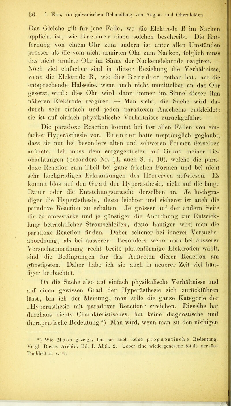Das Gleiche gilt für jene Fälle, wo die Elektrode B im Nacken applicirt ist, wie Brenner einen solchen beschreibt. Die Ent- fernung von einem Ohr zum andern ist unter allen Umständen grösser als die vom nicht armirten Ohr zum Nacken, folglich muss das nicht armlrte Ohr im Sinne der Nackenelektrode reaoiren. — Noch viel einfacher sind ln dieser Beziehung die Verhältnisse, wenn die Elektrode B, wie dies Benedict gcthan hat, auf die entsprechende Halsseite, wenn auch nicht unmittelbar an das Ohr gesetzt wird: dies Ohr wird dann immer ira. Sinne* dieser ihm näheren Elektrode reagiren. — Man sieht, die Sache wird da- durch sehr einfach und jeden paradoxen Anscheins entkleidet; sie ist auf einfach physikalische Verhältnisse zurückgeführt. Die paradoxe Reaction kommt bei fast allen Fällen von ein- facher Hy})erästhesle vor. Brenner hatte ursprünglich geglaubt, dass sie nur bei besonders alten und schweren Formen derselben auftrete. Ich muss dem entgegentreten auf Grund meiner Be- obachtungen (besonders Nr. 11, auch 8, 1), 10), welche die para- doxe Reaction zum Theil bei ganz frischen Formen und bei nicht sehr hochgradigen Erkrankungen des Hörnerven aufwiesen. Es kommt blos auf den Grad der Hyperästhesie, nicht auf die lange Dauer oder die Entstehungsursache derselben an. Je hochgra- diger die Hyperästhesie, desto leichter und sicherer ist auch die paradoxe Reaction zu erhalten. Je grösser auf der andern Seite die Stromesstärke und je günstiger die Anordnung zur Entwick- lung beträchtlicher Stromschleifen, desto häufiger wird man die ])aradoxe Reaction finden. Daher seltener bei innerer Versuclis- anordnung, als bei äusserer. Besonders wenn man bei äusserer Versuchsanordnung recht breite plattenförmige Elektroden wählt, sind die Bedingungen für das Auftreten dieser Reaction am günstigsten. Daher habe ich sie auch in neuerer Zeit viel häu- liger beobachtet. Da die Sache also auf einfach physikalische Verhältnisse und auf einen gewissen Grad der Hyperästhesie sich zurückführen lässt, bin ich der Meinung, man solle die ganze Kategorie der „Hyperästhesie mit paradoxer Reaction“ streichen. Dieselbe hat durchaus nichts Charakteristisches, hat keine diagnostische und therapeutische Bedeutung.*) Man wird, wenn man zu den nöthigen *) Wie Moos gezeigt, hat sie auch keine prognostische Bedeutung. Vcrgl. Dieses Archiv: Bd. I. Abth. 2. Ueber eine wiedergenesene totale nervöse Taubheit u. s. w.
