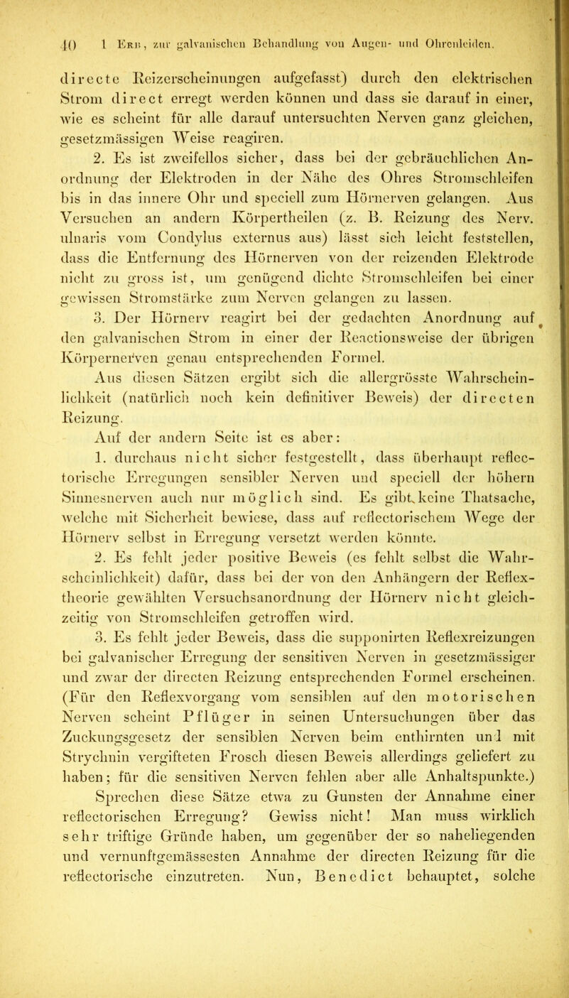 •K) 1 Erj'. , ’/iir galvnniöclicii Bcliandhmy von Augen- und Ohrcnleidcu. directe Eeizcrsclielniiiigen aiifgefasst) durch den elektrischen Strom direct erregt werden können und dass sie darauf in einer, wie es scheint für alle darauf untersuchten Nerven ganz gleichen, gesetzmässigen Weise reaglren. 2. Es ist zweifellos sicher, dass bei der gebräuchlichen An- ordnung der Elektroden in der Nähe des Ohres Stronischleifen bis in das Innere Ohr und speciell zum Hörnerven gelangen. Aus Versuchen an andern Körpertheilen (z. B. Reizung des Nerv, ulnaris vom Cond}dus externus aus) lässt sich leicht feststellen, dass die Entfernung des Hörnerven von der reizenden Elektrode nicht zu gross ist, um genügend dichte Stronischleifen bei einer gewissen Stromstärke zum Nerven gelangen zu lassen. 0. Der Hörnerv reaglrt bei der gedachten Anordnung auf den galvanischen Strom in einer der Keactionsweise der übrigen KörperneiVen genau entsprechenden Formel. Aus diesen Sätzen ergibt sich die allergrösstc Wahrschein- lichkeit (natürlich noch kein definitiver Beweis) der directen Reizung. Auf der andern Seite ist es aber: 1. durchaus nicht sicher festgestcllt, dass überhaupt reflec- torische Erregungen sensibler Nerven und speciell der höhern Sinnesnerven auch nur möglich sind. Es gibt, keine Tliatsachc, welche mit Sicherheit bewiese, dass auf refiectorischem Wege der Hörnerv selbst in Erregung versetzt werden könnte. 2. Es fehlt jeder positive Beweis (es fehlt selbst die Wahr- scheinlichkeit) dafür, dass bei der von den Anhängern der Refiex- theorle gewählten Versuchsanordnung der Hörnerv nicht gleich- zeitig von Stromschleifen getroffen wird. o. Es fehlt jeder Beweis, dass die supponlrten Reflexreizungen bei galvanischer Erregung der sensitiven Nerven in gesetzmässiger und zwar der directen Reizung entsprechenden Formel erscheinen. (Für den Reflexvorgang vom sensiblen auf den motorischen Nerven scheint Pflüger in seinen Untersuchungen über das Zuckuno^so'esetz der sensiblen Nerven beim enthlrnten und mit Strychnin vergifteten Frosch diesen Bew^eis allerdings geliefert zu haben; für die sensitiven Nerven fehlen aber alle Anhaltspunkte.) Sprechen diese Sätze etwa zu Gunsten der Annahme einer reflectorischen Erregung? Gewiss nicht! Man muss wirklich sehr triftige Gründe haben, um gegenüber der so naheliegenden und vernunftgemässesten Annahme der directen Reizung für die reflectorische einzutreten. Nun, Benedict behauptet, solche