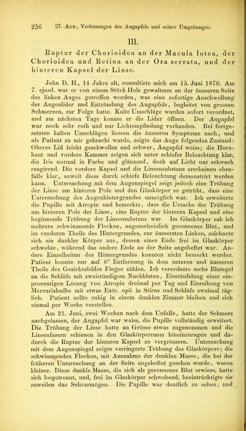 III. Ruptur der Chorioidea, an der Macula lutea, der Chorioidea und Retina an der Ora serrata, und der liinteren Kapsel der Linse. John D. H., 14 Jahre alt, consultirte mich am 15. Juni 1870. Am 7. ejuscl. war er von einem Stück Holz gewaltsam an der äusseren Seite des linken Auges getroffen worden, was eine sofortige Anschwellung der Augenlider und Entzündung des Augapfels, begleitet von grossen Schmerzen, zur Folge hatte. Kalte Umschläge wurden sofort verordnet, und am nächsten Tage konnte er die Lider öffnen. Der Augapfel war noch sehr roth und nur Lichtempfindung vorhanden. Bei fortge- setzten kalten Umschlägen Hessen die äusseren Symptome nach, und als Patient zu mir gebracht wurde, zeigte das Auge folgenden Zustand: Oberes Lid leicht geschwollen und schwer, Augapfel weiss; die Horn- haut und vordere Kammer zeigen sich unter schiefer Beleuchtung klar, die Iris normal in Farbe und glänzend, doch auf Licht nur schwach reagirend. Die vordere Kapsel und die Linsensubstanz erscheinen eben- falls klar, soweit diess durch schiefe Beleuchtung demonstrirt werden kann. Untersuchung mit dem Augenspiegel zeigt jedoch eine Trübung der Linse am hinteren Pole und den Glaskörper so getrübt, dass eine L^ntersuchung des Augenhintergrundes unmöglich war. Ich erweiterte die Pupille mit Atropin und bemerkte, dass die Ursache der Trübung am hinteren Pole der Linse, eine Ru2:>tur der hinteren Kapsel und eine beginnende Trübung der Linsensubstanz war. Im Glaskörper sah ich mehrere schwimmende Flocken, augenscheinlich geronnenes Blut, und im vorderen Theile des Hintergrundes, zur äussersten Linken, zeichnete sich ein dunkler Körper aus, dessen eines Ende frei im Glaskörper schwebte, während das andere Ende an der Seite angeheftet war. An- dere Einzelheiten des Hintergrundes konnten nicht bemerkt werden. Patient konnte nur auf 6 Entfernung in dem unteren und äusseren Theile des Gesichtsfeldes Finger zählen. Ich verordnete sechs Blutegel an die Schläfe mit zweistündigem Nachbluten, Einträufelung einer ein- procentigen Lösung von Atropin dreimal per Tag und Einreibung von Mercurialsalbe mit etwas Extr. opii in Stirne und Schläfe zweimal täg- lich. Patient sollte ruhig in einem dunklen Zimmer bleiben und sich einmal per Woche vorstellen. Am 21. Juni, zwei Wochen nach dem Unfälle, hatte der Schmerz nachgelassen, der Augapfel war weiss, die Pupille vollständig erweitert. Die Trübung der Linse hatte an Grösse etwas zugenommen und die Linsenfasern schienen in den Glaskörperraum hineinzuragen und da- durch die Ruptur der hinteren Kapsel zu vergrössern. Untersuchung mit dem Augenspiegel zeigte verringerte Trübung des Glaskörpers; die schwimmenden Flocken, mit Ausnahme der dunklen Masse, die bei der früheren Untersuchung an der Seite angeheftet gesehen wurde, waren kleiner. Diese dunkle Masse, die sich als geronnenes Blut erwiess, hatte sich losgetrennt, und, frei im Glaskörper schwebend, beeinträchtigte sie zuweilen das Sehvermögen. Die Pupille war deutlich zu sehen, und