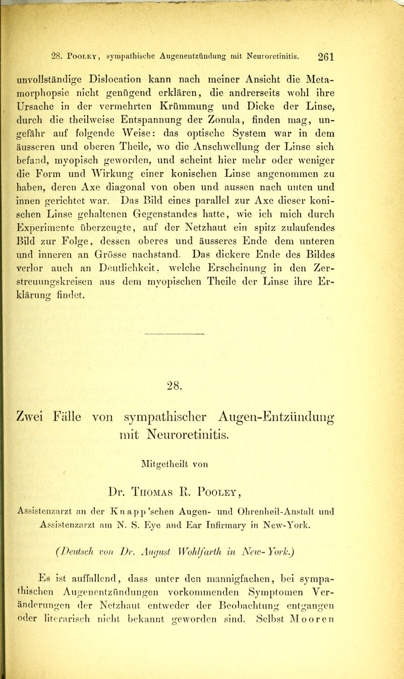 unvollständige Dislocation kann nach meiner Ansicht die Meta- morphopsie nicht genügend erklären, die andrerseits wohl ihre Ursache in der vermehrten Krümmung und Dicke der Linse, durch die theihveise Entspannung der Zonula, finden mag, un- gefähr auf folgende Weise: das optische System war in dem äusseren und oberen Theile, wo die Anschwellung der Linse sich befand, myopisch geworden, und scheint hier mehr oder weniger die Form und Wirkung einer konischen Linse angenommen zu haben, deren Axe diagonal von oben und aussen nach unten und innen gerichtet war. Das Bild eines parallel zur Axe dieser koni- schen Linse gehaltenen Gegenstandes hatte, wie ich mich durch PKperimente überzeugte, auf der Netzhaut ein spitz zulaufendes Bild zur Folge, dessen oberes und äusseres Ende dem unteren und inneren an Grösse nachstand. Das dickere Ende des Bildes verlor auch an Deutlichkeit, welche Erscheinung in den Zer- streuungskreisen aus dem myopischen Theile der Linse ihre Er- klärung findet. 28. Zwei Fälle von sympathischer Aiigeii-Entzündiuig mit Neuroretinitis. Mitgetheilt von Dr. Thomas R. Pooley, Assistenzai'zt an der Knapp’schen Augen- und OIirenheii-Anstalt und .Assistenzarzt am N. S. Eye and Ear Tnfirmary in New-Ymrk. (Deutach von Dr. Auguat WohJfarth in New- York.) Es ist auffallend, dass unter den mannigfachen, bei sympa- thischen Augenentzündungen vorkommenden Symptomen Ver- änderungen der Netzhaut entweder der Beobachtung entgangen oder literarisch nicht bekannt geworden sind. Selbst Mooren