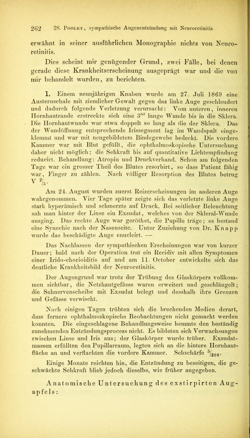erwähnt in seiner ausführlichen Monographie nichts von Neuro- retinitis. Dies scheint mir genügender Grund, zwei Fälle, bei denen gerade diese Krankheitserscheinung ausgeprägt war und die von mir behandelt wurden, zu berichten. 1. Einem neunjährigen Knaben wurde am 27. Juli 1869 eine Austernscliale mit ziemlicher Gewalt gegen das linke Auge geschleudert und dadurch folgende Verletzung verursacht: Vom unteren, inneren Ilornhautrande erstreckte sich eine 3' lange Wunde bis iu die Sklera. Die Ilornhautwunde war etwa doj)pelt so lang als die der Sklera. Das der Wundöffnung entsprechende Irissegment lag im Wundspalt einge- klemmt und war mit neugebildetem Bindegewebe bedeckt. Die vordere Kammer war mit Blut gefüllt, die oplithalmo.skopiscbe Untersuchung daher nicht möglich; die Sehkraft bis auf quantitative Lichtempfindung reducirt. Behandlung: Atropin und Druckverband. Schon am folgenden Tage war ein grosser Theil des Blutes resorbirt, so dass Patient fähig war, Finger zu zählen. Nach völliger Resorption des Blutes betrug V %■ Am 24. August wurden zuerst Reizerscheinungen im anderen Auge wahrgenommen. Vier Tage sj)äter zeigte sich das verletzte linke Auge stark hyperämisch und schmerzte auf Druck. Bei seitlicher Beleuchtung sah man hinter der Linse ein Exsudat, welches von der Skleral-Wunde ausging. Das rechte Auge war gerötliet, die Pupille träge; es bestand eine Synechie nach der Nasenseite. Unter Zuziehung von Dr. Knapp wurde das beschädigte Auge enucleirt. — Das Nachlassen der sympathischen Erscheinungen war von kurzer Dauer; bald nach der Operation trat ein Recidiv mit allen Symptomen einer Irido-chorioiditis auf und am 11. October entwickelte sich das deutliche Krankheitsbild der Neuroretinitis. Der Augengrund war trotz der Trübung des Glaskörpers vollkom- men sichtbar, die Netzhautgefässe waren erweitert und geschlängelt; die Sehnervenscheibe mit Exsudat belegt und desshalb ihre Grenzen und Gefässe verwischt. Nach einigen Tagen trübten sich die brechenden Medien derart, dass fernere ophthalmoskopische Beobachtungen nicht gemacht werden konnten. Die eingeschlagene Behandlungsweise hemmte den beständig zunehmenden Entzündungsprocess nicht. Es bildeten sich Verwachsungen zwischen Linse und Iris aus; der Glaskörper wurde trüber. Exsudat- massen erfüllten den Pupillarraum, legten sich an die hintere Hornhaut- fläche au und verflachten die vordere Kammer. Sehschärfe ^/2oo* Einige Monate reichten hin, die Entzündung zu beseitigen, die ge- schwächte Sehkraft blieb jedoch dieselbe, wie früher angegeben. Anatomische Untersuchung des exstirpirten Aug- apfels: