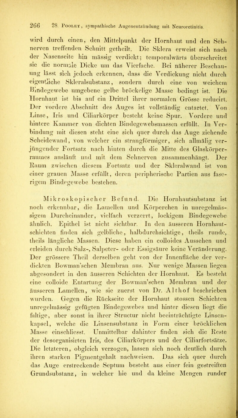 wird durch einen, den Mittelpunkt der Hornhaut und den Seh- nerven treffenden Schnitt getheilt. Die Sklera erweist sich nach der Nasenseite hin massig verdickt; temporalwärts überschreitet sie die norme,le Dicke um das Vierfache. Bei näherer Beschau- ung lässt sich jedoch erkennen, dass die Verdickung nicht durch eigenthehe Skleralsubstanz, sondern durch eine von Aveichem Bindegewebe umgebene gelbe bröckelige Masse bedingt ist. Die Hornhaut ist bis auf ein Drittel ihrer normalen Grösse reducirt. Der vordere Abschnitt des Auges ist vollständig entartet. Von Linse, Iris und Ciliarkörper besteht keine Spur. Vordere und hintere Kammer von dichten Bindegewebsmassen erfüllt. In Ver- bindung mit diesen steht eine sich quer durch das Auge ziehende Scheidewand, von Avclcher ein stranoförmio;er, sich allmärur ver- jüngender Fortsatz nach hinten durch die Mitte des Glaskörper- raumes ausläuft und mit dem Sehnerven zusammenhängt. Der Baum zwischen diesem Fortsatz und der Skleralvvand ist von einer grauen jMasse erfiillt, deren peripherische Partien aus fase- rigem Bindegewebe bestehen. i k r o s k o}) i s c h e r Befund. Die Hornhautsubstanz ist noch erkennbar, die Lamellen und Körperchen in unregelmäs- sigem Durclieinander, vielfach verzerrt, lockigem Bindegewebe ähnlich. Epithel ist nicht sichtbar. In den äusseren Hornhaut- schichten finden sich gelbliche, halbdurchsichtige, theils runde, theils längliche Massen. Diese haben ein colloides Aussehen und erleiden durch Salz-, Salpeter- oder Essigsäure keine Veränderung. Der grössere Theil derselben geht von der Innenfläche der ver- dickten BoAvman’schen Membran aus. Nur Avenige Massen liegen abgesondert in den äusseren Schichten der Hornhaut. Es besteht eine colloide Entartung der BoAvman’schen Membran und der äusseren Lamellen, Avie sie zuerst von Dr. Althof beschrieben Avurden. Gegen die Bückseite der Hornhaut stossen Schichten unregelmässig gefugten BindegeAvebes und hinter diesen liegt die faltige, aber sonst in ihrer Structur nicht beeinträchtigte Linsen- kapsel, Avelche die Linsensubstanz in Form einer bröcklichen Masse einschliesst. Unmittelbar dahinter finden sich die Beste der desorganisirten Iris, des Ciliarkörpers und der Ciliarfortsätze. Die letzteren, obgleich verzogen, lassen sich noch deutlich durch ihren starken Pigmentgehalt nacliAveisen. Das sich quer durch das Auge erstreckende Septum besteht aus einei* fein gestreiften Grundsubstanz, in Avelcher hie und da kleine Mengen runder