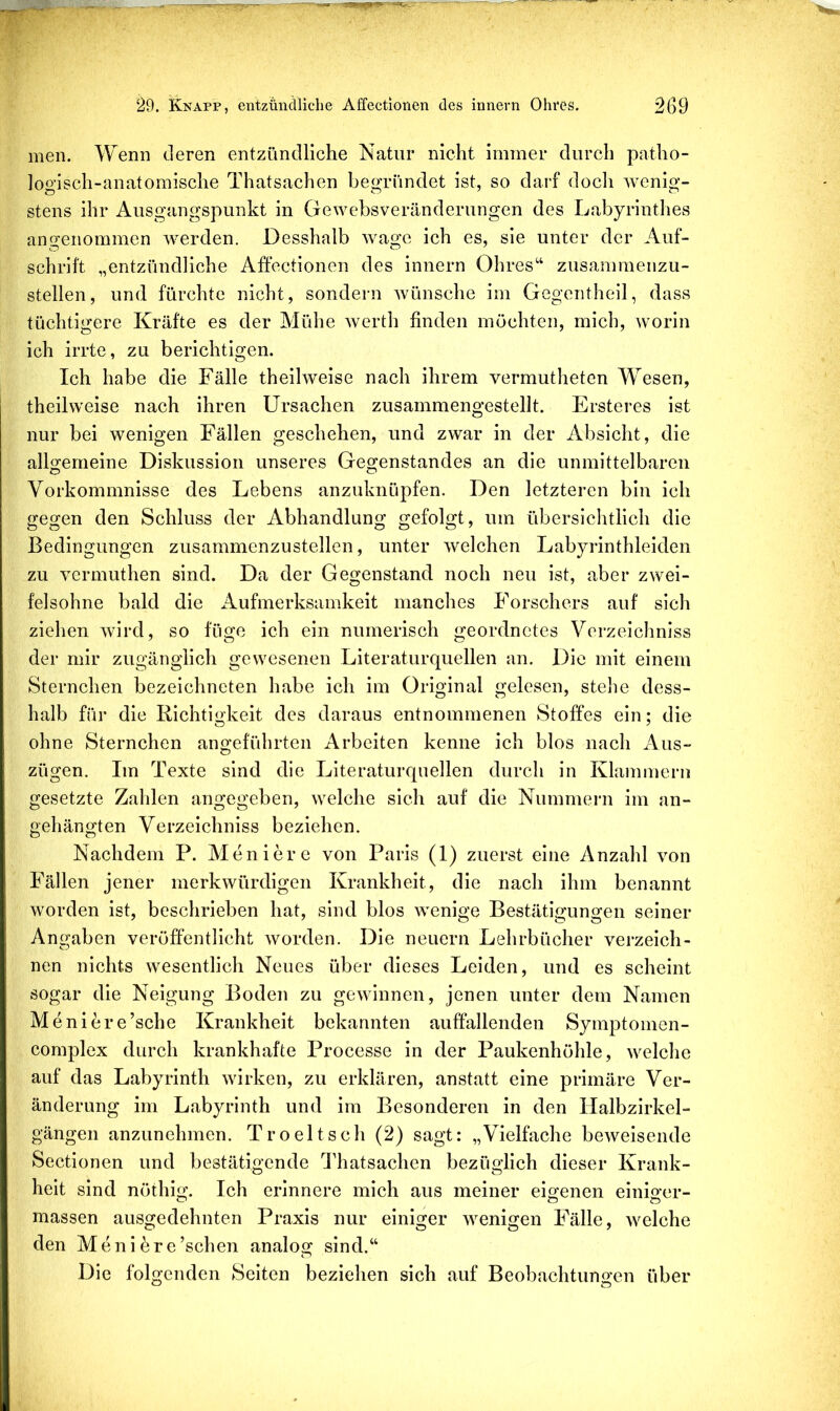 men. Wenn deren entzündliche Natur nicht immer durch patho- logisch-anatomische Thatsachen begründet ist, so darf docli wenig- stens ihr Ausgangspunkt in Gewebsveränderungen des Labyrinthes angenommen werden. Desshalb wage ich es, sie unter der Auf- schrift „entzündliche Affectionen des innern Ohres'‘ zusammenzu- stellen, und fürchte nicht, sondern wünsche im Gegentheil, dass tüchtigere Kräfte es der Mühe werth finden möchten, mich, worin ich irrte, zu berichtigen. Ich habe die Fälle theilweise nach ihrem vermuthetcn Wesen, theilweise nach ihren Ursachen zusammengestellt. Ersteres ist nur bei wenigen Fällen geschehen, und zwar in der Absicht, die alUemeine Diskussion unseres Gegenstandes an die unmittelbaren Vorkommnisse des Lebens anzuknüpfen. Den letzteren bin ich gegen den Schluss der Abhandlung gefolgt, um übersichtlich die Bedingungen zusammcnzustellen, unter welchen Labyrinthleiden zu vermuthen sind. Da der Gegenstand noch neu ist, aber zwei- felsohne bald die Aufmerksamkeit manches Forschers auf sich ziehen wird, so füge ich ein numerisch geordnetes Verzeichniss der mir zugänglich gewesenen Literaturquellen an. Die mit einem Sternchen bezeichneten habe ich im Original gelesen, stehe dess- halb für die Richtigkeit des daraus entnommenen Stoffes ein; die ohne Sternchen angeführten Arbeiten kenne ich blos nach Aus- zügen. Im Texte sind die Literaturquellen durch in Klammem gesetzte Zahlen angegeben, welche sich auf die Nummern im an- gehängten Verzeichniss beziehen. Nachdem P. Moniere von Paris (1) zuerst eine Anzahl von Fällen jener merkwürdigen Krankheit, die nach ihm benannt worden ist, beschrieben hat, sind blos wenige Bestätigungen seiner Angaben veröffentlicht worden. Die neuern Lehrbücher verzeich- nen nichts wesentlich Neues über dieses Leiden, und es scheint sogar die Neigung Boden zu gewinnen, jenen unter dem Namen Meniere’sche Krankheit bekannten auffallenden Symptomen- complex durch krankhafte Processe in der Paukenhöhle, welche auf das Labyrinth wirken, zu erklären, anstatt eine primäre Ver- änderung im Labyrinth und im Besonderen in den Halbzirkel- gängen anzunehmen. Troeltsch (2) sagt: „Vielfache beweisende Sectionen und bestätigende Idiatsachen bezüglich dieser Krank- heit sind nöthig. Ich erinnere mich aus meiner eigenen einiger- massen ausgedehnten Praxis nur einiger wenigen Fälle, welche den Menibre’schen analog sind.“ Die folgenden Seiten beziehen sich auf Beobachtungen über