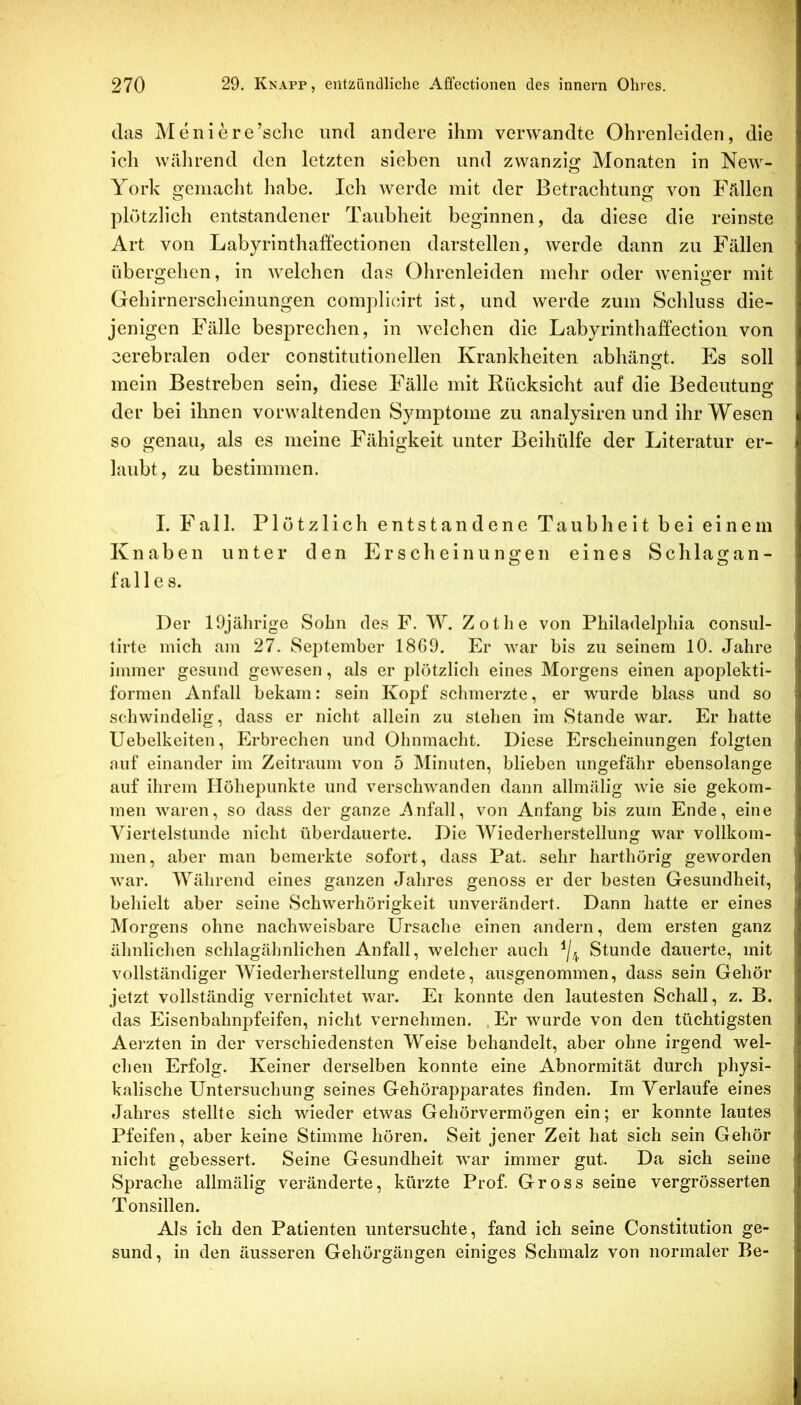 das Meniere’sche und andere ihm verwandte Ohrenleiden, die ich während den letzten sieben und zwanzig Monaten in New- York gemacht habe. Ich werde mit der Betrachtung von Fällen plötzlich entstandener Taubheit beginnen, da diese die reinste Art von Labyrinthaffectionen darstellen, werde dann zu Fällen übergehen, in Avelchen das Ohrenleiden mehr oder weniger mit Gehirnerscheinungen compllcirt ist, und werde zum Schluss die- jenigen Fälle besprechen, in welchen die Labyrinthaffectioii von cerebralen oder constitutionellen Krankheiten abhängt. Es soll mein Bestreben sein, diese Fälle mit Rücksicht auf die Bedeutung der bei ihnen vorwaltenden Symptome zu analyslren und ihr Wesen so genau, als es meine Fähigkeit unter Beihttlfe der Literatur er- laubt, zu bestimmen. I. Fall. Plötzlich entstandene Taubheit bei einem Knaben unter den Erscheinungen eines Schlagan- fall e s. Der 19jährige Sohn des F. W. Zothe von Philadelphia consnl- tirte mich am 27. September 1869. Er war bis zu seinem 10. Jahre immer gesund gewesen, als er plötzlich eines Morgens einen apoplekti- formen Anfall bekam: sein Kopf schmerzte, er wurde blass und so schwindelig, dass er nicht allein zu stehen im Stande war. Er hatte Uebelkeiten, Erbrechen und Ohnmacht. Diese Erscheinungen folgten auf einander im Zeitraum von 5 Minuten, blieben ungefähr ebensolange auf ihrem Höhepunkte und verschwanden dann allmälig wie sie gekom- men waren, so dass der ganze ..Anfall, von Anfang bis zum Ende, eine Viertelstunde nicht überdauerte. Die Wiederherstellung war vollkom- men, aber man bemerkte sofort, dass Pat. sehr harthörig geworden war. Während eines ganzen Jahres genoss er der besten Gesundheit, behielt aber seine Schwerhörigkeit unverändert. Dann hatte er eines Morgens ohne nachweisbare Ursache einen andern, dem ersten ganz ähnlichen schlagähnlichen Anfall, welcher auch Stunde dauerte, mit vollständiger Wiederherstellung endete, ausgenommen, dass sein Gehör jetzt vollständig vernichtet war. Ei konnte den lautesten Schall, z. B. das Eisenbahnj^feifen, nicht vernehmen. .Er wurde von den tüchtigsten Aerzten in der verschiedensten Weise behandelt, aber ohne irgend wel- chen Erfolg. Keiner derselben konnte eine Abnormität durch physi- kalische Untersuchung seines Gehörapparates finden. Im Verlaufe eines Jahres stellte sich wieder etwas Gehörvermögen ein; er konnte lautes Pfeifen, aber keine Stimme hören. Seit jener Zeit hat sich sein Gehör nicht gebessert. Seine Gesundheit war immer gut. Da sich seine Sprache allmälig veränderte, kürzte Prof. Gross seine vergrösserten Tonsillen. Als ich den Patienten untersuchte, fand ich seine Constitution ge- sund, in den äusseren Gehörgängen einiges Schmalz von normaler Be-