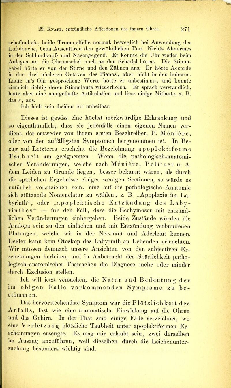 schaffenheit, beide Trommelfelle normal, beweglich bei Anwendung der Luftdouche, beim Auscultiren den gewöhnlichen Ton. Nichts Abnormes in der Schlundkopf- und Nasengegend. Er konnte die Uhr weder beim Anlegen an die Ohrmuschel noch an den Schädel hören. Die Stimm- gabel hörte er von der Stirne und den Zähnen aus. Er hörte Accorde in den drei niederen Octaven des Pianos, aber nicht in den höheren. Laute in’s Ohr gesprochene A¥orte hörte er unbestimmt, und konnte ziemlich richtig deren Stimmlaute wiederholen. Er sprach verständlich, hatte aber eine mangelhafte Artikulation und liess einige Mitlaute, z. B. das r, aus. Ich hielt sein Leiden für unheilbar. Dieses ist gewiss eine höchst merkwürdige Erkrankung und so eigenthümlich, dass sie jedenfalls einen eigenen Namen ver- dient, der entweder von ihrem ersten Beschreiber, P. Moniere, oder von den auffälligsten Symptomen hergenommen ist. In Be- zug auf Letzteres erscheint die Bezeichnung apoplektiforme Taubheit am geeignetsten. Wenn die pathologisch-anatomi- schen Veränderungen, welche nach Meniere, Politzer u. A. dem Leiden zu Grunde liegen, besser bekannt wären, als durch die spärlichen Ergebnisse einiger wenigen Sectionen, so würde es natürlich vorzuziehen sein, eine auf die pathologische Anatomie sich stützende Nomenclatur zu wählen , z. B. „Apoplexie im La- byrinth“, oder „apo piek tische Entzündung des Laby- rinthes“ — für den Fall, dass die Ecchymosen mit entzünd- lichen Veränderungen einhergehen. Beide Zustände w’ürden die Analoga sein zu den einfachen und mit Entzündung verbundenen Blutungen, welche wir in der Netzhaut und Aderhaut kennen. Leider kann kein Otoskop das Labyrinth an Lebenden erleuchten. Wir müssen demnach unsere Ansichten von den subjectiven Er- scheinungen herleiten, und in Anbetracht der Spärlichkeit patho- logisch-anatomischer Thatsachen die Diagnose mehr oder minder durch Exclusion stellen. Ich will jetzt versuchen, die Natur und Bedeutung der im obigen Falle vorko mmenden Symptome zu be- stimmen. Das hervorstechendste Symptom war die Plötzlichkeit des Anfalls, fast wie eine traumatische Einwirkung auf die Ohren und das Gehirn. In der That sind einige Fälle verzeichnet, w^o eine Verletzung plötzliche Taubheit unter apoplektiformen Er- scheinungen erzeugte. Es mag mir erlaubt sein, zwei derselben im Auszug anzuführen, weil dieselben durch die Leichenunter- suchung besonders wichtig sind.