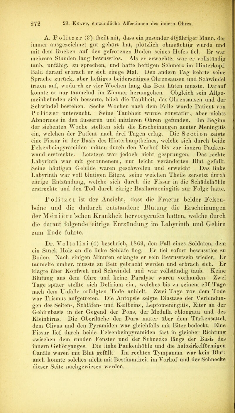A. Politzer (3) tlieilt mit, dass ein gesunder 40jähriger Mann, der immer ansgezeiclinet gut gehört hat, plötzlich ohnmächtig wurde und mit dem Rücken auf den gefrorenen Boden seines Hofes fiel. Er war mehi-ere Stunden lang bewusstlos. Als er erwachte, war er vollständig taub, unfähig, zu sprechen, und hatte heftigen Schmerz im Hinterkopf, Bald darauf erbrach er sich einige Mal. Den andern Tag kehrte seine Sprache zurück, aber heftiges beiderseitiges Ohrensausen und Schwindel traten auf, wodurch er vier Wochen lang das Bett hüten musste. Darauf konnte er nur taumelnd im Zimmer herumgehen. Obgleich sein Allge- meinbefinden sich besserte, blieb die Taubheit, das Ohrensausen und der Schwindel bestehen. Sechs Wochen nach dem Falle wurde Patient von Politzer untersucht. Seine Taubheit wurde constatirt, aber nichts Abnormes in den äusseren und mittleren Ohren gefunden. Im Beginn der siebenten Woche stellten sich die Erscheinungen acuter Meningitis ein, welchen der Patient nach drei Tagen erlag. Die Section zeigte eine Fissur in der Basis des Hinterhauptbeines, welche sich durch beide Felscnbeinpyramiden mitten durch den Vorhof bis zur innern Pauken- wand erstreckte. Letztere war jedoch nicht gesprungen. Das rechte Labyrinth war mit geronnenem, nur leicht veränderten Blut gefüllt. Seine häutigen Gebilde waren geschwollen und erweicht. Das linke Labyrinth war voll blutigen Eiters, seine weichen Theile zersetzt durch eitrige Entzündung, welche sich durch die Fissur in die Schädelhöhle erstreckte und den Tod durch eitrige Basilarmeningitis zur Folge hatte. Politzer ist der Ansicht, dass die Fractur beider Felsen- beine und die dadurch entstandene Blutung die Erscheinungen der Meni ere’schen Krankheit hervorgerufen liatten, welche durch die darauf folgende eitrige Entzündung im Labyrinth und Geliirn zum Tode führte. Dr. Voltolini (4) beschrieb, 1869, den Fall eines Soldaten, dem ein Stück Holz an die linke Schläfe flog. Er fiel sofort bewusstlos zu Boden. Nach einigen Minuten erlangte er sein Bewusstsein wieder. Er taumelte umher, musste zu Bett gebracht werden und erbrach sich. Er klagte über Kopfweh und Schwindel und war vollständig taub. Keine Blutung aus dem Ohre und keine Paralyse waren vorhanden. Zwei Tage später stellte sich Delirium ein, welches bis zu seinem eilf Tage nach dem Unfälle erfolgten Tode anhielt. Zwei Tage vor dem Tode war Trismus aufgetreten. Die Autopsie zeigte Diastase der Verbindun- gen des Seiten-, Schläfen- und Keilbeins, Leptorneningitis, Eiter an der Gehirnbasis in der Gegend der Pons, der Medulla oblongata und des Kleinhirns. Die Oberfläche der Dura mater über dem Türkensattel, dem Clivus und den Pyramiden war gleichfalls mit Eiter bedeckt. Eine Fissur lief durch beide Felsenbeinpyramiden fast in gleicher Richtung zwischen dem runden Fenster und der Schnecke längs der Basis des innern Gehörganges. Die linke Paukenhöhle und die halbzirkelförmigen Canäle waren mit Blut gefüllt. Im rechten Tympanum war kein Blut; auch konnte solches nicht mit Bestimmtheit im Vorhof und der Schnecke dieser Seite nachgewiesen werden.