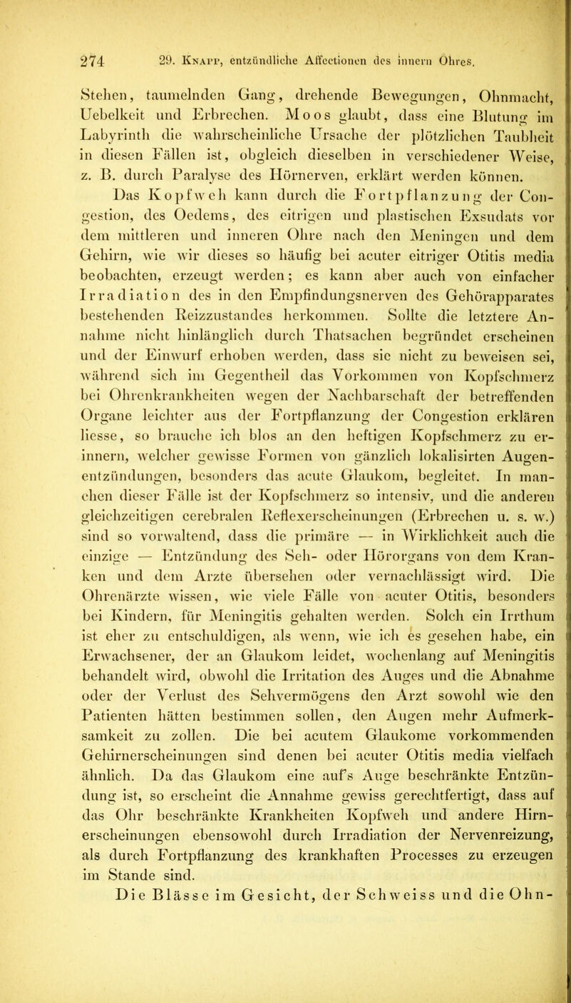 Stehen, taumelnden Gang, drehende Bewegungen, Ohnmacht, Uebelkeit und Erbrechen. Moos glaubt, dass eine Blutung im Labyrinth die wahrscheinliche Ursache der plötzlichen Taubheit in diesen Fällen ist, obgleich dieselben in verschiedener Weise, z. B. durch Paralyse des Hörnerven, erklärt werden können. Das Kopfweh kann durch die Fortpflanzung der Con- gestion, des Oedems, des eitrigen und plastischen Exsudats vor dem mittleren und inneren Ohre nach den Meningen und dem Gehirn, wie wir dieses so häufig bei acuter eitriger Otitis media beobachten, erzeugt werden; es kann aber auch von einfacher Irradiation des in den Empfindungsnerven des Gehörapparates bestehenden Reizzustandes herkommen. Sollte die letztere An- nahme nicht hinlänglich durch Thatsachen begründet erscheinen und der Einwurf erhoben werden, dass sic nicht zu beweisen sei, während sich im Gegentheil das Vorkommen von Kopfschmerz bei Ohrenkrankheiten wegen der Nachbarschaft der betreffenden Organe leichter aus der Fortpflanzung der Congestion erklären Hesse, so brauehe ich blos an den heftigen Kopfschmerz zu er- innern, welcher gewisse Formen von gänzlich lokalisirten Augen- entzündungen, besonders das acute Glaukom, begleitet. In man- chen dieser Fälle ist der Kopfschmerz so intensiv, und die anderen gleichzeitigen cerebralen Refiexerscheinungen (Erbrechen u. s. w.) sind so vorwaltend, dass die primäre — in Wirklichkeit auch die einzige — Entzündung des Seh- oder Ilörorgans von dem Kran- ken und dem Arzte übersehen oder vernachlässigt wird. Die Ohrenärzte wissen, wie viele Fälle von acuter Otitis, besonders bei Kindern, für Meningitis gehalten werden. Solch ein Irrthum ist eher zu entschuldigen, als wenn, wie ich es gesehen habe, ein Erwachsener, der an Glaukom leidet, wochenlang auf Meningitis behandelt wird, obwohl die Irritation des Auges und die Abnahme oder der Verlust des Sehvermögens den Arzt sowohl wie den Patienten hätten bestimmen sollen, den Augen mehr Aufmerk- samkeit zu zollen. Die bei acutem Glaukome vorkommenden Gehirnerscheinungen sind denen bei acuter Otitis media vielfach ähnlich. Da das Glaukom eine aufs Auge beschränkte Entzün- dung ist, so erscheint die Annahme gewiss gerechtfertigt, dass auf das Ohr beschränkte Krankheiten Kopfweh und andere Hirn- erscheinungen ebensowohl durch Irradiation der Nervenreizung, als durch Fortpflanzung des krankhaften Processes zu erzeugen im Stande sind. Die Blässe im Gesicht, der Sehweiss und dieOhn-