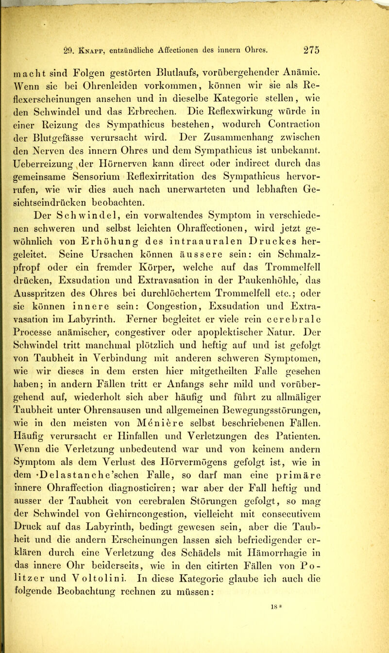 macht sind Folgen gestörten Blutlaufs, vorübergehender Anämie. Wenn sie bei Ohrenleiden verkommen, können wir sie als Re- flexerscheinungen ansehen und in dieselbe Kategorie stellen, wie den Schwindel und das Erbrechen. Die Reflexwirkung würde in einer Reizung des Sympathicus bestehen, wodurch Contraction der Blutgefässe verursacht wird. Der Zusammenhang zwischen den Nerven des innern Ohres und dem Sympathicus ist unbekannt. Ueberreizung der Hörnerven kann direct oder indirect durch das gemeinsame Sensorium Reflexirritation des Sympathicus hervor- rufen, wie wir dies auch nach unerwarteten und lebhaften Ge- sichtseindrücken beobachten. Der Schwindel, ein vorwaltendes Symptom in verschiede- nen schweren und selbst leichten Ohraftectionen, wird jetzt ge- wöhnlich von Erhöhung des intraauralen Druckes her- (jeleitet. Seine Ursachen können äussere sein: ein Schmalz- pfropf oder ein fremder Körper, welche auf das Trommelfell drücken, Exsudation und Extravasation in der Paukenhöhle, das Ausspritzen des Ohres bei durchlöchertem Trommelfell etc.; oder sie können innere sein: Congestion, Exsudation und Extra- vasation im Labyrinth. Ferner begleitet er viele rein cerebrale Processe anämischer, congestiver oder apoplektischer Natur. Der Schwindel tritt manchmal plötzlich und heftig auf und ist gefolgt von Taubheit in Verbindung mit anderen schweren Symptomen, wie wir dieses in dem ersten hier mitgetheilten Falle gesehen haben; in andern Fällen tritt er Anfangs sehr mild und vorüber- gehend auf, wiederholt sich aber häufig und führt zu allmäliger Taubheit unter Ohrensausen und allgemeinen Bewegungsstörungen, wie in den meisten von Moniere selbst beschriebenen Fällen. Häufig verursacht er Hinfallen und Verletzungen des Patienten. Wenn die Verletzung unbedeutend war und von keinem andern Symptom als dem Verlust des Hörvermögens gefolgt ist, wie in dem *Delastanche’schen Falle, so darf man eine primäre innere Ohraffection diagnosticiren; war aber der Fall heftig und ausser der Taubheit von cerebralen Stöiamgen gefolgt, so mag der Schwindel von Gehirncongestion, vielleicht mit consecutivem Druck auf das Labyrinth, bedingt gewesen sein, aber die Taub- heit und die andern Erscheinuno;en lassen sich befriedio-ender er- klären durch eine Verletzung des Schädels mit tiämorrhagie in das innere Ohr beiderseits, wie in den citirten Fällen von Po- litzer und Voltolini. In diese Kategorie glaube ich auch die folgende Beobachtung rechnen zu müssen: 18