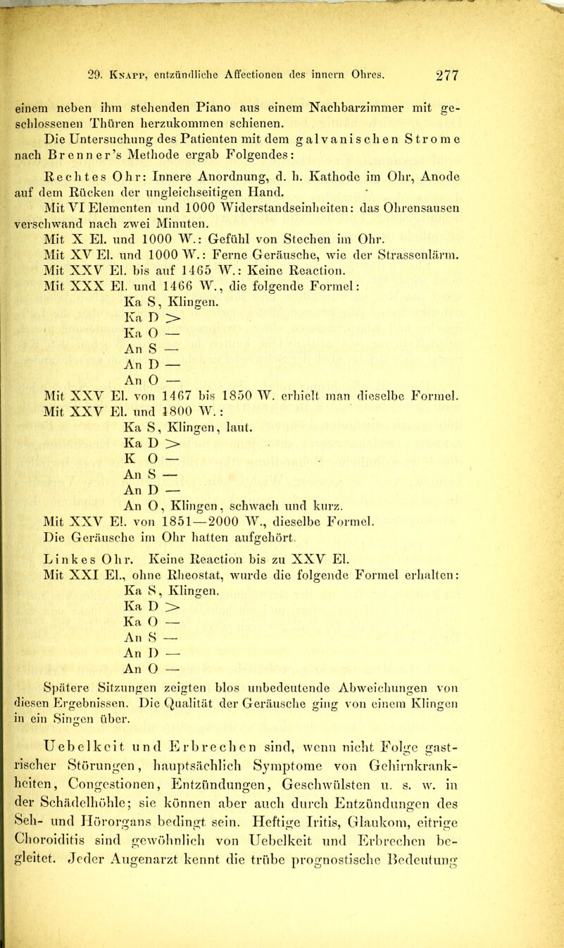 einem neben ihm stehenden Piano aus einem Nachbarzimmer mit ge- schlossenen Thüren herziikommen schienen. Die Untersuchung des Patienten mit dem galvanischen Strome nach Brenner’s Methode ergab Folgendes: Pechtes Ohr: Innere Anordnung, d. h. Kathode im Ohr, Anode auf dem Kücken der ungleichseitigen Hand. Mit VI Elementen und 1000 Widerstandseinheiten: das Ohrensausen verschwand nach zwei Minuten. Mit X El. und 1000 W.: Gefühl von Stechen im Ohr. Mit XV El. und 1000 W.: Ferne Geräusche, wie der Strassenlärm. Mit XXV El. bis auf 1465 W.: Keine Reaction. Mit XXX El. und 1466 W., die folgende Formel: Ka S, Klingen. Ka D > Ka O — An S — An I) — An O — Mit XXV El. von 1467 bis 1850 W. erhielt man dieselbe Formel. Mit XXV El. und 1800 W.: Ka S, Klingen, laut. Ka D > K 0 — An S — An D — An O, Klingen, schwach und kurz. Mit XXV El. von 1851—2000 W., dieselbe Formel. Die Geräusche im Ohr hatten aufgehört. Linkes Ohr. Keine Reaction bis zu XXV El. Mit XXI El., ohne Rheostat, wurde die folgende Formel erhalten: Ka S, Klingen. Ka D > Ka O — An S — An D — An 0 — Spätere Sitzungen zeigten blos unbedeutende Abweichungen von diesen Ergebnissen. Die Qualität der Geräusche ging von einem Klingen in ein Singen über. Uebelkcit und Erbrechen sind, wenn nicht Folge gast- rischer Störungen, hauptsächlich Symptome von Gehirnkrank- heiten, Congestionen, Entzündungen, Geschwülsten u. s. w. in der Schädelhöhle; sie können aber auch durch Entzündungen des Seil- und Hörorgans bedingt sein. Heftige Iritis, Glaukom, eitrige Choroiditis sind gewöhnlich von Uebelkeit und Erbrechen be- gleitet. elcder Augenarzt kennt die trübe prognostische Bedeutung