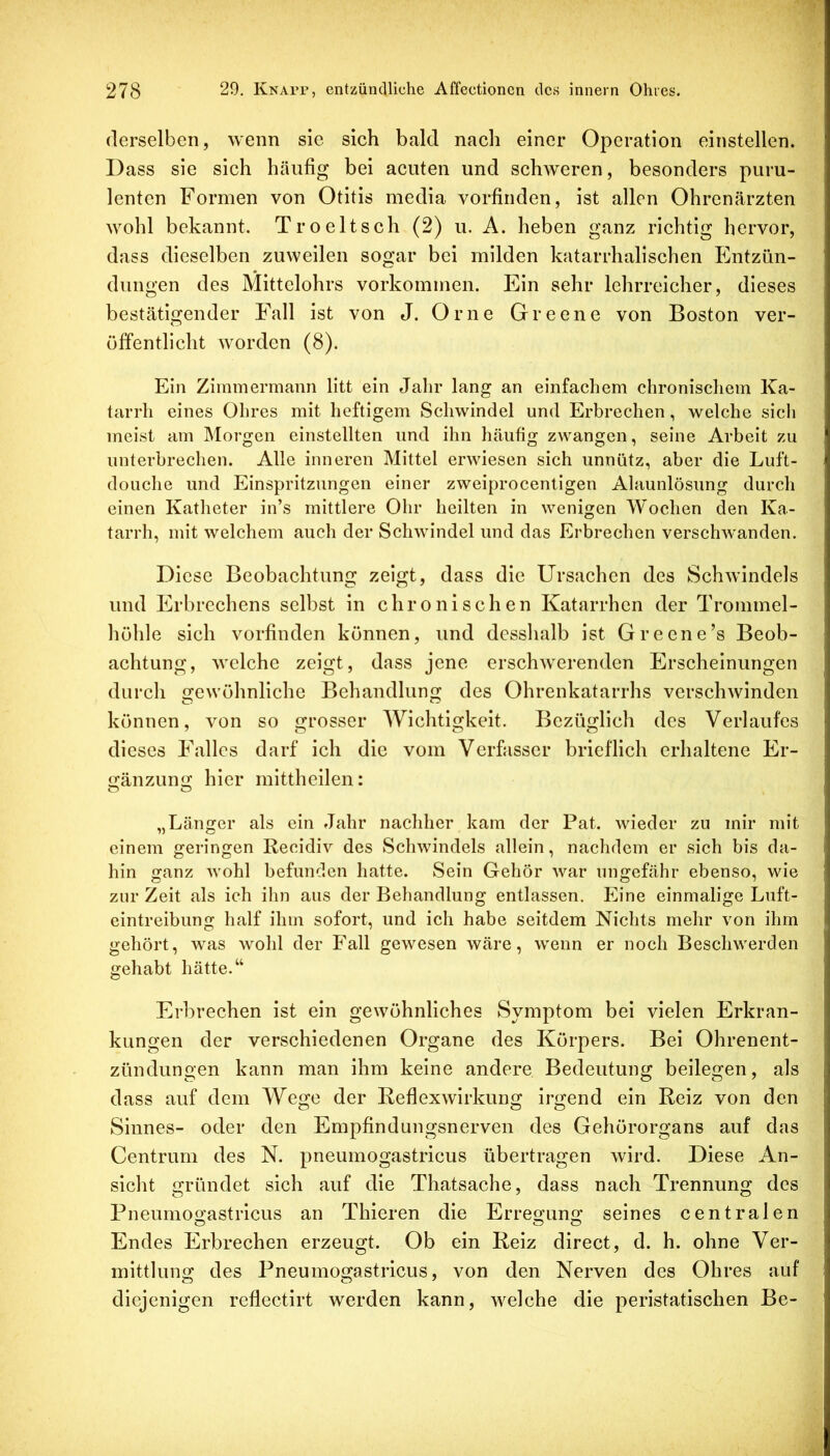 derselben, wenn sie sich bald nach einer Operation einstellen. Dass sie sich häufig bei acuten und schweren, besonders puru- lenten Formen von Otitis media vorfinden, ist allen Ohrenärzten wohl bekannt. Troeltsch (2) u. A. heben ganz richtig hervor, dass dieselben zuweilen sogar bei milden katarrhalischen Entzün- dungen des Mittelohrs Vorkommen. Ein sehr lehrreicher, dieses bestätigender Fall ist von J. Orne Greene von Boston ver- öffentlicht worden (8). Ein Zimmermann litt ein Jahr lang an einfachem chronischem Ka- tarrh eines Ohres mit heftigem Schwindel und Erbrechen, welche sicli meist am Morgen einstellten und ihn häufig zwangen, seine Arbeit zu unterbrechen. Alle inneren Mittel erwiesen sich unnütz, aber die Luft- douche und Einspritzungen einer zweiprocentigen Alaunlösung durch einen Katheter in’s mittlere Ohr heilten in wenigen Wochen den Ka- tarrh, mit welchem auch der Schwindel und das Erbrechen verschw'anden. Diese Beobachtung zeigt, dass die Ursachen des Schwindels und Erbrechens selbst in chronischen Katarrhen der Trommel- höhle sich vorfinden können, und desshalb ist Greene’s Beob- achtung, welche zeigt, dass jene erschwerenden Erscheinungen durch gewöhnliche Behandlung des Ohrenkatarrhs verschwinden können, von so grosser AVichtigkeit. Bezüglich des Verlaufes dieses Falles darf ich die vom Verfasser brieflich erhaltene Er- <2:änzung hier mittheilen: „Länger als ein Jahr nachher kam der Pat. wieder zu mir mit einem geringen Recidiv des Schwindels allein, nachdem er sich bis da- hin ganz wohl befunden hatte. Sein Gehör war ungefähr ebenso, wie zur Zeit als ich ihn aus der Behandlung entlassen. Eine einmalige Luft- eintreibung half ihm sofort, und ich habe seitdem Nichts mehr von ihm gehört, was wohl der Fall gewesen wäre, wenn er noch Beschwerden gehabt hätte.“ Erbrechen ist ein gewöhnliches Symptom bei vielen Erkran- kungen der verschiedenen Organe des Körpers. Bei Ohrenent- zündungen kann man ihm keine andere Bedeutung beilegen, als dass auf dem Wege der Reflexwirkung irgend ein Reiz von den Sinnes- oder den Empfindungsnerven des Gehörorgans auf das Centrum des N. pneumogastricus übertragen wird. Diese An- sicht gründet sich auf die Thatsache, dass nach Trennung des Pneumoo'astricus an Thieren die Erregung seines centralen Endes Erbrechen erzeugt. Ob ein Reiz direct, d. h. ohne Ver- mittlung des Pneumogastricus, von den Nerven des Ohres auf diejenigen reflectirt werden kann, welche die peristatischen Be-