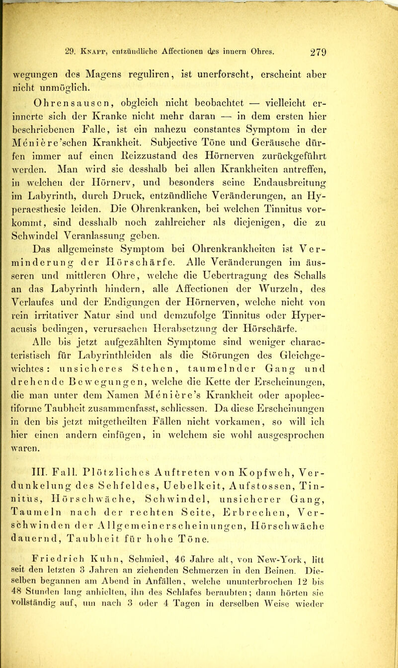 wegungen des Magens reguliren, ist unerforscht, erscheint aber nicht unmöglich. Ohrensausen, obgleich nicht beobachtet — vielleicht er- innerte sich der Kranke nicht mehr daran — in dem ersten hier beschriebenen Falle, ist ein nahezu constantes Symptom in der Meiner ersehen Krankheit. Subjective Töne und Geräusche dür- fen immer auf einen Keizzustand des Hörnerven zurückgeführt Averden. Man wird sie desshalb bei allen Krankheiten antreffen, in Avelchen der Hörnerv, und besonders seine Endausbreitung im Labyrinth, durch Druck, entzündliche Veränderungen, an Hy- peraesthesie leiden. Die Ohrenkranken, bei welchen Tinnitus vor- kommt, sind desshalb noch zahlreicher als diejenigen, die zu Schwindel Veranlassung geben. Das allgemeinste Symptom bei Ohrenkrankheiten ist Ver- minderung der H ö r s c h ä r f e. AIle Veränderungen im äus- seren und mittleren Ohre, Avelche die Uebertragung des Schalls an das Labyrinth hindern, alle Affectionen der Wurzeln, des Verlaufes und der Endigungen der Hörnerven, welche nicht von rein irritativer Natur sind und demzufolge Tinnitus oder Hyper- acusis bedingen, verursachen Herabsetzung der Hörschärfe. Alle bis jetzt aufgezählten Symptome sind weniger charac- teristisch für Labyrinthleiden als die Störungen des Gleichge- wichtes : unsicheres Stehen, taumelnder Gang und drehende B e av e gu n g e n, welche die Kette der Erscheinungen, die man unter dem Namen Meniere’s Krankheit oder apoplec- tiforme Taubheit zusammenfasst, schliessen. Da diese Erscheinungen in den bis jetzt mitgetheilten Fällen nicht vorkamen, so Avill ich hier einen andern einfügen, in Avelchem sie Avohl ausgesprochen Avaren. HI. Fall. Plötzliches Auftreten von Kopfweh, Ver- dunkelung des Sehfeldes, üebelkeit, Aufstossen, Tin- nitus, H ö r s c h w ä c h e, S c h av i n d e 1, unsicherer Gang, Taumeln nach der rechten Seite, Erbrechen, V e r - schAvinden der Allgemeinerscheinungen, Hörschwäche dauernd, Taubheit für hohe Töne. Friedrich Kuhn, Schmied, 46 Jahre alt, von NeAv-York, litt seit den letzten 3 Jahren an ziehenden Schmerzen in den Beinen. Die- selben begannen am Abend in Anfällen, Avelche nnnnterbrochen 12 bis 48 Stunden lang anhielten, ihn des Schlafes beraubten; dann hörten sie vollständig auf, um nach 3 oder 4 Tagen in derselben Weise Avieder