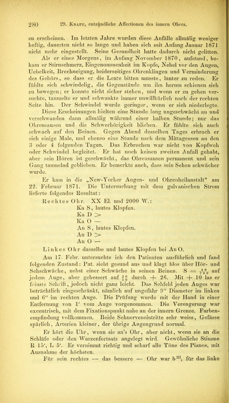 zu erscheinen. Im letzten Jahre wurden diese Anfälle allraälig weniger heftig, dauerten nicht so lange und haben sich seit Anfang Januar 1871 nicht mein’ eingestellt. Seine Gesundheit hatte dadurcli nicht gelitten. Als er eines Morgens, im Anfang November 1870, aufstand, be- kam er Stirnschmerz, Eingenommenheit im Kopfe, Nebel vor den Augen, Ucbelkeit, Brechneigung, beiderseitiges Ohrenklingen und Verminderung des Gehörs, so dass er die Leute bitten musste, lauter zu reden. Er füldte sich schwindelig, die Gegenstände um ihn herum schienen sich zu bewegen; er konnte nicht sicher stehen, und wenn er zu gehen ver- suchte, taumelte er und schwankte immer unwillkürlich nach der rechten Seite hin. Der Schwindel wurde geringer, wenn er sich niederlegte. Di ese Erscheinungen hielten eine Stunde lang ungeschwächt an und verschwanden dann allmälig während einer halben Stunde; nur das Ohrensausen und die Schwerhörigkeit blieben. Er fühlte sich auch schwach auf den Beinen. Gegen Abend desselben Tages erbrach er sich einige Male, und ebenso eine Stunde nach dem Mittagessen an den 3 oder 4 folgenden Tagen. Das Erbrechen war nicht von Kopfweh oder Schwindel begleitet. Er hat noch keinen zweiten Anfall gehabt, aber sein Hören ist geschwächt, das Ohrensausen permanent und sein Gang taumelnd geblieben. Er bemerkte auch, dass sein Sehen schwächer wurde. Er kam in die „New-Yorker Augen- und Ohrenheilanstalt“ am 22. Februar 1871. Die Untersuchung mit dem galvanischen Strom lieferte folgendes Resultat: Rechtes Ohr. XX El. und 2000 W.: Ka S, lautes Klopfen. Ka D > Ka O — An S, lautes Klopfen. An D > An O — Linkes Ohr dasselbe und lautes Klopfen bei An O. Am 17. Febr. untersuchte ich den Patienten ausführlich und fand folgenden Zustand: Pat. sieht gesund aus und klagt blos über Hör- und Sehschwäche, nebst einer Schwäche in seinen Beinen. S — auf jedem Auge, aber gebessert auf durch -f~ 2ß. Mit -j- 10 las er feinste Scluift, jedoch nicht ganz leicht. Das Sehfeld jeden Auges war beträchtlich eingeschränkt, nämlich auf ungefähr 9 Diameter im linken und 6 im rechten Auge. Die Prüfung wurde mit der Hand in einer Entfernung von P vom Auge vorgenommen. Die Verengerung war excentrisch, mit dem Fixationspunkt nahe an der innern Grenze. Farben- empfindung vollkommen. Beide Sehnerveneintritte sehr weiss, Gefässe spärlich, Arterien kleiner, der übrige Augengrund normal. Er hört die LThr, wenn sie an’s Ohr, aber nicht, wenn sie an die Schläfe oder den Warzenfortsatz angelegt wird. Gewöhnliche Stimme R 15', L 5'. Er vernimmt richtig und scharf alle Töne des Pianos, mit Ausnahme der höchsten. Für sein rechtes — das bessere — Ohr war b^^^, für das linke