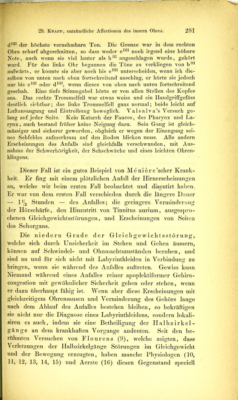 der höchste vernehmbare Ton. Die Grenze war in dem rechten Ohre scharf abgeschnitten, so dass weder noch irgend eine höhere Note, auch wenn sie viel lauter als b”^ angeschlagen wurde, gehört ward. Für das linke Ohr begannen die Töne zu verklingen von b^^* aufwärts, er konnte sie aber noch bis e^^^^ unterscheiden, wenn ich die- selben von unten nach oben fortschreitend anschlug, er hörte sie jedoch nur bis c^'^^ oder d^*^\ wenn dieses von oben nach unten fortschreitend geschah. Eine tiefe Stimmgabel hörte er von allen Stellen des Kopfes aus. Das rechte Trommelfell war etwas weiss und ein Handgriffgefäss deutlich sichtbar; das linke Trommelfell ganz normal; beide leicht auf Luftansaugung und Eintreibung beweglich. Yalsalva’s Versuch ge- lang auf jeder Seite. Kein Katarrh der Fauces, des Pharynx und La- rynx, auch bestand früher keine Neigung dazu. Sein Gang ist gleich- massiger und sicherer geworden, obgleich er wegen der Einengung sei- nes Sehfeldes aufmerksam auf den Boden blicken muss. Alle andern Erscheinungen des Anfalls sind gleichfalls verschwunden, mit Aus- nahme der Schwerhörigkeit, der Sehschwache und eines leichten Ohren- klingens. Dieser Fall ist ein gutes Beispiel von Meniere’scher Krank- heit. Er fing mit einem plötzlichen Anfall der Flirnerscheinungen an, welche wir beim ersten Fall beobachtet und discutirt haben. Er war von dem ersten Fall verschieden durch die längere Dauer — 1^/2 Stunden — des Anfalles; die geringere Verminderung der Hörschärfe, den Hinzutritt von Tinnitus aurium, ausgespro- chenen Gleichgewichtsstörungen, und Erscheinungen von Seiten des Sehorgans. Die n i e d e r n Grade der G1 e i c h g e w i c h t s s t ü r u n g, welche sich durch Unsicherheit im Stehen und Gehen äussern, können auf Schwindel- und Ohnmachtszuständen beruhen, und sind an und für sich nicht mit Labyrinthleiden in Verbindung zu bringen, wenn sie während des Anfalles auftreten. Gewiss kann Niemand während eines Anfalles reiner apoplektiformer Gehirn- congestion mit gewöhnlicher Sicherheit gehen oder stehen, wenn er dazu überhaupt fähig ist. Wenn aber diese Erscheinungen mit gleichzeitigem Ohrensausen und Verminderung des Gehörs lange nach dem Ablauf des Anfalles bestehen bleiben, so bekräftiiren sie nicht nur die Diagnose eines Labyrinthleidens, sondern lokali- siren es auch, indem sie eine Betheiligung der Halbzirkel- gänge an dem krankhaften Vorgänge andeuten. Seit den be- rühmten Versuchen von Flourens (9), welche zeigten, dass Verletzungen der Halbzirkelgänge Störungen im Gleichgewicht und der Bewegung erzeugten, haben manche Physiologen (10, 11, 12, 13, 14, 15) und Aerzte (16) diesen Gegenstand speciell