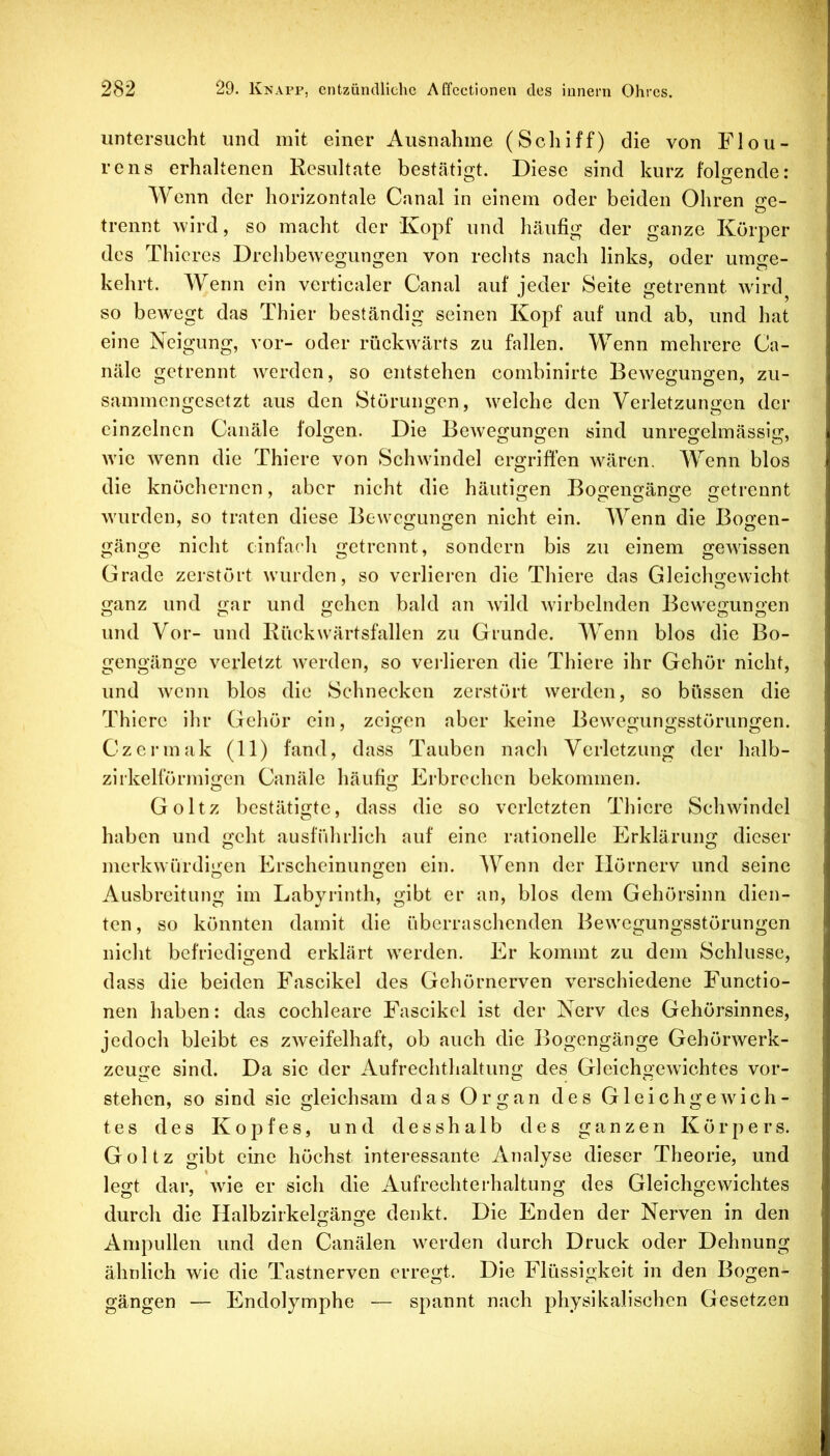 untersucht und mit einer Ausnahme (Schiff) die von Flou- rens erhaltenen Resultate bestätigt. Diese sind kurz folgende: Wenn der horizontale Canal in einem oder beiden Ohren ge- trennt wird, so macht der 'Kopf und häufig der ganze Körper des Thicres Drehbewegungen von rechts nach links, oder umge- kehrt. Wenn ein verticaler Canal auf jeder Seite getrennt wK’d^ so bewegt das Thier beständig seinen Kopf auf und ab, und hat eine Neigung, vor- oder rückwärts zu fallen. Wenn mehrere Ca- näle getrennt werden, so entstehen combinirte Bewegungen, zu- sammengesetzt aus den Störungen, welche den Verletzungen der einzelnen Canäle folgen. Die Bewegungen sind unregelmässig, wie wenn die Thiere von Schwindel ergriffen wären. Wenn blos die knöchernen, aber nicht die häutigen Bogengänge getrennt wurden, so traten diese Bewegungen nicht ein. Wenn die Bogen- gänge nicht einfach getrennt, sondern bis zu einem gewissen Grade zerstört wurden, so verlieren die Thiere das Gleichgewicht ganz und gar und gehen bald an wild wirbelnden Bewegungen o o o o o und Vor- und Rückwärtsfallen zu Grunde. Wenn blos die Bo- gengänge verletzt werden, so verlieren die Thiere ihr Gehör nicht, und wenn blos die Schnecken zerstört werden, so büssen die Th icre ihr Gehör ein, zeigen aber keine Bewegungsstörungen. Czermak (11) fand, dass Tauben nach Verletzung der halb- zirkelförmigen Canäle häufig Erbrechen bekommen. Goltz bestätigte, dass die so verletzten Thiere Schwindel haben und geht ausfrdirlich auf eine rationelle Erklärung dieser o o merkwürdigen Erscheinungen ein. Wenn der Ilörnerv und seine Ausbreitung im Labyrinth, gibt er an, blos dem Gehörsinn dien- ten, so könnten damit die überraschenden Bewegungsstörungen nicht befriedigend erklärt werden. Er kommt zu dem Schlüsse, dass die beiden Fascikel des Gehörnerven verschiedene Functio- nen haben: das cochleare Fascikel ist der Nerv des Gehörsinnes, jedoch bleibt es zweifelhaft, ob auch die Bogengänge Gehörwerk- zeuge sind. Da sie der Aufrechthaltung des Gleichgewichtes vor- stehen, so sind sie gleichsam das Organ des Gleichgewich- tes des Kopfes, und desshalb des ganzen Körpers. Goltz gibt eine höchst interessante Analyse dieser Theorie, und legt dar, wie er sich die Aufrechterhaltung des Gleichgewichtes durch die Halbzirkelgänge denkt. Die Enden der Nerven in den Ampullen und den Canälen werden durch Druck oder Dehnung ähnlich wie die Tastnerven erregt. Die Flüssigkeit in den Bogen- gängen — Endolymphe — spannt nach physikalischen Gesetzen