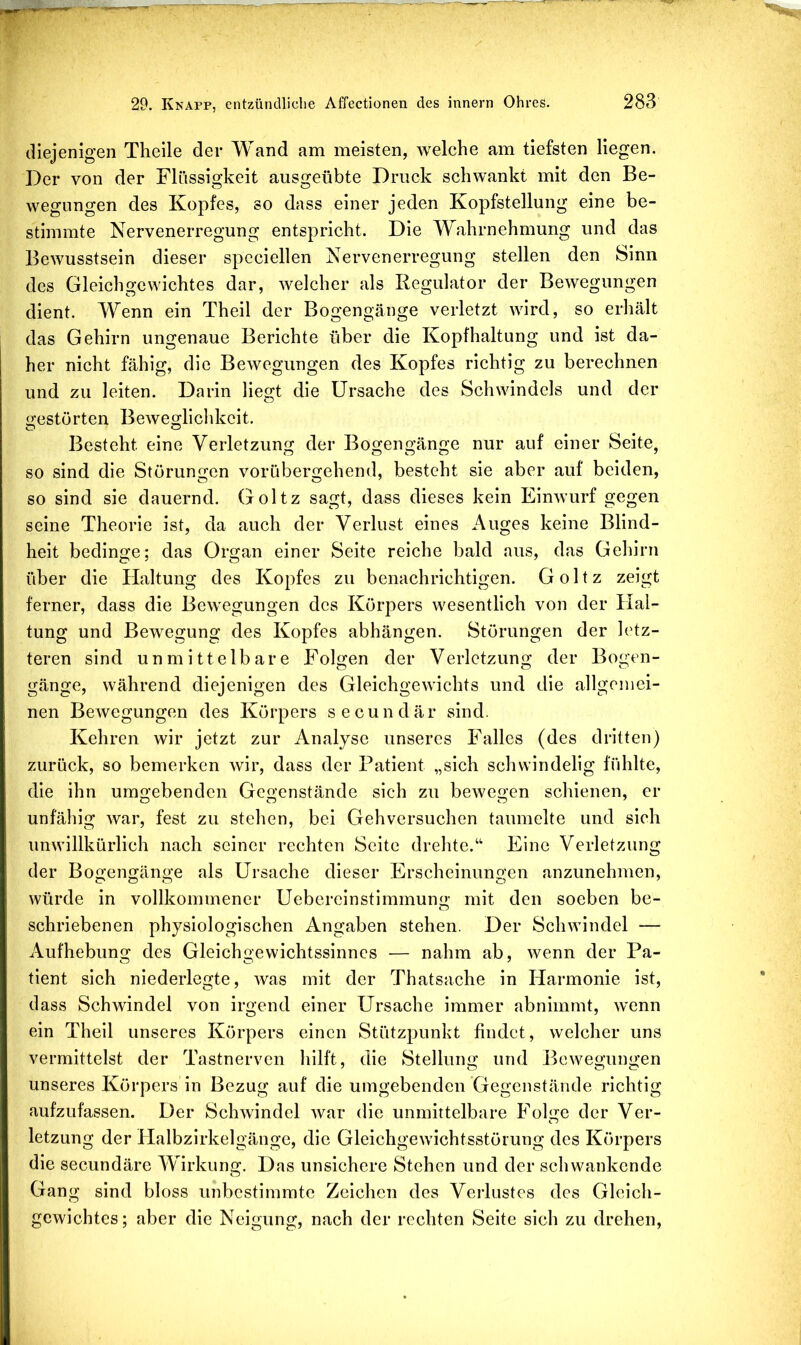 diejenigen Theile der Wand am meisten, welche am tiefsten liegen. Der von der Flüssigkeit ausgeübte Druck schwankt mit den Be- wegungen des Kopfes, so dass einer jeden Kopfstellung eine be- stimmte Nervenerregung entspricht. Die Wahrnehmung und das Bewusstsein dieser spcciellen Nervenerregung stellen den Sinn des Gleichgewichtes dar, welcher als Regulator der Bewegungen dient. Wenn ein Theil der Bogengänge verletzt wird, so erhält das Gehirn ungenaue Berichte über die Kopfhaltung und ist da- her nicht fähig, die Bewegungen des Kopfes richtig zu berechnen und zu leiten. Darin liegt die Ursache des Schwindels und der c^estörten Beweglichkeit. O O Besteht eine Verletzung der Bogengänge nur auf einer Seite, so sind die Störungen vorübergehend, besteht sie aber auf beiden, so sind sie dauernd. Goltz sagt, dass dieses kein Einwurf gegen seine Theorie ist, da auch der Verlust eines Auges keine Blind- heit bedinge; das Organ einer Seite reiche bald aus, das Gehirn über die Haltung des Kopfes zu benachrichtigen. Goltz zeigt ferner, dass die Bewegungen des Körpers wesentlich von der Hal- tung und Bewegung des Kopfes abhängen. Störungen der letz- teren sind unmittelbare Folgen der Verletzung der Bogen- gänge, während diejenigen des Gleichgewichts und die allgemei- nen Bewegungen des Körpers secundär sind. Kehren wir jetzt zur Analyse unseres Falles (des dritten) zurück, so bemerken wir, dass der Patient „sich schwindelig fühlte, die ihn umgebenden Gegenstände sich zu bewegen schienen, er unfähig war, fest zu stehen, bei Gehversuchen taumelte und sieh unwillkürlich nach seiner rechten Seite drehte.“ Eine Verletzung der Bogengänge als Ursache dieser Erscheinungen anzunehmen, würde in vollkommener Uebereinstimmum;- mit den soeben be- schriebenen physiologischen Angaben stehen. Der Schwindel — Aufhebung des Gleichgewichtssinnes — nahm ab, wenn der Pa- tient sich niederlegte, was mit der Thatsache in Harmonie ist, dass Schwindel von irgend einer Ursache immer abnimmt, wenn ein Theil unseres Körpers einen Stützpunkt findet, welcher uns vermittelst der Tastnerven hilft, die Stellung und Bewegungen unseres Körpers in Bezug auf die umgebenden Gegenstände richtig aufzufassen. Der Schwindel war die unmittelbare FoKe der Ver- letzung der Plalbzirkelgänge, die Gleichgewichtsstörung des Körpers die secundäre Wirkung. Das unsichere Stehen und der schwankende Gang sind bloss unbestimmte Zeichen des Verlustes des Gleich- gewichtes; aber die Neigung, nach der rechten Seite sich zu drehen.
