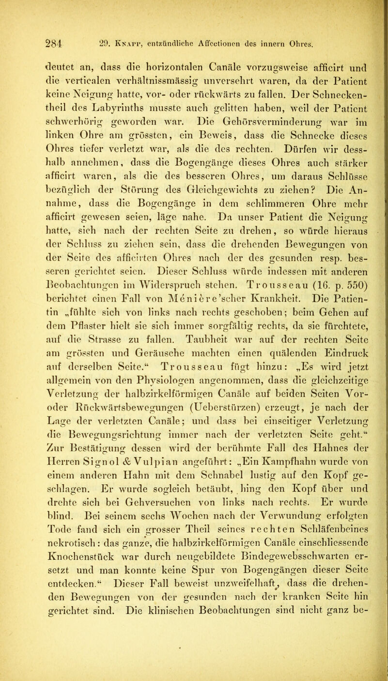 deutet an, dass die horizontalen Canäle vorzugsweise afficirt und die verticalen verhältnissmässig unversehrt waren, da der Patient keine Neigung hatte, vor- oder rückwärts zu fallen. Der Schnecken- theil des Labyrinths musste auch gelitten haben, weil der Patient schwerhörig geworden war. Die Gehörsverminderung war im linken Ohre am grössten, ein Beweis, dass die Schnecke dieses Ohres tiefer verletzt war, als die des rechten. Dürfen wir dess- halb annehmen, dass die Bogengänge dieses Ohres auch stärker afficirt waren, als die des besseren Ohres, um daraus Schlüsse bezüglich der Störung des Gleichgewichts zu ziehen? Die An- nahme, dass die Bogengänge in dem schlimmeren Ohre mehr afficirt gewesen seien, läge nahe. Da unser Patient die Neigung hatte, sich nach der rechten Seite zu drehen, so würde hieraus der Schluss zu ziehen sein, dass die drehenden Bewegungen von der Seite des afficiiten Ohres nach der des gesunden resp. bes- seren gerichtet seien. Dieser Schluss würde indessen mit anderen Beobachtungen im Widerspruch stehen. Trousseau (16. p. 550) berichtet einen Fall von Meniere’scher Krankheit. Die Patien- tin „fühlte sich von links nach rechts geschoben; beim Gehen auf dem Pflaster hielt sie sich immer sorgfältig rechts, da sie fürchtete, auf die Strasse zu fallen. Taubheit Avar auf der rechten Seite am grössten und Geräusche machten einen quälenden Eindruck auf derselben Seite.“ Trousseau fügt hinzu: „Es wird jetzt allgemein A'on den Physiologen angenommen, dass die gleichzeitige Verletzuno- der halbzirkelförmigen Canäle auf beiden Seiten Vor- oder Rückwärtsbewegungen (üeberstürzen) erzeugt, je nach der Lage der verletzten Canäle; und dass bei einseitiger Verletzung die BeAvegungsrichtung immer nach der verletzten Seite geht.“ Zur Bestätiouno' dessen Avird der berühmte Fall des Hahnes der Herren Signol & Vulpian angeführt: „Ein Kampfhahn wurde von einem anderen Hahn mit dem Schnabel lustig auf den Kopf ge- schlagen. Er Avurde sogleich betäubt, hing den Kopf über und drehte sich bei Gehversuchen von links nach rechts. Er AAairde blind. Bei seinem sechs Wochen nach der Verwundung erfolgten Tode fand sich ein «xrosser Theil seines rechten Schläfenbeines nekrotisch: das ganze, die halbzirkelförmigen Canäle einschliessencle Knochenstück Avar durch neugebildete BindegeAvebsschAvarten er- setzt und man konnte keine Spur von Bogengängen dieser Seite entdecken.“ Dieser Fall bcAveist unzAA^elfelhaft^ dass die drehen- den BeAveo’uno’en Amn der g:esunden nach der kranken Seite hin gerichtet sind. Die klinischen Beobachtungen sind nicht ganz be-