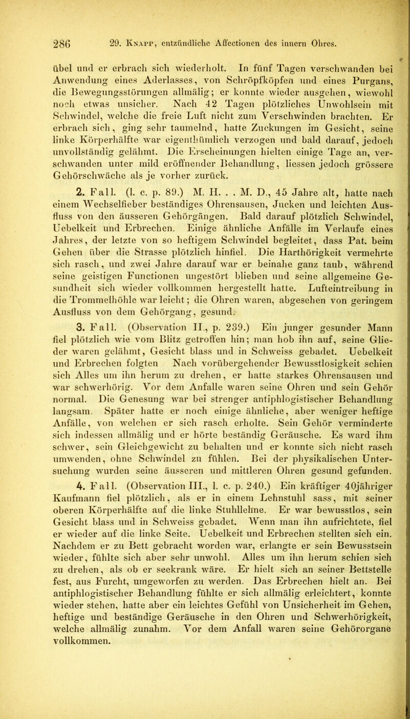 übel und er erbrach sich wiederholt. In fünf Tagen verschwanden bei Anwendung eines Aderlasses, von Schröpfköpfen und eines Purgans, die Bewegungsstörungen allmälig; er konnte wieder ausgehen, wiewohl noch etwas unsicher. Nach 42 Tagen plötzliches Unwohlsein mit Schwindel, welche die freie Luft nicht zum Verschwinden brachten. Er erbrach sich, ging sehr taumelnd, hatte Zuckungen im Gesicht, seine linke Körperhälfte war eigenthümlich verzogen und bald darauf, jedoch unvollständig gelähmt. Die Erscheinungen hielten einige Tage an, ver- schwanden unter mild eröffnender Behandlung, Hessen jedoch grössere Gehörschwäche als je vorher zurück. 2. Fall. (1. c. p. 89.) M. H. . . M. D., 45 Jahre alt, hatte nach einem Wechselfieber beständiges Ohrensausen, Jucken und leichten Aus- fluss von den äusseren Gehörgängen. Bald darauf plötzlich Schwindel, Uebelkeit und Erbrechen. Einige ähnliche Anfälle im Verlaufe eines Jahres, der letzte von so heftigem Schwindel begleitet, dass Pat. beim Gehen über die Strasse plötzlich hinfiel. Die Harthörigkeit vermehrte sich rasch, und zwei Jahre darauf war er beinahe ganz taub, während seine geistigen Functionen ungestört blieben und seine allgemeine Ge- sundheit sich wieder vollkommen hergestellt hatte. Lufteintreibung in die Trommelhöhle war leicht; die Ohren waren, abgesehen von geringem Ausfluss von dem Gehörgang, gesund. 3. Fall. (Observation II., p. 239.) Ein junger gesunder Mann fiel plötzlich wie vom Blitz getroffen hin; man hob ihn auf, seine Glie- der waren gelähmt, Gesicht blass und in Schweiss gebadet. Uebelkeit und Erbrechen folgten Nach vorübergehender Bewusstlosigkeit schien sich Alles um ihn herum zu drehen, er hatte starkes Ohrensausen und war schwerhörig. Vor dem Anfalle waren seine Ohren und sein Gehör normal. Die Genesung war bei strenger antiphlogistischer Behandlung langsam. Später hatte er noch einige ähnliche, aber weniger heftige Anfälle, von welchen er sich rasch erholte. Sein Gehör verminderte sich indessen allmälig und er hörte beständig Geräusche. Es ward ihm schwer, sein Gleichgewicht zu behalten und er konnte sich nicht rasch umwenden, ohne Schwindel zu fühlen. Bei der physikalischen Unter- suchung wurden seine äusseren und mittleren Ohren gesund gefunden. 4. Fall. (Observation III., 1. c. p. 240.) Ein kräftiger 40jähriger Kaufmann fiel plötzlich, als er in einem Lehnstuhl sass, mit seiner oberen Körperhälfte auf die linke Stuhllehne. Er war bewusstlos, sein Gesicht blass und in Schweiss gebadet. Wenn man ihn aufrichtete, fiel er wieder auf die linke Seite. Uebelkeit und Erbrechen stellten sich ein. Nachdem er zu Bett gebracht worden war, erlangte er sein Bewusstsein wieder, fühlte sich aber sehr unwohl. Alles um ihn herum schien sich zu drehen, als ob er seekrank wäre. Er hielt sich an seiner Bettstelle fest, aus Furcht, umgeworfen zu werden. Das Erbrechen hielt an. Bei antiphlogistischer Behandlung fühlte er sich allmälig erleichtert, konnte wieder stehen, hatte aber ein leichtes Gefühl von Unsicherheit im Gehen, heftige und beständige Geräusche in den Ohren und Schwerhörigkeit, welche allmälig zunahm. Vor dem Anfall waren seine Gehörorgane vollkommen.
