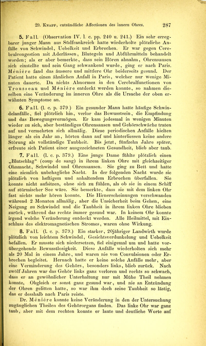 5. Fall. (Observation IV. 1. c. pp. 240 u. 241.) Ein sehr erreg- barer junger Mann aus Süclfrankreich hatte wiederholte plötzliche An- fälle von Schwindel, Uebelkeit und Erbrechen. Er war gegen Cere- bralcongestion mit Aderlässen, Blutegeln und Abführmitteln behandelt worden; als er aber bemerkte, dass sein Hören abnahm, Ohrensausen sich einstellte und sein Gang schwankend wurde, ging er nach Paris. Meniere fand das äussere und mittlere Ohr beiderseits gesund. Der Patient hatte einen ähnlichen Anfall in Paris, welcher nur wenige Mi- nuten dauerte. Da nichts Abnormes in den Cerebralfunctionen von Trousseau und Meniere entdeckt werden konnte, so nahmen die- selben eine Veränderung im inneren Ohre als die Ursache der oben er- wähnten Symptome an. 6. Fall. (1. c. p. 379.) Ein gesunder Mann hatte häufige Schwin- delanfälle, fiel plötzlich hin, verlor das Bewusstsein, die Empfindung und das Bewegungsvermögen. Er kam jedesmal in wenigen Minuten wieder zu sich, aber beständiges Ohrensausen und Gehörschwäche traten auf und vermehrten sich allmälig. Diese periodischen Anfälle hielten länger als ein Jahr an, hörten dann auf und hinterliessen keine andere Störung als vollständige Taubheit. Bis jetzt, fünfzehn Jahre später, erfreute sich Patient einer ausgezeichneten Gesundheit, blieb aber taub. 7. Fall. (1. c. p. 379.) Eine junge Dame fühlte plötzlich einen „Blutschlag“ (coup de sang) in ihrem linken Ohre mit gleichzeitiger Ohnmacht, Schwindel und Ohrensausen. Sie ging zu Bett und hatte eine ziemlich unbehagliche Nacht. In der folgenden Nacht wurde sie plötzlich von heftigem und anhaltendem Erbrechen überfallen. Sie konnte nicht aufsitzen, ohne sich zu fühlen, als ob sie in einem Schiff auf stürmischer See wäre. Sie bemerkte, dass sie mit dem linken Ohr fast nichts mehr hören konnte. Die Hirnerscheinungen verschwanden während 2 Monaten allmälig, aber die Unsicherheit beim Gehen, eine Neigung zu Schwindel und die Taubheit in ihrem linken Ohre blieben zurück, während das rechte immer gesund war. In keinem Ohr konnte irgend welche Veränderung entdeckt werden. Alle Heilmittel, mit Ein- schluss des elektromagnetischen Stromes, waren ohne Wirkung. 8. Fall. (1. c. p. 379.) Ein starker, 20jähriger Landwirth wurde plötzlich von leichtem Schwindel, Gesichtsverdunkelung und Uebelkeit befallen. Er musste sich niedersetzen, fiel einigemal um und hatte vor- übergehende Bewusstlosigkeit. Diese Anfälle wiederholten sich mehr als 20 Mal in einem Jahre, und waren nie von Convulsionen oder Er- brechen begleitet. Hernach hatte er keine solche Anfälle mehr, aber eine Verminderung des Gehörs, besonders links, blieb zurück. Nach zwölf Jahren war das Gehör links ganz verloren und rechts so schwach, dass er an gewöhnlicher Unterhaltung nur mit Mühe Theil nehmen konnte. Obgleich er sonst ganz gesund war, und nie an Entzündung der Ohren gelitten hatte, so war ihm doch seine Taubheit so lästig, das er desshalb nach Paris reiste. Dr. Meniere konnte keine Veränderung in den der Untersuchung zugänglichen Theilen des Gehörorgans finden. Das linke Ohr war ganz taub, aber mit dem rechten konnte er laute und deutliche Worte auf