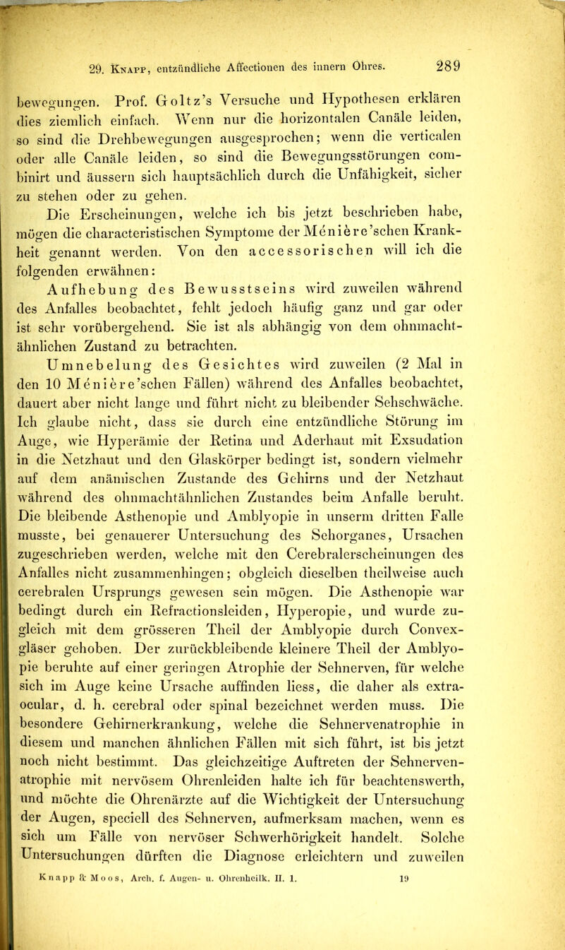 bewogunij^en. Prof. Groltz’s Versucho und Hypothesen erklären dies ziemlich einfach. Wenn nur die horizontalen Canäle leiden, so sind die Drehbewegungen ausgesprochen; wenn die verticalen oder alle Canäle leiden, so sind die Bewegungsstörungen com- binirt und äussern sich hauptsächlich durch die Unfähigkeit, sicher zu stehen oder zu gehen. Die Erscheinungen, welche ich bis jetzt beschrieben habe, mögen die characteristischen Symptome der Meniere’schen Krank- heit genannt werden. Von den accessorischen will ich die folgenden erwähnen: Aufhebung des Bewusstseins wird zuweilen während O des Anfalles beobachtet, fehlt jedoch häufig ganz und gar oder ist sehr vorübergehend. Sie ist als abhängig von dem ohnmacht- ähnlichen Zustand zu betrachten. Umnebelung des Gesichtes wird zuweilen (2 Mal in den 10 Meniere’schen Fällen) während des Anfalles beobachtet, dauert aber nicht lange und führt nicht zu bleibender Sehschwäche. Ich glaube nicht, dass sie durch eine entzündliche Störung im Auge, wie Hyperämie der Ketina und Aderhaut mit Exsudation in die Netzhaut und den Glaskörper bedingt ist, sondern vielmehr auf dem anämischen Zustande des Gehirns und der Netzhaut während des ohnmachtähnlichen Zustandes beim Anfalle beruht. Die bleibende Asthenopie und Amblyopie in unserm dritten Falle musste, bei genauerer Untersuchung des Sehorganes, Ursachen zugeschrieben werden, welche mit den Cerebralerscheinungen des Anfalles nicht zusammenhingen; obgleich dieselben theilweise auch cerebralen Ursprungs gewesen sein mögen. Die Asthenopie war bedingt durch ein Refractionsleiden, Hyperopie, und wurde zu- gleich mit dem grösseren Theil der Amblyopie durch Convex- gläser gehoben. Der zurückbleibende kleinere Theil der Amblyo- pie beruhte auf einer geringen Atrophie der Sehnerven, für welche sich im Auge keine Ursache auffinden liess, die daher als extra- ocular, d. h. cerebral oder spinal bezeichnet werden muss. Die besondere Gehirnerkrankung, Avelche die Sehnervenatrophie in diesem und manchen ähnlichen Fällen mit sich führt, ist bis jetzt noch nicht bestimmt. Das gleichzeitige Auftreten der Sehnerven- atrophie mit nervösem Ohrenleiden halte ich für beachtenswerth, und möchte die Ohrenärzte auf die Wichtigkeit der Untersuchung der Augen, speciell des Sehnerven, aufmerksam machen, wenn es sich um Fälle von nervöser Schwerhörigkeit handelt. Solche Untersuchungen dürften die Diagnose erleichtern und zuweilen Knapp ß: Moos, Arch. f. Augen- u. Ohreiilicilk. II. 1. H)