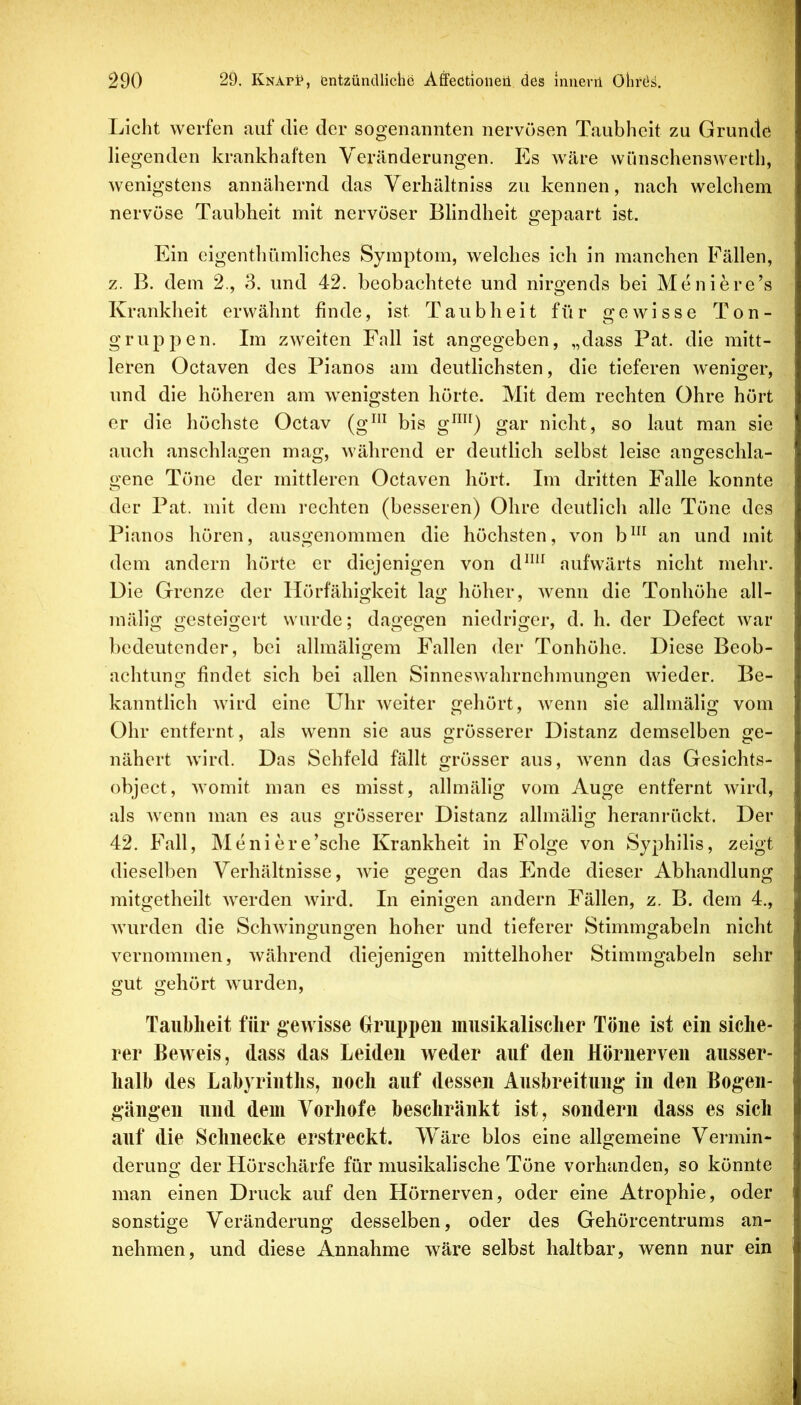 Licht werfen auf die der sogenannten nervösen Taubheit zu Grunde liegenden krankhaften Veränderungen. Es wäre wünschenswerth, wenigstens annähernd das Verhältniss zu kennen, nach welchem nervöse Taubheit mit nervöser Blindheit gepaart ist. Ein eigenthümliches Symptom, welches ich in manchen Fällen, z. B. dem 2., 3. und 42. beobachtete und nirgends bei Meniere’s Krankheit erwähnt finde, ist Taubheit für gewisse Ton- gruppen. Im zweiten Fall ist angegeben, „dass Pat. die mitt- leren Octaven des Pianos am deutlichsten, die tieferen weniger, und die höheren am wenigsten hörte. Mit dem rechten Ohre hört er die höchste Octav (g^” bis gar nicht, so laut man sie auch anschlagen mag, während er deutlich selbst leise angeschla- gene Töne der mittleren Octaven hört. Im dritten Falle konnte der Pat. mit dem rechten (besseren) Ohre deutlich alle Töne des Pianos hören, ausgenommen die höchsten, von b^ an und mit dem andern hörte er diejenigen von d^“^ aufwärts nicht mehr. Die Grenze der Ilörfähigkeit lag höher, wenn die Tonhöhe all- mälig gesteigert wurde; dagegen niedriger, d. h. der Defect war bedeutender, bei allmäligem Fallen der Tonhöhe. Diese Beob- achtung findet sich bei allen Sinneswahrnehmungen wieder. Be- kanntlich wird eine Uhr Aveiter gehört, Avenn sie allmälig vom Ohr entfernt, als wenn sie aus grösserer Distanz demselben ge- nähert Avird. Das Sehfeld fällt grösser aus, Avenn das Gesichts- object, Avomit man es misst, allmälig vom Auge entfernt Avird, als Avenn man es aus grösserer Distanz allmälig heranrückt. Der 42. Fall, Meniere’sche Krankheit in Folge von Syphilis, zeigt dieselben Verhältnisse, AAue gegen das Ende dieser Abhandlung mitgetheilt Averden Avird. In einigen andern Fällen, z. B. dem 4., Avurden die SchAvingungen hoher und tieferer Stimmgabeln nicht vernommen, Avährend diejenigen mittelhoher Stimmgabeln sehr gut gehört AVurden, Taubheit für gewisse Gruppen musikalischer Töne ist ein siche- rer Beweis, dass das Leiden weder auf den Hörnerven ausser- halb des Labyrinths, noch auf dessen Ausbreitung in den Bogen- gängen lind dem Vorhofe beschränkt ist, sondern dass es sich auf die Schnecke erstreckt. Wäre blos eine allgemeine Vermin- derung der Hörschärfe für musikalische Töne vorhanden, so könnte man einen Druck auf den Hörnerven, oder eine Atrophie, oder sonstige Veränderung desselben, oder des Gehörcentrums an- nehmen, und diese Annahme wäre selbst haltbar, wenn nur ein