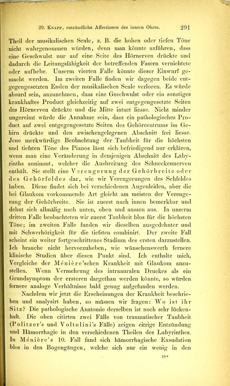 Theil der musikalischen Scale, z. B. die hohen oder tiefen Töne nicht wahrgenommen würden, denn man könnte anführen, dass eine Geschwulst nur auf eine Seite des Hörnerven drückte und dadurch die Leitungsfähigkeit der betreffenden Fasern vernichtete oder auf hebe, ünserm vierten Falle könnte dieser Einwurf ge- macht werden. Im zweiten Falle finden wir dagegen beide ent- ofe^eno^esetzten Enden der musikalischen Scale verloren. Es würde absurd sein, anzunehmen, dass eine Geschwulst oder ein sonstiges krankhaftes Product gleichzeitig auf zwei entgegengesetzte Seiten des Hörnerven drückte und die Mitte intact liesse. Nicht minder ungereimt würde die Annahme sein, dass ein pathologisches Pro- duct auf zwei entgegengesetzte Seiten des Gehörcentrums im Ge- hirn drückte und den zwischengelegenen Abschnitt frei liesse. Jene merkwürdige Beobachtung der Taubheit für die höchsten und tiefsten Töne des Pianos lässt sich befriedigend nur erklären, wenn man eine Veränderung in demjenigen Abschnitt des Laby- rinths annimmt, welcher die Ausbreitung des Schneckennerven enthält. Sie stellt .eine Verengerung der Gehörbreite oder des Gehörfeldes dar, wie wir Verengerungen des Sehfeldes haben. Diese findet sich bei verschiedenen Augenleiden, aber die bei Glaukom vorkommende Art gleicht am meisten der Verenge- rung der Gehörbreite. Sie ist zuerst nach innen bemerkbar und dehnt sich allmälig nach unten, oben und aussen aus. Tn unserm dritten Falle beobachteten wir zuerst Taubheit blos für die höchsten Töne; im zweiten Falle fanden wir dieselben ausgedehnter und mit Schwerhörigkeit für die tiefsten combinirt. Der zweite Fall scheint ein weiter fortgeschrittenes Stadium des ersten darzustellen. Ich brauche nicht hervorzuheben, wie wünschenswerth fernere klinische Studien über diesen Punkt sind. Ich enthalte mich, Vergleiche der Meniere’schen Krankheit mit Glaukom anzu- stellen. Wenn Vermehrung des intraauralen Druckes als ein Grundsymptom der ersteren dargethan werden könnte, so würden fernere analoge Verhältnisse bald genug aufgefunden werden. Nachdem wir jetzt die Erscheinungen der Krankheit beschrie- ben und analysirt haben, so müssen wir fragen: Wo ist ihr Sitz? Die pathologische Anatomie derselben ist noch sehr lücken- haft. Die oben citirten zwei Fälle von traumatischer Taubheit (Pölitzer’s und Voltolini’s Fälle) zeigen eitrige Entzündung und Hämorrhagie in den verschiedenen Theilen des Labyrinthes. In Menierc’s 10. Fall fand sich hämorrhagische Exsudation blos in den Bogengängen, welche sich nur ein wenig in den 19*