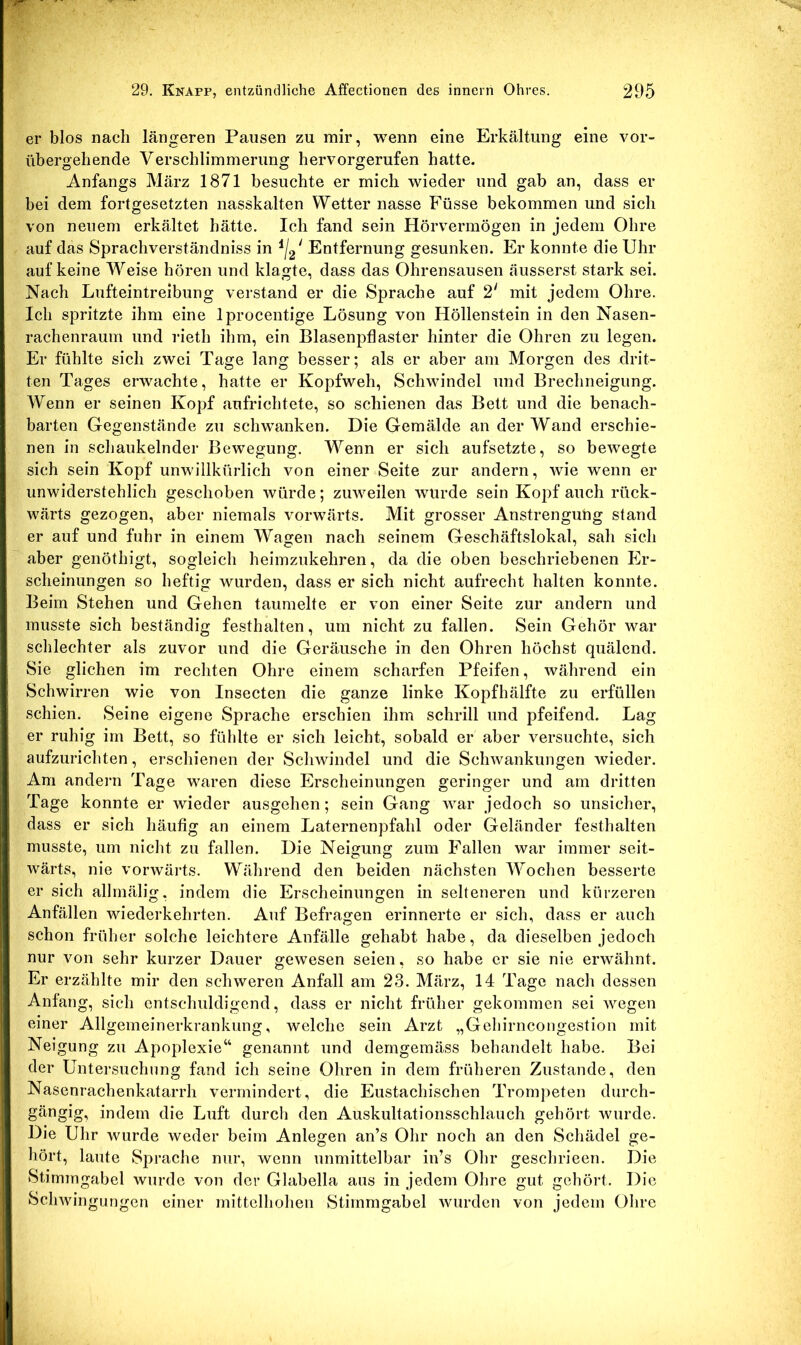 er blos nach längeren Pausen zu mir, wenn eine Erkältung eine vor- übergehende Verschlimmerung hervorgerufen hatte. Anfangs März 1871 besuchte er mich wieder und gab an, dass er bei dem fortgesetzten nasskalten Wetter nasse Füsse bekommen und sich von neuem erkältet hätte. Ich fand sein Hörvermögen in jedem Ohre auf das Sprachverständniss in Entfernung gesunken. Er konnte die Uhr auf keine Weise hören und klagte, dass das Ohrensausen äusserst stark sei. Nach Lufteintreibung verstand er die Sprache auf 2' mit jedem Ohre. Ich spritzte ihm eine Iprocentige Lösung von Höllenstein in den Nasen- rachenraum und rieth ihm, ein Blasenpflaster hinter die Ohren zu legen. Er fühlte sich zwei Tage lang besser; als er aber am Morgen des drit- ten Tages erwachte, hatte er Kopfweh, SchMu’ndel und Brechneigung. Wenn er seinen Kopf aufrichtete, so schienen das Bett und die benach- barten Gegenstände zu schwanken. Die Gemälde an der Wand erschie- nen in schaukelnder Bewegung. M^enn er sich aufsetzte, so bewegte sich sein Kopf unwillkürlich von einer Seite zur andern, wie wenn er unwiderstehlich geschoben würde; zuweilen wurde sein Kopf auch rück- wärts gezogen, aber niemals vorwärts. Mit grosser Anstrenguhg stand er auf und fuhr in einem Wagen nach seinem Geschäftslokal, sah sich aber genöthigt, sogleich heiinzukehren, da die oben beschriebenen Er- scheinungen so heftig wurden, dass er sich nicht aufrecht halten konnte. Beim Stehen und Gehen taumelte er von einer Seite zur andern und musste sich beständig festhalten, um nicht zu fallen. Sein Gehör war schlechter als zuvor und die Geräusche in den Ohren höchst quälend. Sie glichen im rechten Ohre einem scharfen Pfeifen, während ein Schwirren wie von Insecten die ganze linke Kopfhälfte zu erfüllen schien. Seine eigene Sprache erschien ihm schrill und pfeifend. Lag er ruhig im Bett, so fühlte er sich leicht, sobald er aber versuchte, sich aufzurichten, erschienen der Schwindel und die Schwankungen wieder. Am andern Tage waren diese Erscheinungen geringer und am dritten Tage konnte er wieder ausgehen; sein Gang war jedoch so unsicher, dass er sich häufig an einem Laternenpfahl oder Geländer festhalten musste, um nicht zu fallen. Die Neigung zum Fallen war immer seit- wärts, nie vorwärts. Während den beiden nächsten Wochen besserte er sich allmälig, indem die Erscheinungen in selteneren und kürzeren Anfällen wiederkehrten. Auf Befragen erinnerte er sich, dass er auch schon früher solche leichtere Anfälle gehabt habe, da dieselben jedoch nur von sehr kurzer Dauer gewesen seien, so habe er sie nie erwähnt. Er erzählte mir den schweren Anfall am 23. März, 14 Tage nach dessen Anfang, sich entschuldigend, dass er nicht früher gekommen sei wegen einer Allgemeinerkrankung, welche sein Arzt „Gehirncongestion mit Neigung zu Apoplexie“ genannt und demgemäss behandelt habe. Bei der Untersuchung fand ich seine Ohren in dem früheren Zustande, den Nasenrachenkatarrh vermindert, die Eustachischen Trompeten durch- gängig, indem die Luft durch den Auskultationsschlauch gehört wurde. Die Uhr wurde weder beim Anlegen an’s Ohr noch an den Schädel ge- hört, laute Sprache nur, wenn unmittelbar in’s Ohr geschrieen. Die Stimmgabel wurde von der Glabella aus in jedem Ohre gut gehört. Die Schwingungen einer mittclhoheii vStirnmgabel wurden von jedem Ohre