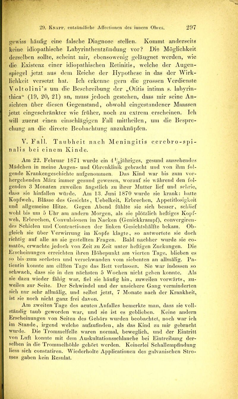 o’pwiös häufig eine falsche Diagnose stellen. Kommt anderseits keine idiopathische Labyrinthentzündung vor? Die Möglichkeit derselben sollte, scheint mir, ebensowenig geläugnet werden, wie die Existenz einer idiopathischen Retinitis, welche der Augen- spiegel jetzt aus dem Reiche der Hypothese in das der Wirk- lichkeit versetzt hat. Ich erkenne gern die grossen Verdienste Voltolini’s um die Beschreibung der „Otitis intima s. labyiin- thica‘‘ (19, 20, 21) an, muss jedoch gestehen, dass mir seine An- sichten über diesen Gegenstand, obwohl eingestandener Maassen jetzt eingeschränkter wie früher, noch zu extrem erscheinen. Ich will zuerst einen einschlägigen Fall mittheilen, um die Bespre- chung an die directe Beobachtung anzuknüpfen. V. Fall. Taubheit nach Meningitis cerebro-spi- n a 1 i s b e i e i n e m K i n d e. Am 22. Februar 1871 wurde ein 4 (gjähriges, gesund ausseliendes Mädchen in meine Augen- und Ohrenklinik gebracht und von ilim fol- gende Krankengeschichte aufgenommen. Das Kind war bis zum voi-- hergelienden März immer gesund gewesen, worauf sie während den fol- genden 3 Monaten zuweilen ängstlich zu ihrer Mutter lief und sclirie, dass sie hinfallen würde. Am 13. Juni 1870 wurde sie krank: liatte Kopfweh, Blässe des Gesichts, Uebelkeit, Erbrechen, Appetitlosigkeit und allgemeine Hitze. Gegen Abend fühlte sie sich besser, schlief wohl bis um 5 ühr am andern Morgen, als sie plötzlich heftiges Ko})f- weh, Erbrechen, Convulsionen im Nacken (Genickkrampf), convergiren- des Schielen und Contractionen der linken Gesiclitshälfte bekam. Ob- gleich sie über A^erwiri'ung im Kopfe klagte, so antwortete sie doch richtig auf alle an sie gestellten Fragen. Bald nachher wurde sie co- matös, erwachte jedocli von Zeit zu Zeit unter heftigen Zuckungen. Die Erscheinungen erreicliten ihren Höhepunkt am vierten Tage, blieben es so bis zum sechsten und verschwanden vom siebenten an allmälig. Pa- tientin konnte am eilften Tage das Bett verlassen. Sie war indessen so schwach, dass sie in den nächsten 5 Wochen nicht gehen konnte. Als sie dazu wieder fähig voir, fiel sie häufig hin, zuweilen vorwärts, zu- weilen zur Seite. Der Schwindel und der unsichere Gang verminderten sich nur sehr allmälig, und selbst jetzt, 7 Monate nach der Krankheit, ist sie noch nicht ganz frei davon. Am zweiten Tage des acuten Anfalles bemerkte man, dass sie voll- ständig taub geworden war, und sie ist es geblieben. Keine andern Erscheinungen von Seiten des Gehörs wurden beobachtet, noch war ich im Stande, irgend welche aufzufinden, als das Kind zu mir gebracht wurde. Die Trommelfelle waren normal, beweglich, und der Eintritt von Luft konnte mit dem Auskultationsschlauche bei Eintreibung der- selben in die Trommelhöhle gehört werden. Keinerlei Schallempfindung liess sich constatiren. Wiederholte Applicationen des galvanischen Stro- mes gaben kein Resulat.