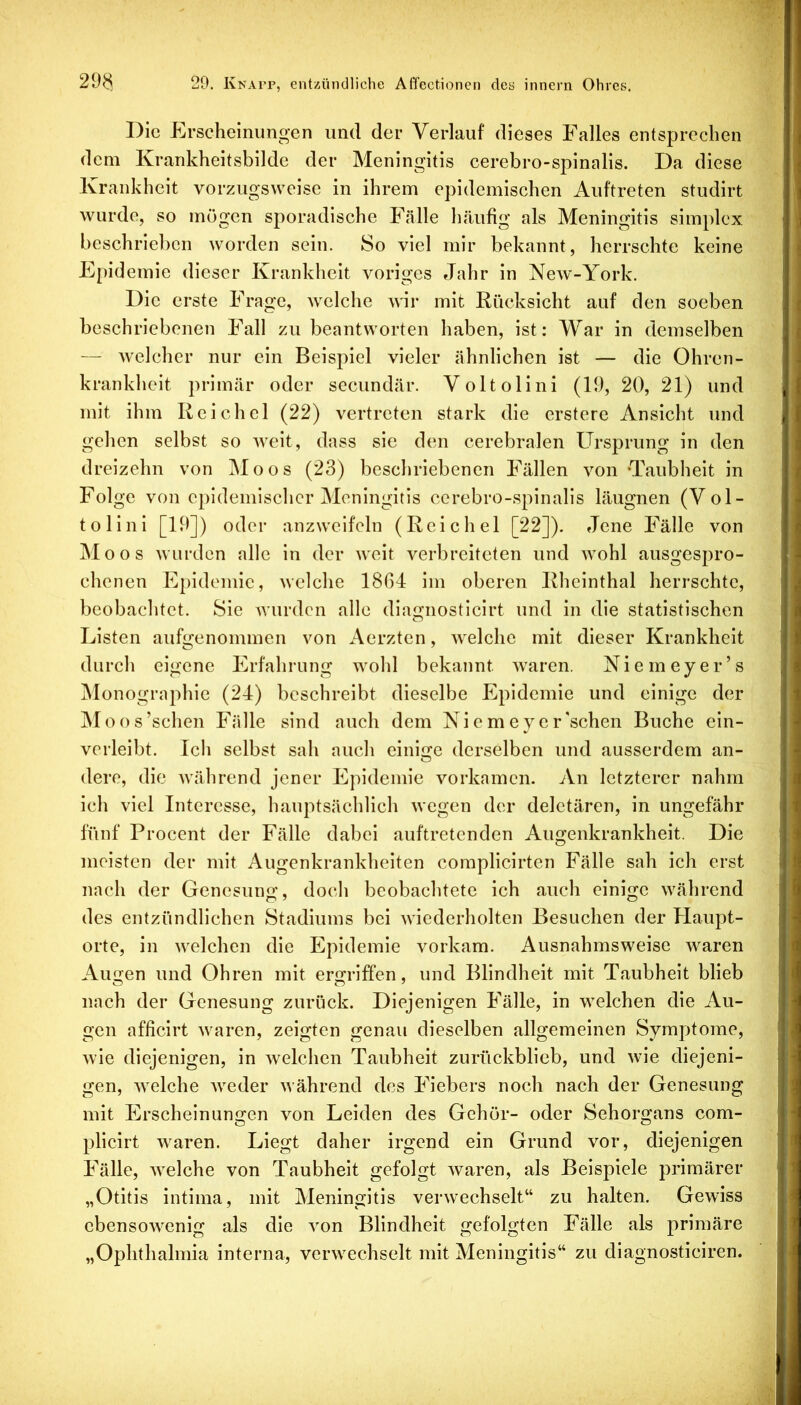 Die Erscheinungen und der Verlauf dieses Falles entsprechen dem Krankheitsbilde der Meningitis cerebro-spinalis. Da diese Krankheit vorzugsweise in ihrem epidemischen Auftreten studirt wurde, so mögen sporadische Fälle häufig als Meningitis simplex beschrieben worden sein. So viel mir bekannt, herrschte keine Epidemie dieser Krankheit voriges Jahr in New-York. Die erste Frage, welche wir mit Rücksicht auf den soeben beschriebenen Fall zu beantworten haben, ist: War in demselben — welcher nur ein Beispiel vieler ähnlichen ist — die Ohren- krankheit primär oder secundär. Voltolini (19, 20, 21) und mit ihm Reichel (22) vertreten stark die erstere Ansicht und gehen selbst so weit, dass sie den cerebralen Ursprung in den dreizehn von Moos (23) beschriebenen Fällen von ‘Taubheit in Folge von epidemischer Meningitis cerebro-spinalis läugnen (Vol- tolini [19]) oder anzweifeln (Reichel [22]). Jene Fälle von Moos wurden alle in der weit verbreiteten und wohl ausgespro- chenen Epidemie, welche 1804 im oberen Rheinthal herrschte, beobachtet. Sie wurden alle diagnosticirt und in die statistischen Listen aufgenommen von Aerzten, welche mit dieser Krankheit durch eigene Erfahrung wohl bekannt Avaren. Niemeyer’s Monographie (24) beschreibt dieselbe Plpidemie und einige der Moos’schen Fälle sind auch dem Nicmeyer'schen Buche ein- verleibt. Ich selbst sah auch einige derselben und ausserdem an- dere, die Avährend jener Epidemie vorkamen. An letzterer nahm ich viel Interesse, hauptsächlich wegen der deletären, in ungefähr fünf Procent der Fälle dabei auftretenden Augenkrankheit. Die meisten der mit Augenkrankheiten complicirten Fälle sah ich erst nach der Genesung, doch beobachtete ich auch einige während des entzündlichen Stadiums bei wiederholten Besuchen der Plaupt- orte, in welchen die Epidemie vorkam. Ausnahmsweise waren Augen und Ohren mit ergriffen, und Blindheit mit Taubheit blieb nach der Genesung zurück. Diejenigen Fälle, in welchen die Au- gen afficirt Avaren, zeigten genau dieselben allgemeinen Symptome, wie diejenigen, in Avelchen Taubheit zurückblieb, und wie diejeni- gen, Avelche Aveder Avährend des Fiebers noch nach der Genesung mit Erscheinungen Amn Leiden des Gehör- oder Sehorgans com- plicirt Avaren. Liegt daher irgend ein Grund vor, diejenigen Fälle, AA^elche von Taubheit gefolgt Avaren, als Beispiele primärer „Otitis intima, mit Meningitis verAvechselt“ zu halten. Gewiss cbensoAA^enig als die Amn Blindheit gefolgten Fälle als primäre „Ophthalmia interna, verwechselt mit Meningitis“ zu dlagnosticiren.