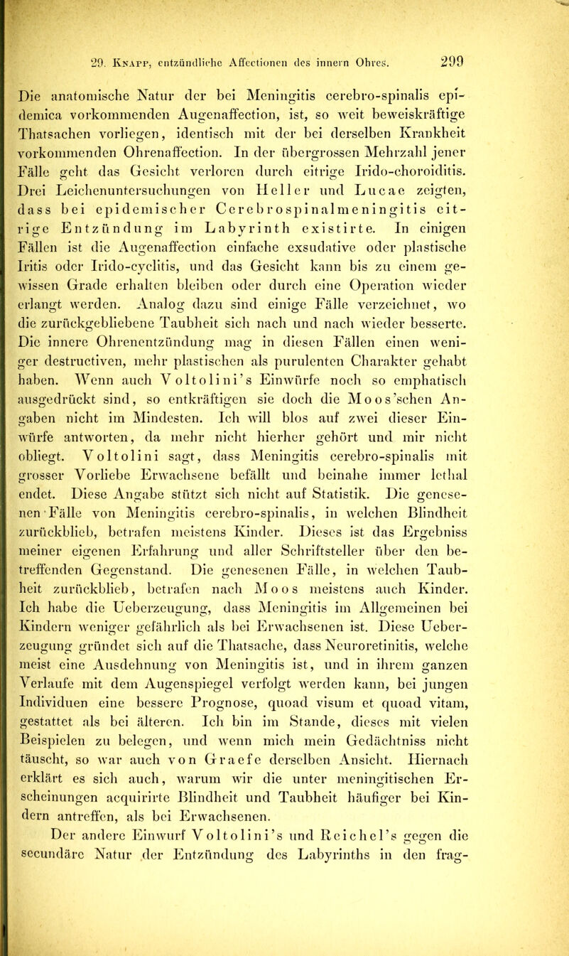 Die anatomische Natur der bei Meningitis cerebro-spinalis epD demica vorkommenden Augenaffection, ist, so weit beweiskräftige Thatsachen vorliegen, identisch mit der bei derselben Krankheit vorkommenden Ohrenaffection. In der übergrossen Mehrzahl jener Fälle geht das Gesicht verloren durch eitrige Irido-choroiditis. Drei Leichenuntersuchungen von Heller und Lucae zeigten, dass bei epidemischer Cerebrospinalmeningitis eit- rige Entzündung im Labyrinth existirte. In einigen Fällen ist die iVugenaffection einfache exsudative oder plastische Iritis oder Irido-cyclitis, und das Gesicht kann bis zu einem ge- wissen Grade erhalten bleiben oder dureh eine Operation wieder erlangt werden. Analog dazu sind einige Fälle verzeichnet, wo die zurückgebliebene Taubheit sich nach und nach wieder besserte. Die innere Ohrenentzündung; ma«; in diesen Fällen einen weni- ger destructiven, mehr plastischen als purulenten Charakter gehabt haben. Wenn auch Voltolini’s Einwürfe noch so emphatisch ausgedrückt sind, so entkräftigen sie doch die Moos’schen An- oaben nicht im Mindesten. Ich will blos auf zwei dieser Ein- o würfe antworten, da mehr nicht hierher gehört und mir nicht obliegt. Voltolini sagt, dass Meningitis cerebro-spinalis mit grosser Vorliebe Erwachsene befällt und beinahe immer Ictlial endet. Diese Angabe stützt sich nicht auf Statistik. Die genese- nen-Fälle von Meningitis cerebro-spinalis, in welchen Blindheit zurückblieb, betrafen meistens Kinder. Dieses ist das Ergebniss meiner eigenen Erfahrung und aller Schriftsteller über den be- treffenden Gegenstand. Die genesenen Fälle, in welchen Taub- heit zurückblieb, betrafen nach Moos meistens auch Kinder. Ich habe die üeberzeugung, dass Meningitis im Allgemeinen bei Kindern weniofer «;efährlich als bei Erwachsenen ist. Diese üeber- Zeugung gründet sich auf die Thatsache, dass Neuroretinitis, welche meist eine Ausdehnung von Meningitis ist, und in ihrem ganzen Verlaufe mit dem Augenspiegel verfolgt werden kann, bei jungen Individuen eine bessere Prognose, quoad visum et quoad vitam, gestattet als bei älteren. Ich bin im Stande, dieses mit vielen Beispielen zu belegen, und wenn mich mein Gedächtniss nicht täuscht, so war auch von Graefe derselben Ansicht. Hiernach erklärt es sich auch, warum wir die unter meningitischen Er- scheinungen acquirirte Blindheit und Taubheit häufiger bei Kin- dern antreffen, als bei Erwachsenen. Der andere Einwurf Voltolini’s und Reichel’s irei^en die secundäre Natur der Entzündung des Labyrinths in den frag-