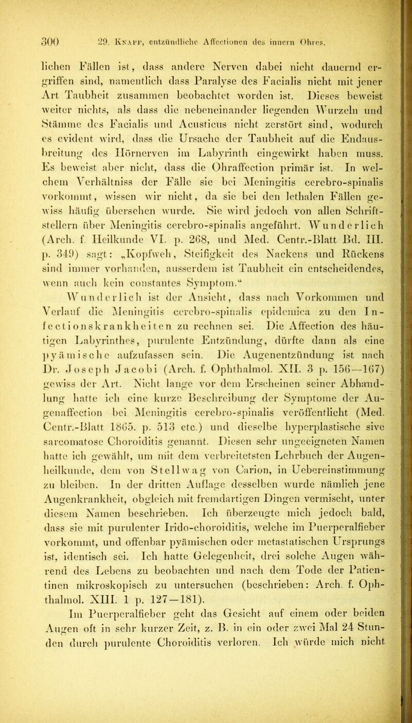 liehen Fällen ist, dass andere Nerven dabei nicht dauernd er- griffen sind, namentlich dass Paralyse des Facialis nicht mit jener Art Taubheit zusammen beobachtet -worden ist. Dieses be-weist weiter nichts, als dass die nebeneinander liegenden Wurzeln und Stämme des Facialis und Acusticus nicht zerstört sind, wodurch es evident wird, dass die Ursache der Taubheit auf die Endaus- breitung des Hörnerven im Labyrinth eingewirkt haben muss. Es beweist aber nicht, dass die Ohraff’ection primär ist. In wel- chem Verhältniss der Fälle sie bei IMeningitis cerebro-spinalis vorkommt, wissen wir nicht, da sie bei den lethalen Fällen ge- wiss häufig idjersehen wurde. Sie wird jedoch von allen Schrift- stellern rd)er Meningitis cerebro-spinalis angeführt. AYund erlich (Arch. f. Heilkunde VI. p. 268, und Med. Centr.-Blatt ßd. III. p. 349) SMgt: „Kopfweh, Steifigkeit des Nackens und Rückens sind immer vorliaiulon, ausserdem ist Taubheit ein entscheidendes, wenn audi kein constantes Sjunptom.“ Wundcrlicli ist der Ansiclit, dass nach Vorkommen und Verlauf die Alcningitis ccrebro-s[)inalis e[)idcmica zu den In- fectionskrankheiten zu rechnen sei. Die Affection des häu- tigen Labyrinthes, purulente Entzündung, dürfte dann als eine })yämische aufzufassen sein. Die Augenentzündung ist nach Dr. floscph Jacobi (Arch. f. Ophthalmol. XH. 3 p. 156 —167) gewiss der Art. Nicht lange vor dem Erscheinen seiner Abhaiul- lung hatte ich eine kurze Beschreibung der Symptome der Au- genaffcction bei Meningitis cerebro-spinalis veröffentlicht (Med. Centr.-Blatt 1865. p. 513 etc.) und dieselbe li3pcrplastische sive sarcomatose Choroiditis genannt. Diesen sehr ungeeigneten Namen hatte ich gewäldt, um ihit dem verbreitetsten Lehrbuch der Augen- heilkunde, dem von Stell wag von Carion, in Uebereinstimmung zu bleiben. In der dritten xAuflagc desselben wurde nämlich jene Augenkrankheit, obgleich mit fremdartigen Dingen vermischt, unter diesem Namen beschrieben. Ich überzeugte mich jedocli bald, dass sie mit purulenter Irido-choroiditis, welche im Puerperalfieber vorkommt, und offenbar pyämischen oder metastatischen Ursprungs ist, identisch sei. Ich hatte Gelegenheit, drei solche Augen wäh- rend des Lebens zu beobachten und nach dem Tode der Patien- tinen mikroskopisch zu untersuchen (beschrieben: Arch. f. Oph- thalmol. XIII. 1 p. 127-181). Im Puerperalfieber geht das Gesicht auf einem oder beiden Augen oft in sehr kurzer Zeit, z. B. in ein oder zwei Mal 24 Stun- den durch purulente Choroiditis verloren. Ich würde mich nicht