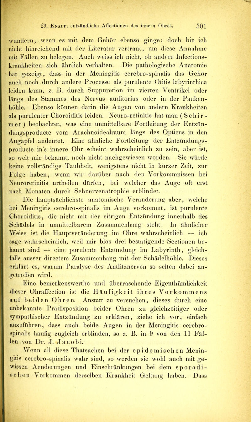 wundern, wenn es mit dem Gehör ebenso ginge; doch bin ich nicht hinreichend mit der Literatur vertraut, um diese Annahme mit Fällen zu belegen. Auch weiss ich nicht, ob andere Infections- krankheiten sich ähnlich verhalten. Die pathologische Anatomie hat gezeigt, dass in der Meningitis cerebro-spinalis das Gehör auch noch durch andere Processe als purulente Otitis labyrinthica leiden kann, z. B. durch Suppuretion im vierten Ventrikel oder länofs des Stammes des Nervus auditorius oder in der Pauken- O höhle. Ebenso können darin die Augen von andern Krankheiten als purulenter Choroiditis leiden. Neuro-retinitis hat man (Schir- mer) beobachtet, was eine unmittelbare Fortleitung der Entzün- dungsproducte vom Araehnoidealraum längs des Opticus in den Augapfel andeutet. Eine ähnliche Fortleitung der Entzündungs- producte in’s innere Ohr scheint wahrscheinlich zu sein, aber ist, so weit mir bekannt, noch nicht nachgewiesen wmrden. Sie würde keine vollständige Taubheit, wenigstens nicht in kurzer Zelt, zur Folgte haben, wenn wir darüber nach den Vorkommnissen bei Neuroretinitis urthellen dürfen, bei welcher das Auge oft erst nach Monaten durch Sehnervenatrophie erblindet. Die hauptsächlichste anatomische Veränderung aber, welche bei Meningitis cerebro-spinalis im Auge vorkommt, ist purulente Choroiditis, die nicht mit der eitrigen Entzündung innerhalb des Schädels in unmittelbarem Zusammenhang steht. In ähnliclier Weise ist die Hauptveränderung im Ohre wahrscheinlich — ich sage wahrscheinlich, weil mir blos drei bestätigende Sectionen be- kannt sind — eine purulente Entzündung im Labyrinth, gleich- falls ausser directem Zusammenhang mit der Schädelhöhle. Dieses erklärt es, warum Paralyse des Antlitznerven so selten dabei an- getroffen wird. Eine bemerkenswerthe und überraschende Eigenthümlichkeit dieser Ohraffection ist die II ä u fi g k e i t ihres Vorkommens auf beiden Ohren. Anstatt zu versuchen, dieses durch eine unbekannte Prädisposition beider Ohren zu gleichzeitiger oder sympathischer Entzündung zu erklären, ziehe ich vor, einfach anzuführen, dass auch beide Augen in der Meningitis cerebro- spinalis häufig zugleich erblinden, so z. B. in 9 von den 11 Fäl- len von Dr. J. Jacob i. Wenn all diese Thatsachen bei der epidemischen Menin- gitis cerebro-spinalis wahr sind, so werden sie wohl auch mit ge- wissen Aenderungen und Einschränkungen bei dem sporadi- schen Vorkommen derselben Krankheit Geltung haben. Dass