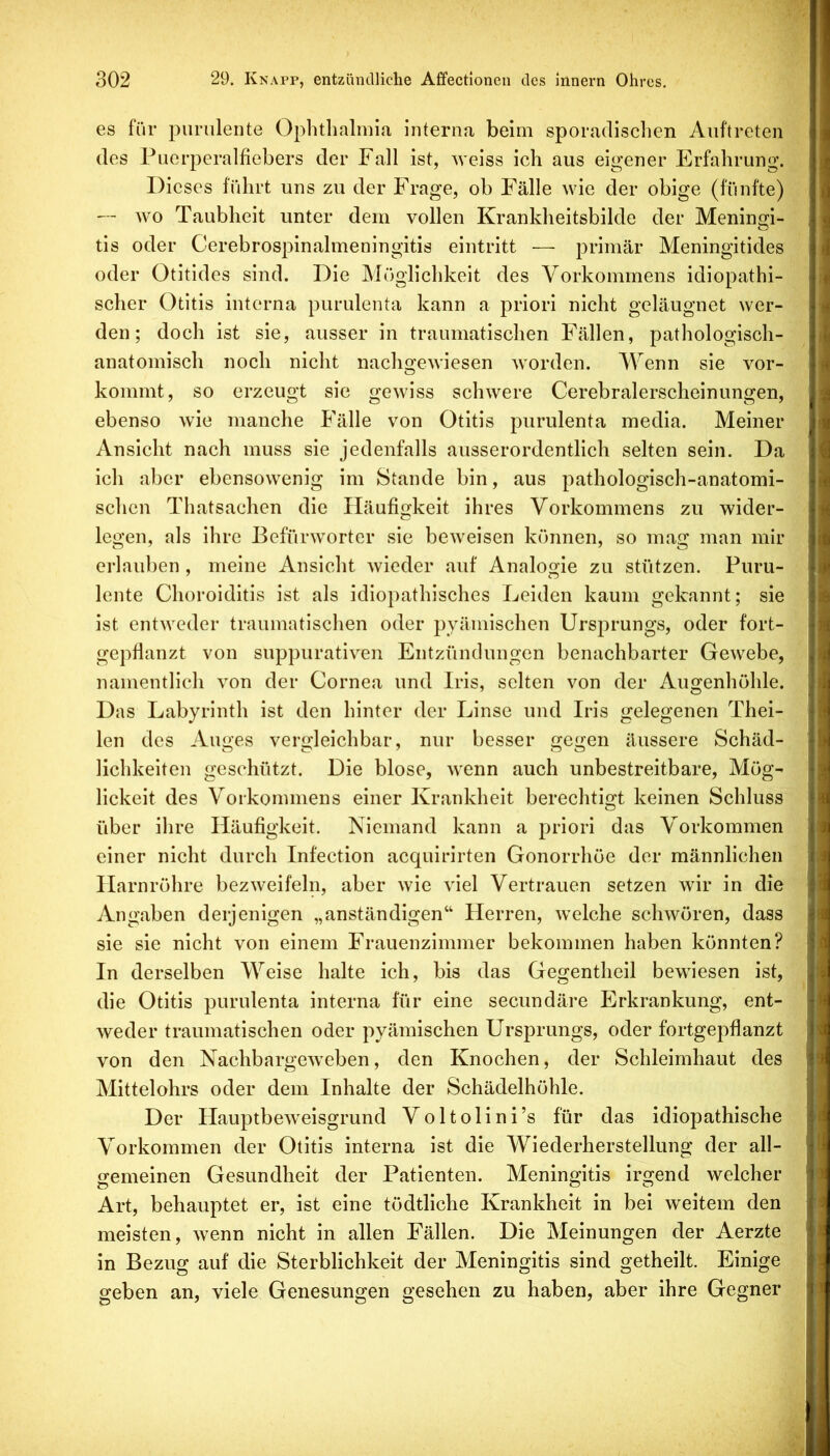 es für purulente Ophthalmia Interna beim sporadischen Auftreten des Puerperalfiebers der Fall ist, weiss ich aus eigener Erfahrung. Dieses führt uns zu der Frage, ob Fälle wie der obige (fünfte) — wo Taubheit unter dem vollen Krankheitsbilde der Meningi- tis oder Cerebrospinalmeningitis eintritt •—■ primär Meningitides oder Otitides sind. Die Möglichkeit des Vorkommens idiopathi- scher Otitis interna purulenta kann a priori nicht geläugnet wer- den; doch ist sie, ausser in traumatischen Fällen, pathologisch- anatomisch noch nicht nachgewiesen worden. Wenn sie vor- kommt, so erzeugt sie gewiss schwere Cerebralerscheinungen, ebenso wie manche Fälle von Otitis purulenta media. Meiner Ansicht nach muss sie jedenfalls ausserordentlich selten sein. Da ich aber ebensowenig im Stande bin, aus pathologisch-anatomi- schen Thatsachen die Häufigkeit ihres Vorkommens zu wider- legen, als ihre Befürworter sie beweisen können, so mag man mir erlauben, meine Ansicht wieder auf Analogie zu stützen. Puru- lente Choroiditis ist als idiopathisches Leiden kaum gekannt; sie ist entweder traumatischen oder pyämischen Ursprungs, oder fort- gepflanzt von suppurativen Entzündungen benachbarter Gewebe, namentlich von der Cornea und Iris, selten von der Augenhöhle. Das Labyrinth ist den hinter der Linse und Iris gelegenen Thei- len des Auges vergleichbar, nur besser gegen äussere Schäd- lichkeiten geschützt. Die blose, wenn auch unbestreitbare, Mög- lickeit des Vorkommens einer Krankheit berechtisrt keinen Schluss O über ilire Häufigkeit. Niemand kann a priori das Vorkommen einer nicht durch Infection acquirirten Gonorrhöe der männlichen Harnröhre bezweifeln, aber wie viel Vertrauen setzen wir in die Angaben derjenigen „anständigen“ Herren, w'elche schwören, dass sie sie nicht von einem Frauenzimmer bekommen haben könnten? In derselben Weise halte ich, bis das Gegentheil bewiesen ist, die Otitis purulenta interna für eine secundäre Erkrankung, ent- weder traumatischen oder pyämischen Ursprungs, oder fortgepflanzt von den Nachbargew^eben, den Knochen, der Schleimhaut des Mittelohrs oder dem Inhalte der Schädelhöhle. Der HauptbeAveisgrund Voltolini’s für das idiopathische Vorkommen der Otitis interna ist die Wiederherstellung der all- gemeinen Gesundheit der Patienten. Meningitis irgend welcher Art, behauptet er, ist eine tödtliche Krankheit in bei weitem den meisten, Avenn nicht in allen Fällen. Die Meinungen der Aerzte in Bezug auf die Sterblichkeit der Meningitis sind getheilt. Einige geben an, viele Genesungen gesehen zu haben, aber ihre Gegner