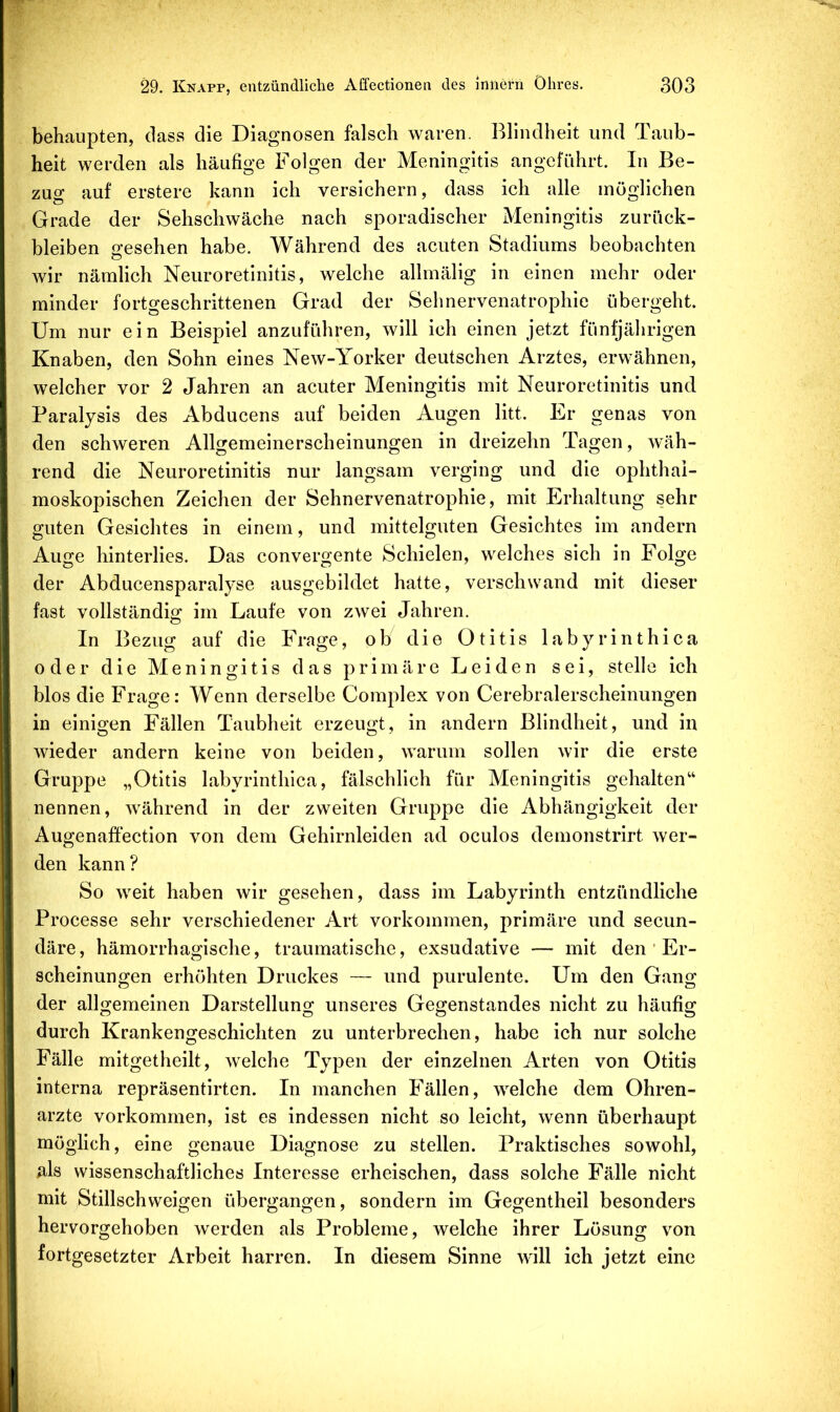 behaupten, dass die Diagnosen falsch waren. Blindheit und Taub- heit werden als häufige Folgen der Meningitis angeführt. In Be- zug auf erstere kann ich versichern, dass ich alle möglichen Grade der Sehschwache nach sporadischer Meningitis Zurück- bleiben gesehen habe. Während des acuten Stadiums beobachten wir nämlich Neuroretinitis, welche allmälig in einen mehr oder minder fortgeschrittenen Grad der Sehnervenatrophie übergeht. Um nur ein Beispiel anzuführen, will ich einen jetzt fünfjährigen Knaben, den Sohn eines New-Yorker deutschen Arztes, erwähnen, welcher vor 2 Jahren an acuter Meningitis mit Neuroretinitis und Paralysis des Abducens auf beiden Augen litt. Er genas von den schweren Allgemeinerscheinungen in dreizehn Tagen, wäh- rend die Neuroretinitis nur langsam verging und die ophthal- moskopischen Zeichen der Sehnervenatrophie, mit Erhaltung sehr guten Gesichtes in einem, und mittelguten Gesichtes im andern Auge hinterlies. Das convergente Schielen, welches sich in Folge der Abducensparalyse ausgebildet hatte, verschwand mit dieser fast vollständig im Laufe von zwei Jahren. In Bezug auf die Frage, ob die Otitis labyrinthica oder die Meningitis das primäre Leiden sei, stelle ich blos die Frage: Wenn derselbe Complex von Cerebralerscheinungen in einigen Fällen Taubheit erzeugt, in andern Blindheit, und in wieder andern keine von beiden, warum sollen wir die erste Gruppe „Otitis labyrinthica, fälschlich für Meningitis gehalten“ nennen, während in der zweiten Gruppe die Abhängigkeit der Augenaffection von dem Gehirnleiden ad oculos demonstrirt wer- den kann? So weit haben wir gesehen, dass im Labyrinth entzündliche Processe sehr verschiedener Art Vorkommen, primäre und secun- däre, hämorrhagische, traumatische, exsudative — mit den ‘ Er- scheinungen erhöhten Druckes — und purulente. Um den Gang der allgemeinen Darstellung unseres Gegenstandes nicht zu häufig durch Krankengeschichten zu unterbrechen, habe ich nur solche Fälle mitgetheilt, welche Typen der einzelnen Arten von Otitis interna repräsentirten. In manchen Fällen, welche dem Ohren- arzte Vorkommen, ist es indessen nicht so leicht, wenn überhaupt möglich, eine genaue Diagnose zu stellen. Praktisches sowohl, als wissenschaftliches Interesse erheischen, dass solche Fälle nicht mit Stillschweigen übergangen, sondern im Gegentheil besonders hervorgehoben werden als Probleme, welche ihrer Lösung von fortgesetzter Arbeit harren. In diesem Sinne will ich jetzt eine