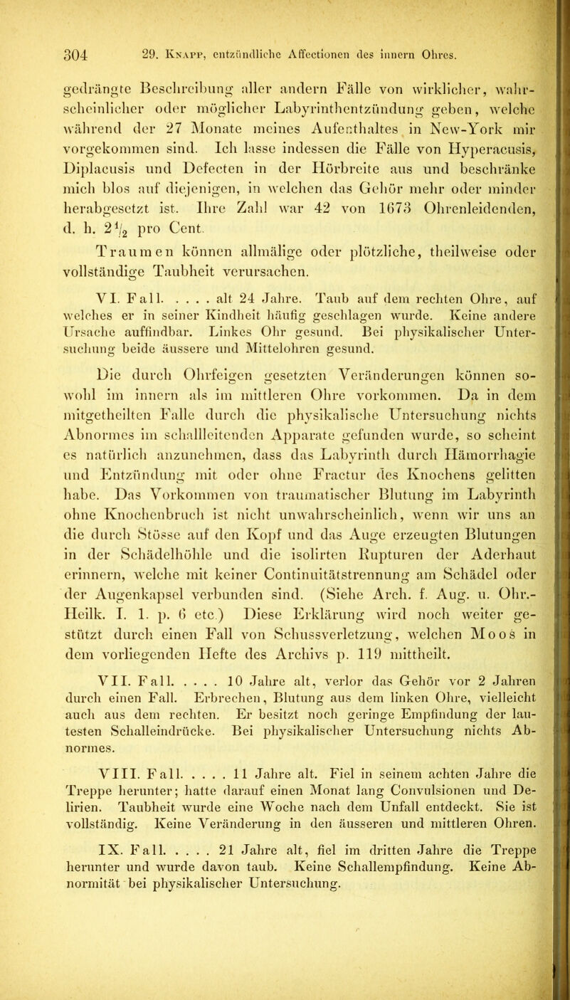 gedrängte Besclircibung aller andern Fälle von wirklicher, walir- scheinliclier oder möglicher Labyrinthentzündung geben, welche während der 27 Monate meines Aufenthaltes in New-York mir vorgekommen sind. Ich lasse indessen die Fälle von Hyperacusis, Diplacusis und Defecten in der Hörbreite aus und beschränke mich blos auf diejenigen, in welchen das Gehör mehr oder minder herabgesetzt ist. Ihre Zahl war 42 von 1673 Ohrenleidenden, d. h. 2^2 pro Cent. Traumen können allmälige oder plötzliche, theilweise oder vollständige Taubheit verursachen, VI. Fall alt 24 Jahre. Taub auf dem rechten Ohre, auf welches er in seiner Kindheit häufig geschlagen wurde. Keine andere Ursache auffindbar. Linkes Ohr gesund. Bei physikalischer Unter- suchung beide äussere und Mittelohren gesund. Die durch Ohrfeigen gesetzten Veränderungen können so- wohl im innern als im mittleren Ohre Vorkommen. Da in dem mitgetheilten Falle durch die physikalische Untersuchung nichts Abnormes im schallleitenden Apparate gefunden wurde, so scheint cs natürlich anzunchmen, dass das Labyrinth durch Ilämorrhagie und Entzündung mit oder ohne Fractur des Knochens gelitten habe. Das Vorkommen von traumatischer Blutung im Labyrinth ohne Knochenbruch ist nicht unwahrscheinlich, wenn wir uns an die durch Stösse auf den Kopf und das Auge erzeugten Blutungen in der Schädelhöhle und die isolirten Kupturen der Aderhaut erinnern, welche mit keiner Continuitätstrennung am Schädel oder der Augenkapsel verbunden sind. (Siehe Arch. f. Aug. u. Ohr.- Heilk. I. 1. p. 6 etc.) Diese Erklärung wird noch weiter ge- stützt durch einen Fall von Schussverletzung, welchen Moos in dem vorliegenden Hefte des Archivs p. 119 niittheilt. VII. Fall 10 Jahre alt, verlor das Gehör vor 2 Jahren durch einen Fall. Erbrechen, Blutung aus dem linken Ohre, vielleicht auch aus dem rechten. Er besitzt noch geringe Empfindung der lau- testen Schalleindrücke. Bei physikalischer Untersuchung nichts Ab- normes. VIII. Fall 11 Jahre alt. Fiel in seinem achten Jahre die Treppe herunter; hatte darauf einen Monat lang Convulsionen und De- lirien. Taubheit wurde eine Woche nach dem Unfall entdeckt. Sie ist vollständig. Keine Veränderung in den äusseren und mittleren Ohren. IX. Fall 21 Jahre alt, fiel im dritten Jahre die Treppe herunter und wurde davon taub. Keine Schallempfindung. Keine Ab- normität'bei physikalischer Untersuchung.