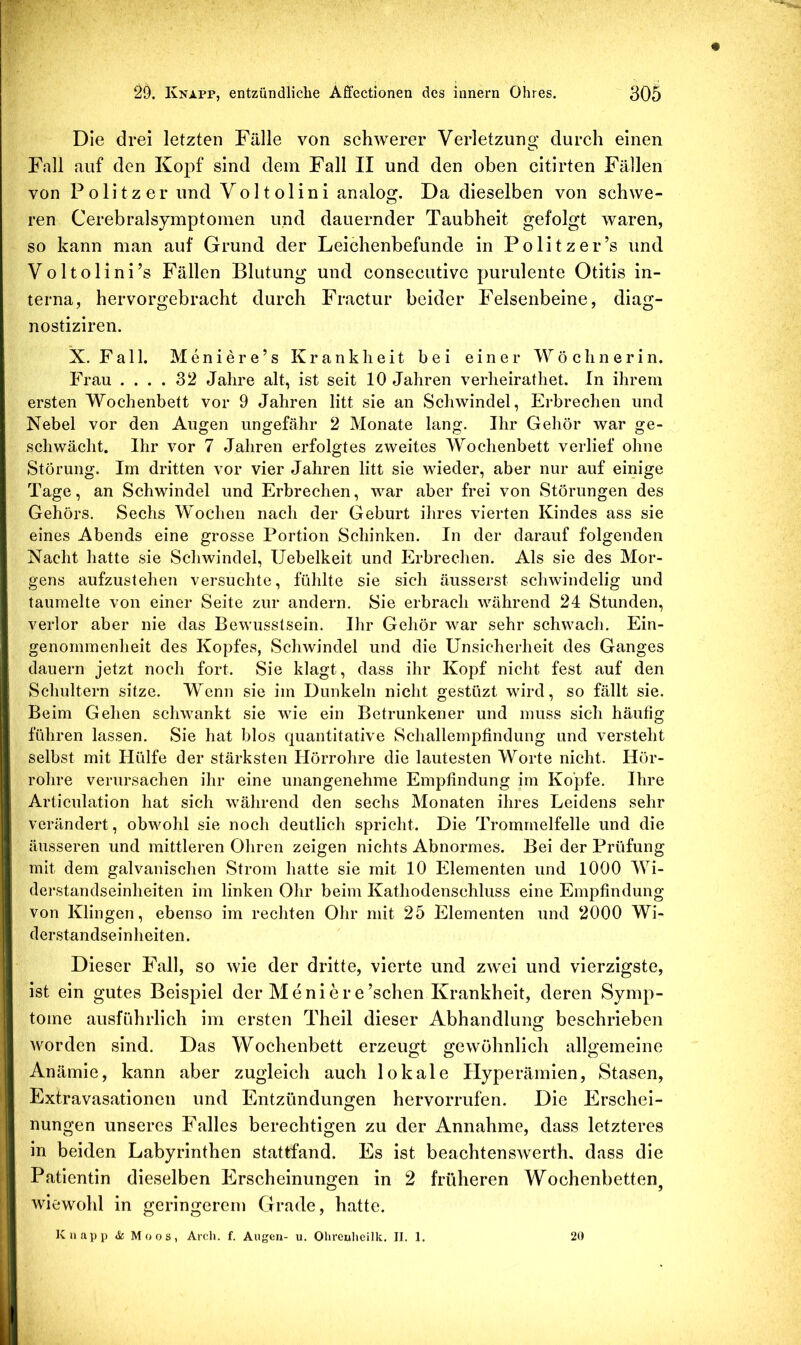 Die drei letzten Fälle von schwerer Verletzung durch einen Fall auf den Kopf sind dem Fall II und den oben citirten Fällen von Politzer und Voltolini analog. Da dieselben von schwe- ren Cerebralsymptomen und dauernder Taubheit gefolgt waren, so kann man auf Grund der Leichenbefunde in Pölitz er’s und Voltolini’s Fällen Blutung und consecutive purulente Otitis in- terna, hervorgebracht durch Fractur beider Felsenbeine, diag- nostiziren. X. Fall. Meniere’s Krankheit bei einer Wöchnerin. Frau .... 32 Jahre alt, ist seit 10 Jahren verheirathet. In ihrem ersten Wochenbett vor 9 Jahren litt sie an Schwindel, Erbrechen und Nebel vor den Augen ungefähr 2 Monate lang. Ihr Gehör war ge- schwächt. Ihr vor 7 Jahren erfolgtes zweites Wochenbett verlief ohne Störung. Im dritten vor vier Jahren litt sie wieder, aber nur auf einige Tage, an Schwindel und Erbrechen, war aber frei von Störungen des Gehörs, Sechs Wochen nach der Geburt ihres vierten Kindes ass sie eines Abends eine grosse Portion Schinken. In der darauf folgenden Nacht hatte sie Schwindel, IJebelkeit und Erbrechen. Als sie des Mor- gens aufzustehen versuchte, fühlte sie sich äusserst schwindelig und taumelte von einer Seite zur andern. Sie erbrach während 24 Stunden, verlor aber nie das Bewusstsein. Ihr Gehör war sehr schwach. Ein- genommenheit des Kopfes, Schwindel und die Unsicherheit des Ganges dauern jetzt noch fort. Sie klagt, dass ihr Kopf nicht fest auf den Schultern sitze. Wenn sie im Dunkeln nicht gestüzt wird, so fällt sie. Beim Gehen schwankt sie wie ein Betrunkener und muss sich häufig führen lassen. Sie hat blos (piantitative Schallempfindung und versteht selbst mit Hülfe der stärksten Hörrohre die lautesten Worte nicht. Hör- rolire verursachen ihr eine unangenehme Empfindung im Kopfe. Ihre Articulation hat sich wälirend den sechs Monaten ihres Leidens sehr verändert, obwohl sie noch deutlich spricht. Die Trommelfelle und die äusseren und mittleren Ohren zeigen nichts Abnormes. Bei der Prüfung mit dem galvanischen Strom hatte sie mit 10 Elementen und 1000 Wi- derstandseinheiten im linken Ohr beim Kathodenschluss eine Empfindung von Klingen, ebenso im rechten Ohr mit 25 Elementen und 2000 Wi- derstandseinheiten. Dieser EMU, so wie der dritte, vierte und zwei und vierzigste, ist ein gutes Beispiel der Moniere’schen Krankheit, deren Symp- tome ausführlich im ersten Theil dieser Abhandlung beschrieben worden sind. Das Wochenbett erzeuj^t gewöhnlich alLemeine Anämie, kann aber zugleich auch lokale Elyperämien, Stasen, Extravasationen und Entzündungen hervorrufen. Die Erschei- nungen unseres Falles berechtigen zu der Annahme, dass letzteres in beiden Labyrinthen stattfand. Es ist beachtenswerth, dass die Patientin dieselben EIrscheinungen in 2 früheren Wochenbetten^ wiewohl in geringerem Grade, hatte. Knapp & Moos, Arch. f. Augen- u. Olircuhcilk. II. 1. 20