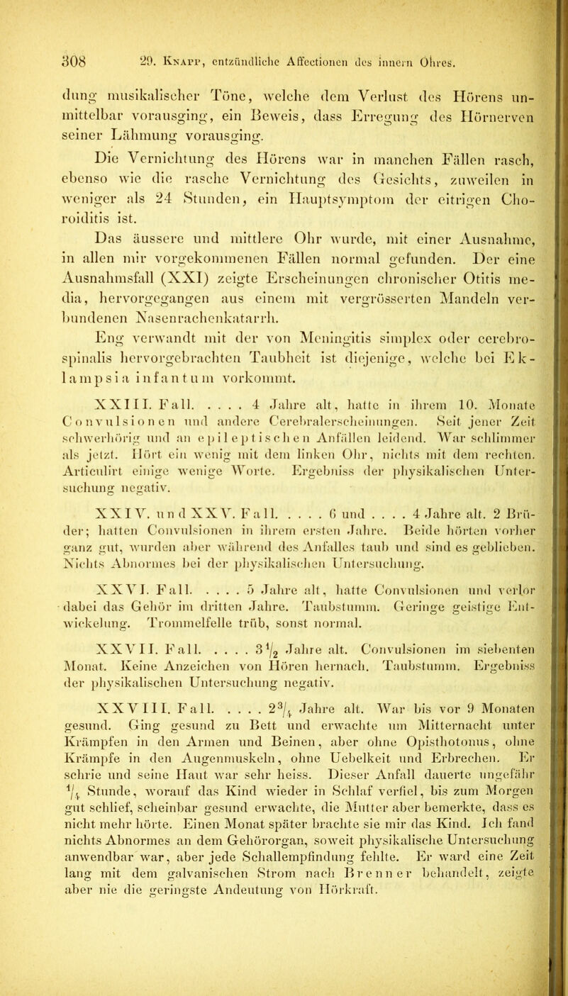 (lang musikalisclier Töne, Avelclie dem Verlast des Hörens un- mittelbar vorausging, ein Beweis, dass Erregung des Hörnerven seiner Lähmung voransging. Die Vernichtung des Hörens war in manchen Fällen rasch, ebenso wie die rasche Vernichtung des (lesichts, zuweilen in weniger als 24 Stunden, ein Hauptsymptoin der eitrigen Cho- roiditis ist. Das äussere und mittlere Ohr wurde, mit einer Ausnahme, in allen mir vorgekommenen Fällen normal gefunden. Der eine Ausnahmsfall (XXI) zeigte Erscheinungen chronisclier Otitis me- dia, hervorgegangen aus einem mit vergrösserton Vlandeln ver- bundenen Nasen rachenkatarrh. Eng verwandt mit der von Meningitis simplex oder cerebro- spinalis hervorgebrachten Taubheit ist diejenige, welche bei Ek- 1 a 111 ps i a inf an t u m vorkommt. XXIII. Fall 4 Jalire alt, Iiattc in ilirem 10. Monate C o n V u 1 s i o n c n und andere Cerehralerselieinungen. Seit jener Zeit sfdiwerliön’g und an e p i 1 e ]) t i s c li e n Anfällen leidend. War seddirnmer als jetzt. Hört ein wenig mit dem linken Ohr, nichts mit dem rechten. Articulirt einige wenige Worte. Ergebniss der iihysikalischen Unter- suchung negativ. XXIV. un d XXV. Fall G und .... 4 Jahre alt. 2 Brü- dei‘; hatten Convulsionen in ihrem ersten Jjdire. Beide hörten vorher ganz gut, wurden aber Avährend des Anhilles taub und sind es geblieben. Nichts Abnormes hei der })hysikalis(dien Untersuchung. XXVI. Fall 5 dahre alt, hatte Convulsionen und verlor dabei das Gehör im dritten Jahre. Taubstumm. Gelange geistige laut- O O Wickelung. Trommelfelle trüb, son.st normal. XXVII. Fall 3^/2 Jahre alt. Convulsionen im siebenten Monat. Keine Anzeichen von Hören hernach. Taubstumm. Ergebniss der physikalischen Untersuchung negativ. XXVIII. Fall 2^/,^ Jahre alt. War bis vor 9 Monaten gesund. Ging gesund zu Bett und erwachte um Mitternacht unter Krämpfen in den Armen und Beinen, aber ohne Opisthotonus, ohne Krämpfe in den Augenmuskeln, ohne Uebelkeit und Erbrechen. Er schrie und seine Haut war sehr heiss. Dieser Anfall dauerte ungefälir Y-j. Stunde, Avorauf das Kind Avieder in Schlaf verfiel, bis zum Morgen gut schlief, scheinbar gesund erwachte, die Mutter aber bemerkte, dass es nicht mehr hörte. Einen Monat später brachte sie mir das Kind. Ich fand nichts Abnormes an dem Gehörorgan, soAveit physikalische Untersuchung anwendbar war, aber jede Scliallempfindung fehlte. Er ward eine Zeit lang mit dem galvanischen Strom nach Brenner behandelt, zeigte aber nie die geringste Andeutung A'on Hörkraft.