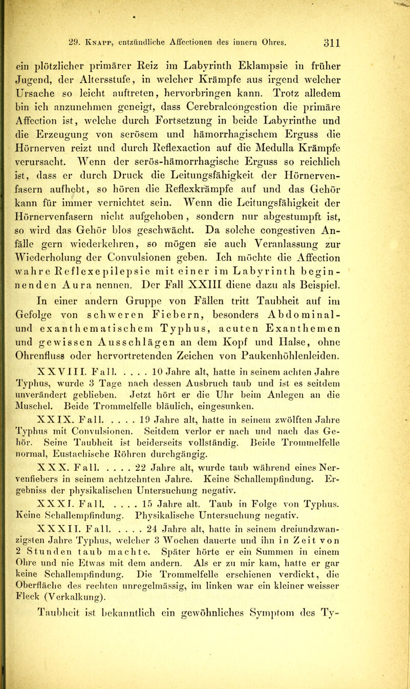 ein plötzlicher primärer Reiz im Labyrinth Eklampsie in früher Jugend, der Altersstufe, in welcher Krämpfe aus irgend welcher Ursache so leicht aiiftreten, hervorbringen kann. Trotz alledem bin ich anzunehmen geneigt, dass Cerebralcongestion die primäre Affection ist, welche durch Fortsetzung in beide Labyrinthe und die Erzeugung von serösem und hämorrhagischem Erguss die Hörnerven reizt und durch Reflexaction auf die Medulla Krämpfe verursacht. Wenn der serös-hämorrhagische Erguss so reichlich ist, dass er durch Druck die Leitungsfähigkeit der Hörnerven- fasern aufhebt, so hören die Reflexkrämpfe auf und das Gehör kann für immer vernichtet sein. Wenn die Leitungsfähigkeit der Hörnervenfasern niclit aufgehoben , sondern nur abgestumpft ist, so wird das Gehör blos geschwächt. Da solche congestiven An- fälle gern Aviederkehren, so mögen sie auch Veranlassung zur Wiederholung der Convulsionen geben. Ich möchte die Affection w a h r e R e f 1 e X e p i 1 e p s i e m i t e i n e r i m L a b y r i n t h begin- nenden Aura nennen. Der Fall XXHI diene dazu als Beispiel. In einer andern Gruppe von Fällen tritt Taubheit auf im Gefolge von schweren Fiebern, besonders Abdominal- und exanthematischem Typhus, acuten Exanthemen und gewissen Ausschlägen an dem Kopf und Halse, ohne Ohrenfluss oder hervortretenden Zeichen von Paukenhöhlenleiden. XXVIII. Fall 10 Jahre alt, hatte in seinem achten Jahre Typhus, wurde 3 Tage nach dessen Ausbruch taub und ist es seitdem unverändert geblieben. Jetzt hört er die Uhr beim Anlegen an die Muschel. Beide Trommelfelle bläulich, eingesunken. XXIX. Fall 19 Jahre alt, hatte in seinem zwölften Jahre Typhus mit Convulsionen. Seitdem verlor er nach und nach das Ge- hör. Seine Taubheit ist beiderseits vollständig. Beide Trommelfelle normal, Eustachische Röhren durchgängig. XXX. Fall 22 Jahre alt, wurde taub während eines Ner- venfiebers in seinem achtzehnten Jahre. Keine Schallempfindung. Er- gebniss der physikalischen Untersuchung negativ. XXXI. Fall 15 Jahre alt. Taub in Folge von Typhus. Keine Schallempfindung. Physikalische Untersuchung negativ. XXXII. Fall 24 Jahre alt, hatte in seinem dreiundzwan- zigsten Jahre Typhus, welcher 3 Wochen dauerte und ihn in Zeit von 2 Stunden taub machte. Später hörte er ein Summen in einem Ohre und nie Etwas mit dem andern. Als er zu mir kam, hatte er gar keine Schallempfindung. Die Trommelfelle erschienen verdickt, die Oberfläche des rechten unregelmässig, im linken Avar ein kleiner weisser Fleck (Verkalkung). Taubheit ist bekanntlich ein gCAVöhnliches Symptom des Ty-