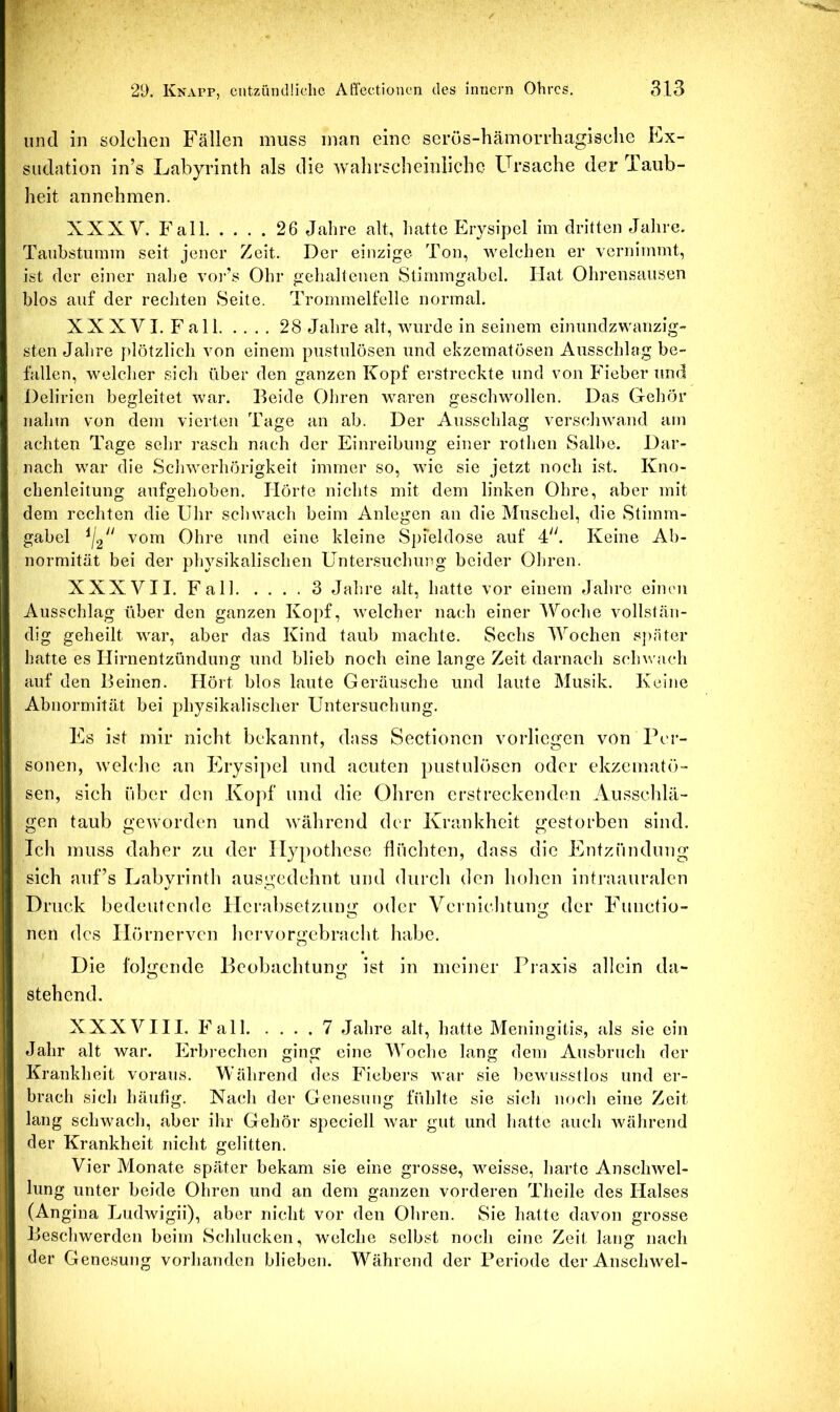und in solchen Fällen muss man eine serüs-hämorrhagisclie Ex- südation in’s Labyrinth als die wahrscheinliche Ursache der Taub- heit annehmen. XXXV. Fall 26 Jahre alt, liatte Erysipel im dritten Jahre, Taubstumm seit jener Zeit. Der einzige Ton, welchen er vernimmt, ist der einer nalm vor’s Ohr gehaltenen Stimmgabel. Hat Ohrensausen blos auf der rechten Seite. Trommelfelle normal. XXXVI. Fall 28 Jahre alt, wurde in seinem einundzwanzig- sten Jahre plötzlich von einem pustulösen und ekzematösen Ausschlag be- fallen, welcher sich über den ganzen Kopf erstreckte und von Fieber und Delirien begleitet war. Beide Ohren waren geschwollen. Das Gehör nahm von dem vierten Tage an ab. Der Ausschlag verschwand am achten Tage sehr rasch nach der Einreibung einer rothen Salbe. Dar- nach war die Scliwerhörigkeit immer so, wie sie jetzt noch ist. Kno- chenleitung aufgehoben. Hörte nichts mit dem linken Ohre, aber mit dem rechten die Uhr schwach beim Anlegen an die Muschel, die Stimm- gabel ^12 vom Ohre und eine kleine SpTeldose auf 4. Keine Ab- normität bei der physikalischen Untersuchung beider Ohren. XXXVII. Fall 3 Jahre alt, hatte vor einem Jahre einen Ausschlag über den ganzen Kopf, welcher nach einer IVoche vollstän- dig geheilt war, aber das Kind taub machte. Sechs Wochen s])äter hatte es Hirnentzündung und blieb noch eine lange Zeit darnach schwach auf den Beinen. Hört blos laute Geräusche und laute Musik. Keine Abnormität bei physikalischer Untersuchung. Es ist mir nicht bekannt, dass Sectionen vorlicgen von Per- sonen, welche an Erysipel und acuten pustulösen oder ekzematö- sen, sich über den Kopf und die Ohren erstreckenden Ausschlä- gen taub geworden und Avährend der Krankheit g;estorben sind. Ich muss daher zu der Hypothese flüchten, dass die Entzündung sich auf’s Labyrinth ausgedehnt und durch den hohen intraauralen Druck bedeutende Herabsetzung oder Vernichtung der Functio- nen des Hörnerven hervorgebracht habe. Die folgende Beobachtung ist in meiner Piaxls allein da- stehend. XXXVIII. Fall 7 Jahre alt, hatte Meningitis, als sie ein Jahr alt war. Erbi'echcn ging eine Woche lang dem Ausbruch der Krankheit voraus. Während des Fiebers war sie bewusstlos und er- brach sich häufig. Nach der Genesung fühlte sie sich noch eine Zeit lang schwach, aber ihr Gehör speciell Avar gut und hatte auch Avährend der Krankheit nicht gelitten. Vier Monate später bekam sie eine grosse, weisse, harte AnscliAvel- lung unter beide Ohren und an dem ganzen vorderen Theile des Halses (Angina Ludwigii), aber nicht vor den Ohren. Sie hatte davon grosse Beschwerden beim Schlucken, Avclche selbst noch eine Zeit lang nach der Genesung vorhanden blieben. Während der Periode der Anschwel-